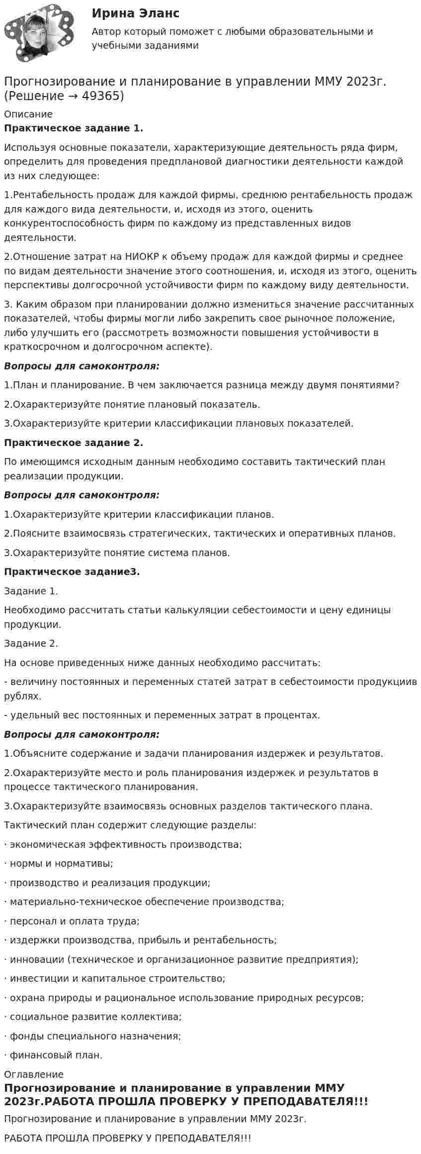     
            Описание
            Практическое задание 1.Используя основные показатели, характеризующие деятельность ряда фирм, определить для проведения предплановой диагностики деятельности каждой из них следующее:1.Рентабельность продаж для каждой фирмы, среднюю рентабельность продаж для каждого вида деятельности, и, исходя из этого, оценить конкурентоспособность фирм по каждому из представленных видов деятельности.2.Отношение затрат на НИОКР к объему продаж для каждой фирмы и среднее по видам деятельности значение этого соотношения, и, исходя из этого, оценить перспективы долгосрочной устойчивости фирм по каждому виду деятельности.3. Каким образом при планировании должно измениться значение рассчитанных показателей, чтобы фирмы могли либо закрепить свое рыночное положение, либо улучшить его (рассмотреть возможности повышения устойчивости в краткосрочном и долгосрочном аспекте).Вопросы для самоконтроля:1.План и планирование. В чем заключается разница между двумя понятиями?2.Охарактеризуйте понятие плановый показатель.3.Охарактеризуйте критерии классификации плановых показателей.Практическое задание 2.По имеющимся исходным данным необходимо составить тактический план реализации продукции.Вопросы для самоконтроля:1.Охарактеризуйте критерии классификации планов.2.Поясните взаимосвязь стратегических, тактических и оперативных планов.3.Охарактеризуйте понятие система планов.Практическое задание3.Задание 1.Необходимо рассчитать статьи калькуляции себестоимости и цену единицы продукции.Задание 2.На основе приведенных ниже данных необходимо рассчитать:- величину постоянных и переменных статей затрат в себестоимости продукциив рублях.- удельный вес постоянных и переменных затрат в процентах.Вопросы для самоконтроля:1.Объясните содержание и задачи планирования издержек и результатов.2.Охарактеризуйте место и роль планирования издержек и результатов в процессе тактического планирования.3.Охарактеризуйте взаимосвязь основных разделов тактического плана.Тактический план содержит следующие разделы:· экономическая эффективность производства;· нормы и нормативы;· производство и реализация продукции;· материально-техническое обеспечение производства;· персонал и оплата труда;· издержки производства, прибыль и рентабельность;· инновации (техническое и организационное развитие предприятия);· инвестиции и капитальное строительство;· охрана природы и рациональное использование природных ресурсов;· социальное развитие коллектива;· фонды специального назначения;· финансовый план. 
            Оглавление
            Прогнозирование и планирование в управлении ММУ 2023г.РАБОТА ПРОШЛА ПРОВЕРКУ У ПРЕПОДАВАТЕЛЯ!!! 
            
            
             Прогнозирование и планирование  в тамбовской области витте ррПрогнозирование и планирование в управлении ММУ 2023г.Прогнозирование и планирование. ПКЗ. СИУ РАНХИГС.Прогнозирование и планирование. Практическое задание. ММУ.Прогнозирование и планирование - Регион - Московская область.Прогнозирование и планирование (специалитет)  Прогнозирование и планирование (специалитет) контрольный тест с ответами (выполнен на хорошо)Прогнозирование и планирование в государственном и муниципальном управлении - Ответы на тест СинергияПрогнозирование и планирование в государственном и муниципальном управлении (Ответы на тест Синергия/МОИ/ МТИ)Прогнозирование и планирование в государственном и муниципальном управлении (Ответы на тест Синергия/МОИ/ МТИ)Прогнозирование и планирование в государственном и муниципальном управлении. Синергия. ✅ Ответы на ИТОГОВЫЙ ТЕСТ. На 100 баллов!Прогнозирование и планирование в государственном и муниципальном управлении (тест с ответами Синергия/МОИ/ МТИ /МОСАП)💯 Прогнозирование и планирование в государственном и муниципальном управлении.фм_БАК (правильные ответы на тест Синергия / МОИ / МТИ / МосАП)Прогнозирование и планирование в государственном и муниципальном управлении.фм_БАК (тест с ответами Синергия/МОИ/ МТИ /МОСАП)