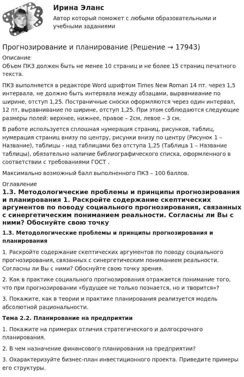     
          Описание
          	Объем ПКЗ должен быть не менее 10 страниц и не более 15 страниц печатного текста.	ПКЗ выполняется в редакторе Word шрифтом Times New Roman 14 пт. через 1,5 интервала, не должно быть интервала между абзацами, выравнивание по ширине, отступ 1,25. Постраничные сноски оформляются через один интервал, 12 пт, выравнивание по ширине, отступ 1,25. При этом соблюдаются следующие размеры полей: верхнее, нижнее, правое – 2см, левое – 3 см. 	В работе используется сплошная нумерация страниц, рисунков, таблиц, нумерация страниц внизу по центру, рисунки внизу по центру (Рисунок 1 – Название), таблицы - над таблицами без отступа 1,25 (Таблица 1 – Название таблицы), обязательно наличие библиографического списка, оформленного в соответствии с требованиями ГОСТ .	Максимально возможный балл выполненного ПКЗ – 100 баллов. 
          Оглавление
          1.3. Методологические проблемы и принципы прогнозирования и планирования 	1. Раскройте содержание скептических аргументов по поводу социального прогнозирования, связанных с синергетическим пониманием реальности. Согласны ли Вы с ними? Обоснуйте свою точку зрения.	2. Как в практике социального прогнозирования отражается понимание того, что при прогнозировании «будущее не только познается, но и творится»?	3. Покажите, как в теории и практике планирования реализуется модель абсолютной рациональности.Тема 2.2. Планирование на предприятии	1. Покажите на примерах отличия стратегического и долгосрочного планирования.	2. В чем назначение финансового планирования на предприятии?	3. Охарактеризуйте бизнес-план инвестиционного проекта. Приведите примеры его структуры. 
            
            
            Прогнозирование и анализ кризисовПрогнозирование и планированиеПрогнозирование и планированиеПрогнозирование и планирование в государственном и муниципальном управлении (54 вопроса с ответами)Прогнозирование и планирование в государственном и муниципальном управлении - Ответы на тест СинергияПрогнозирование и планирование в государственном и муниципальном управлении (Ответы на тест Синергия/МОИ/ МТИ)Прогнозирование и планирование в государственном и муниципальном управлении (Ответы на тест Синергия/МОИ/ МТИ)Проволочный виток радиусом r = 4 см, имеющий сопротивление R = 0,01 Ом, находится в однородном магнитном поле с индукцией B = 0,04 Тл. Плоскость рамки составляет угол a = 30° с линиями индукции поля.Проволочный виток радиусом R = 5 см и сопротивлением r = 0,02 Ом находится в однородном магнитном поле (B = 0,3 Тл). Плоскость витка составляет угол j = 40° с линиями индукции. Какой заряд Q потечёт по витку при включении магнитного поля?Проволочный виток радиусом R = 5 см находится в однородном магнитном поле напряжённостью H = 2 кА/м. Плоскость витка образует угол a = 60 с направлением поля. По витку течёт ток силой 4 А. Найти механический момент M, действующий на виток.Проволочный контур площадью S = 500 см2 и сопротивлением R = 0,10 Ом равномерно вращается в однородном магнитном поле с индукцией В = 0,5 Тл. Ось вращения лежит в плоскости кольца и перпендикулярна линиям Проволочный контур площадью S = 500 см2 и сопротивлением R = 0,10 Ом равномерно вращается в однородном магнитном поле с индукцией В = 0,5 Тл. Ось вращения лежит в плоскости кольца и перпендикулярна линиям  Проволочный контур площадью S = 500 см2 и сопротивлением R = 0,1 Ом равномерно вращается в однородном магнитном поле (B = 0,5 Тл). Ось вращения лежит в плоскости кольца и перпендикулярна линиям магнитной индукции. Определить максимальнуюПроволочный контур площадью S = 500 см2 и сопротивлением R = 0,1 Ом равномерно вращается в однородном магнитном поле с индукцией B = 0,5 Тл. Ось вращения лежит в плоскости кольца и перпендикулярна линиям магнитной индукции.