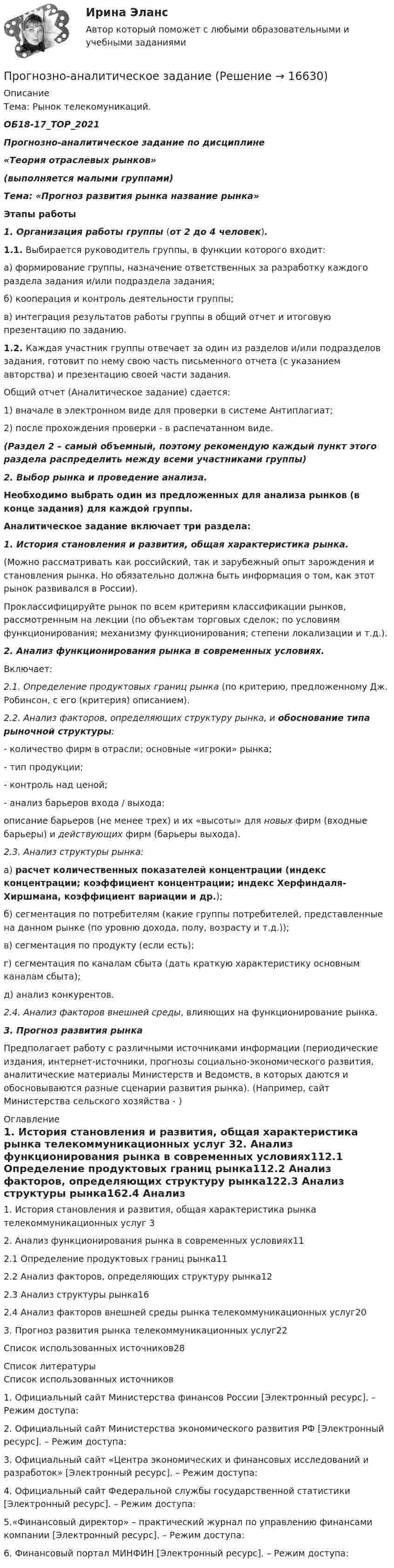     
          Описание
          Тема: Рынок телекомуникаций.ОБ18-17_ТОР_2021Прогнозно-аналитическое задание по дисциплине«Теория отраслевых рынков»(выполняется малыми группами) Тема: «Прогноз развития рынка название рынка» Этапы работы 1.                Организация работы группы (от 2 до 4 человек). 1.1. Выбирается руководитель группы, в функции которого входит:	а) формирование группы, назначение ответственных за разработку каждого раздела задания и/или подраздела задания;	б) кооперация и контроль деятельности группы;	в) интеграция результатов работы группы в общий отчет и итоговую презентацию по заданию. 1.2. Каждая участник группы отвечает за один из разделов и/или подразделов задания, готовит по нему свою часть письменного отчета (с указанием авторства) и презентацию своей части задания.	Общий отчет (Аналитическое задание) сдается: 	1) вначале в электронном виде для проверки в системе Антиплагиат; 	2) после прохождения проверки - в распечатанном виде. (Раздел 2 – самый объемный, поэтому рекомендую каждый пункт этого раздела распределить между всеми участниками группы)   2.                Выбор рынка и проведение анализа. Необходимо выбрать один из предложенных для анализа рынков (в конце задания) для каждой группы.   Аналитическое задание включает три раздела: 1.                История становления и развития, общая характеристика рынка.	(Можно рассматривать как российский, так и зарубежный опыт зарождения и становления рынка. Но обязательно должна быть информация о том, как этот рынок развивался в России).	Проклассифицируйте рынок по всем критериям классификации рынков, рассмотренным на лекции (по объектам торговых сделок; по условиям функционирования; механизму функционирования; степени локализации и т.д.). 2.                Анализ функционирования рынка в современных условиях.	Включает: 2.1. Определение продуктовых границ рынка (по критерию, предложенному Дж. Робинсон, с его (критерия) описанием). 2.2. Анализ факторов, определяющих структуру рынка, и обоснование типа рыночной структуры: 	- количество фирм в отрасли; основные «игроки» рынка;	- тип продукции; 	- контроль над ценой; 	- анализ барьеров входа / выхода: 	описание барьеров (не менее трех) и их «высоты» для новых фирм (входные барьеры) и действующих фирм (барьеры выхода).   2.3. Анализ структуры рынка:	а) расчет количественных показателей концентрации (индекс концентрации; коэффициент концентрации; индекс Херфиндаля-Хиршмана, коэффициент вариации и др.);	б) сегментация по потребителям (какие группы потребителей, представленные на данном рынке (по уровню дохода, полу, возрасту и т.д.));	в) сегментация по продукту (если есть);	г) сегментация по каналам сбыта (дать краткую характеристику основным каналам сбыта);	д) анализ конкурентов.   2.4. Анализ факторов внешней среды, влияющих на функционирование рынка.   3. Прогноз развития рынка	Предполагает работу с различными источниками информации (периодические издания, интернет-источники, прогнозы социально-экономического развития, аналитические материалы Министерств и Ведомств, в которых даются и обосновываются разные сценарии развития рынка). (Например, сайт Министерства сельского хозяйства - ) 
          Оглавление
          1. История становления и развития, общая характеристика рынка телекоммуникационных услуг 32. Анализ функционирования рынка в современных условиях112.1 Определение продуктовых границ рынка112.2 Анализ факторов, определяющих структуру рынка122.3 Анализ структуры рынка162.4 Анализ факторов внешней среды рынка телекоммуникационных услуг203. Прогноз развития рынка телекоммуникационных услуг22Список использованных источников28 
          Список литературы
          Список использованных источников 	1. Официальный сайт Министерства финансов России [Электронный ресурс]. – Режим доступа:  	2. Официальный сайт Министерства экономического развития РФ  [Электронный ресурс]. – Режим доступа:  	3. Официальный сайт «Центра экономических и финансовых исследований и разработок» [Электронный ресурс]. – Режим доступа:  	4. Официальный сайт Федеральной службы государственной статистики [Электронный ресурс]. – Режим доступа:  	5.«Финансовый директор» – практический журнал по управлению финансами компании [Электронный ресурс]. – Режим доступа:  	6. Финансовый портал МИНФИН [Электронный ресурс]. – Режим доступа:  
            
            
            Прогнозная стоимость проекта при полном плановом объеме 250 и индексе выполнения стоимости 1 будет равняться … Прогнозно-аналитическое задание Программа AutoCAD отображает текущий слойПрограмма для продажи авиабилетов в аэропортуПрограмма для формирования технического паспорта C# WinForms и бд MSSQL Entity FrameworkПрограмма исследовательской деятельности (2 класс)Программа, которая переводит исходный программный код в машинный язык и создает полноценный исполняемый программный модуль, называется …… прогнозирование осуществляется на срок до одного года… прогнозирование осуществляется на срок до одного месяца… прогнозирование осуществляется на срок свыше 15 летПрогнозирование спроса в розничной торговлеПрогнозирование стоимости компании ЛукойлПрогнозирование финансовых результатов Прогнозируемый заранее конечный результат образования как педагогического процесса – это … образования