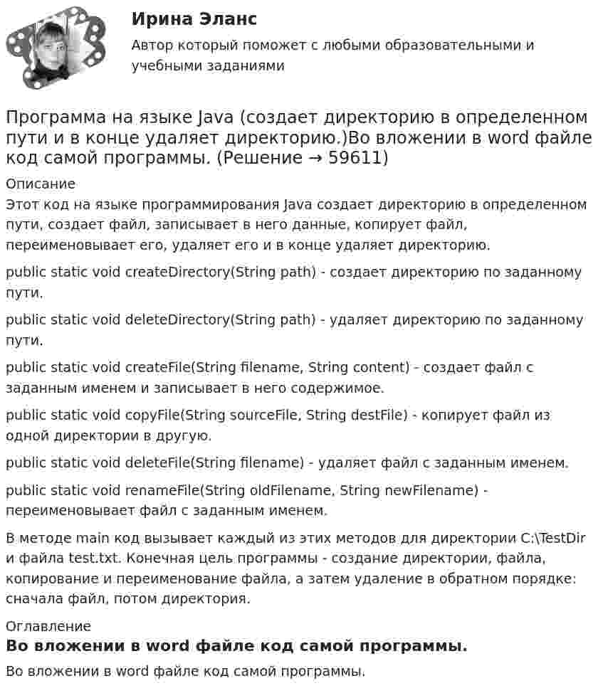      
            Описание
            Этот код на языке программирования Java создает директорию в определенном пути, создает файл, записывает в него данные, копирует файл, переименовывает его, удаляет его и в конце удаляет директорию.public static void createDirectory(String path) - создает директорию по заданному пути.public static void deleteDirectory(String path) - удаляет директорию по заданному пути.public static void createFile(String filename, String content) - создает файл с заданным именем и записывает в него содержимое.public static void copyFile(String sourceFile, String destFile) - копирует файл из одной директории в другую.public static void deleteFile(String filename) - удаляет файл с заданным именем.public static void renameFile(String oldFilename, String newFilename) - переименовывает файл с заданным именем.В методе main код вызывает каждый из этих методов для директории C:\TestDir и файла test.txt. Конечная цель программы - создание директории, файла, копирование и переименование файла, а затем удаление в обратном порядке: сначала файл, потом директория. 
            Оглавление
            Во вложении в word файле код самой программы.   
            
            
            Программа на FortranПрограмма на языке Java (создает директорию в определенном пути и в конце удаляет директорию.)Во вложении в word файле код самой программы.Программа педагогического наблюдения по теме «Адаптация к школе».программа по ведению кружка выпечкиПрограмма профилактики патохарактерологического поведения школьников в возрасте от 10 до 14 лет с высоким уровнем застенчивости.Программа психолого-педагогической, реабилитационной помощи  «Подросткам с проявлением агрессивного поведения»Программа «Реформирование государственной службы в Российской Федерации» действовала:...Прогнозная стоимость проекта при полном плановом объеме 250 и индексе выполнения стоимости 1 будет равняться … Прогнозно-аналитическое задание Программа AutoCAD отображает текущий слойПрограмма для продажи авиабилетов в аэропортуПрограмма для формирования технического паспорта C# WinForms и бд MSSQL Entity FrameworkПрограмма исследовательской деятельности (2 класс)Программа, которая переводит исходный программный код в машинный язык и создает полноценный исполняемый программный модуль, называется …