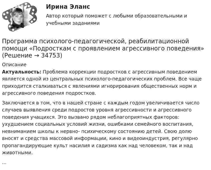      
          Описание
           Актуальность: Проблема коррекции подростков с агрессивным поведением является одной из центральных психолого-педагогических проблем. Все чаще приходится сталкиваться с явлениями игнорирования общественных норм и агрессивного поведения подростков.	Заключается в том, что в нашей стране с каждым годом увеличивается число случаев выявления среди подростов уровня агрессивности и агрессивного поведения учащихся.  Это вызвано рядом неблагоприятных факторов: ухудшением социальных условий жизни, ошибками семейного воспитания, невниманием школы к нервно- психическому состоянию детей. Свою долю вносят и средства массовой информации, кино и видеоиндустрия, регулярно пропагандирующие культ насилия и садизма как над человеком, так и над животными....  
            
            
            Программа профилактики патохарактерологического поведения школьников в возрасте от 10 до 14 лет с высоким уровнем застенчивости.Программа психолого-педагогической, реабилитационной помощи  «Подросткам с проявлением агрессивного поведения»Программа «Реформирование государственной службы в Российской Федерации» действовала:...Программа среднего профессионального образования   46.02.01 Документационное обеспечение управления и архивоведение     Дисциплина: Иностранный язык Практическое занятие 7Программа среднего профессионального образования   46.02.01 Документационное обеспечение управления и архивоведение     Дисциплина: Математика Практическое занятие 6ПрограммированиеПрограммирование 1/2 ИТОГОВЫЙ (НИУ МЭИ, ИДДО, ТУ)Программа для формирования технического паспорта C# WinForms и бд MSSQL Entity FrameworkПрограмма исследовательской деятельности (2 класс)Программа, которая переводит исходный программный код в машинный язык и создает полноценный исполняемый программный модуль, называется …ПРОГРАММА НА 4 СТРАНИЦЫ ПО ПСИХОЛОГИИ (Психологическое сопровождение на стадии профессионализации)Программа на FortranПрограмма на языке Java (создает директорию в определенном пути и в конце удаляет директорию.)Во вложении в word файле код самой программы.Программа педагогического наблюдения по теме «Адаптация к школе».