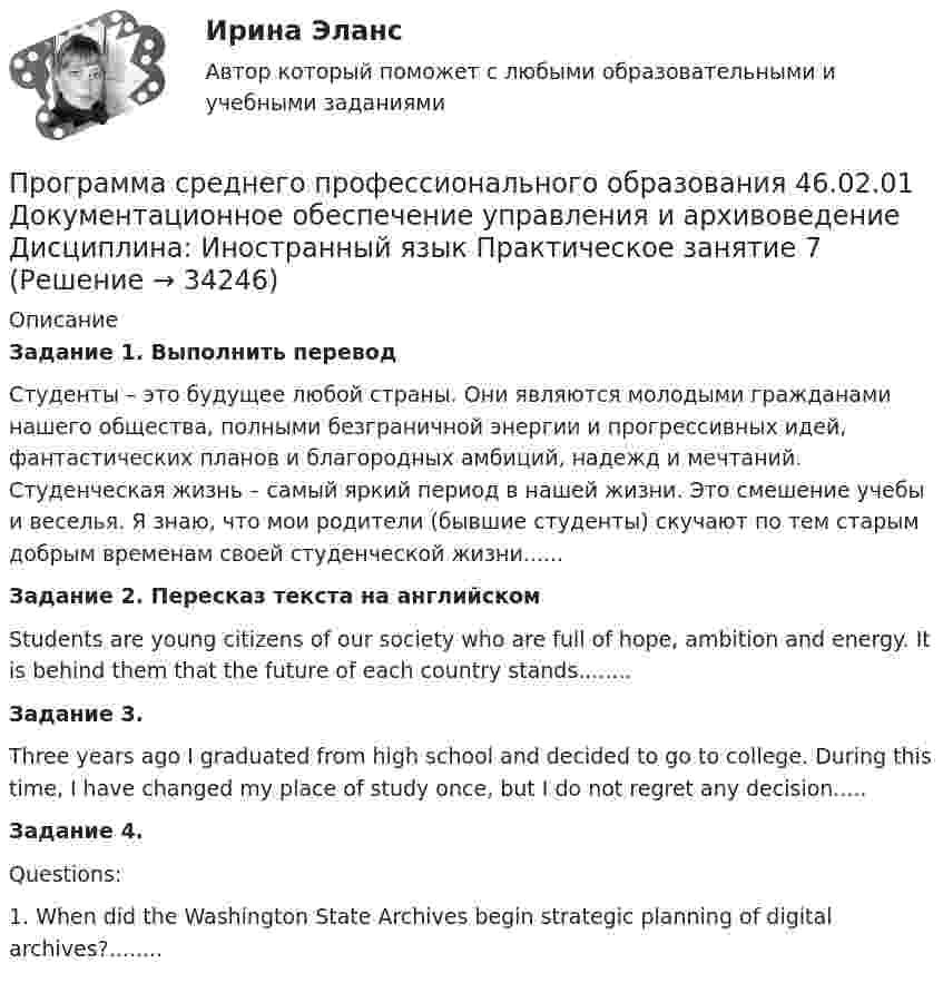      
          Описание
          Задание 1.  Выполнить переводСтуденты – это будущее любой страны. Они являются молодыми гражданами нашего общества, полными безграничной энергии и прогрессивных идей, фантастических планов и благородных амбиций, надежд и мечтаний. Студенческая жизнь – самый яркий период в нашей жизни. Это смешение учебы и веселья. Я знаю, что мои родители (бывшие студенты) скучают по тем старым добрым временам своей студенческой жизни......Задание 2. Пересказ текста на английскомStudents are young citizens of our society who are full of hope, ambition and energy. It is behind them that the future of each country stands........Задание 3. Three years ago I graduated from high school and decided to go to college. During this time, I have changed my place of study once, but I do not regret any decision.....Задание 4.  Questions:1. When did the Washington State Archives begin strategic planning of digital archives?........  
            
            
            Программа «Реформирование государственной службы в Российской Федерации» действовала:...Программа среднего профессионального образования   46.02.01 Документационное обеспечение управления и архивоведение     Дисциплина: Иностранный язык Практическое занятие 7Программа среднего профессионального образования   46.02.01 Документационное обеспечение управления и архивоведение     Дисциплина: Математика Практическое занятие 6ПрограммированиеПрограммирование 1/2 ИТОГОВЫЙ (НИУ МЭИ, ИДДО, ТУ)Программирование - 2//ТУСУРПрограммирование в информационных системах1СПрограмма, которая переводит исходный программный код в машинный язык и создает полноценный исполняемый программный модуль, называется …ПРОГРАММА НА 4 СТРАНИЦЫ ПО ПСИХОЛОГИИ (Психологическое сопровождение на стадии профессионализации)Программа на FortranПрограмма на языке Java (создает директорию в определенном пути и в конце удаляет директорию.)Во вложении в word файле код самой программы.Программа педагогического наблюдения по теме «Адаптация к школе».программа по ведению кружка выпечкиПрограмма профилактики патохарактерологического поведения школьников в возрасте от 10 до 14 лет с высоким уровнем застенчивости.