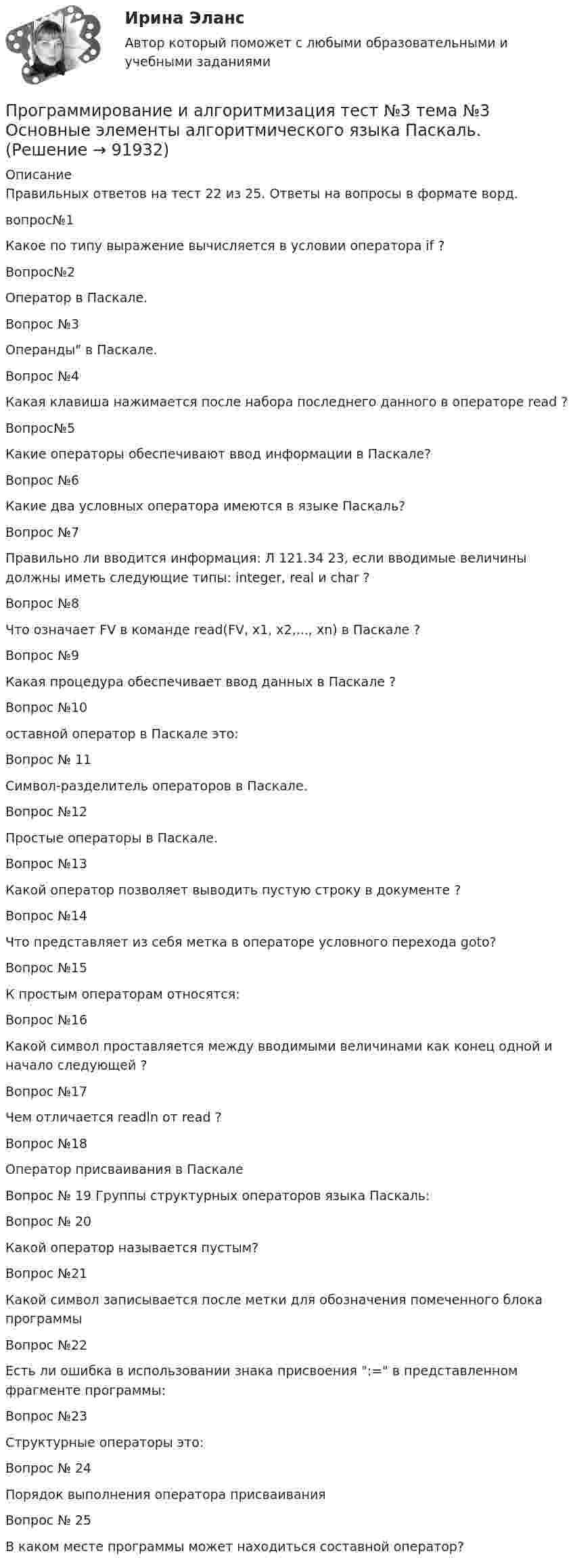     
            Описание
            Правильных ответов на тест 22 из 25. Ответы на вопросы в формате ворд.вопрос№1 Какое по типу выражение вычисляется в условии оператора if ? Вопрос№2Оператор в Паскале. Вопрос №3 Операнды в Паскале. Вопрос №4 Какая клавиша нажимается после набора последнего данного в операторе read ?Вопрос№5 Какие операторы обеспечивают ввод информации в Паскале?Вопрос №6 Какие два условных оператора имеются в языке Паскаль? Вопрос №7 Правильно ли вводится информация: Л 121.34 23, если вводимые величины должны иметь следующие типы: integer, real и char ? Вопрос №8 Что означает FV в команде read(FV, x1, x2,..., xn) в Паскале ? Вопрос №9 Какая процедура обеспечивает ввод данных в Паскале ?Вопрос №10оставной оператор в Паскале это: Вопрос № 11Символ-разделитель операторов в Паскале. Вопрос №12Простые операторы в Паскале. Вопрос №13Какой оператор позволяет выводить пустую строку в документе ? Вопрос №14 Что представляет из себя метка в операторе условного перехода goto? Вопрос №15 К простым операторам относятся: Вопрос №16  Какой символ проставляется между вводимыми величинами как конец одной и начало следующей ? Вопрос №17 Чем отличается readln от read ? Вопрос №18Оператор присваивания в Паскале Вопрос № 19 Группы структурных операторов языка Паскаль: Вопрос № 20Какой оператор называется пустым? Вопрос №21Какой символ записывается после метки для обозначения помеченного блока программы Вопрос №22Есть ли ошибка в использовании знака присвоения := в представленном фрагменте программы:Вопрос №23Структурные операторы это:Вопрос № 24Порядок выполнения оператора присваивания Вопрос № 25 В каком месте программы может находиться составной оператор?    
            
            
            Программирование  Зачет/экзамен (часть 2 / семестр 3) тест с ответами 70%Программирование и алгоритмизация тест №3 тема №3 Основные элементы алгоритмического языка Паскаль.Программирование (ИДДО) Тест по теме 1. Переменные и арифметические операцииПрограммирование (ИДДО) УСЛОВНЫЙ ОПЕРАТОР IF Тест по теме 2💯 Программирование и основы алгоритмизации.ти (ответы на тест Синергия / МОИ / МТИ / МосАП, сентябрь 2023)💯 Программирование и основы алгоритмизации.ти (ответы на тест Синергия / МТИ / МосАП, май 2023)Программирование и основы алгоритмизации.ти СИНЕРГИЯ. МОИ!ПрограммированиеПрограммирование 1/2 ИТОГОВЫЙ (НИУ МЭИ, ИДДО, ТУ)Программирование - 2//ТУСУРПрограммирование в информационных системах1СПрограммирование в информационных системах рейтинговая работа ВиттеПрограммирование в информационных системах ,Университет Витте,2 семестр Программирование в робототехнике.фроб_БАК. Синергия. Ответы на ИТОГОВЫЙ ТЕСТ. На отлично!