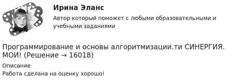      
          Описание
          Работа сделана на оценку хорошо!  
            
            
            💯 Программирование и основы алгоритмизации.ти (ответы на тест Синергия / МТИ / МосАП, май 2023)Программирование и основы алгоритмизации.ти СИНЕРГИЯ. МОИ!Программирование и основы алгоритмизации.ти (тест с ответами Синергия/МОИ/ МТИ)Программирование и основы алгоритмизации.ти (тест с ответами Синергия/МОИ/ МТИ /МОСАП)Программирование КР№ 1 (1 семестр ТУСУР)Программирование КР№ 2 (1 семестр ТУСУР)Программирование на Java 2 (Россдистант)Программирование в информационных системах ,Университет Витте,2 семестр Программирование в робототехнике.фроб_БАК. Синергия. Ответы на ИТОГОВЫЙ ТЕСТ. На отлично!Программирование  Зачет/экзамен (часть 1 / семестр 2) тест с ответами на 77,50%Программирование  Зачет/экзамен (часть 2 / семестр 3) тест с ответами 70%Программирование и алгоритмизация тест №3 тема №3 Основные элементы алгоритмического языка Паскаль.Программирование (ИДДО) Тест по теме 1. Переменные и арифметические операцииПрограммирование (ИДДО) УСЛОВНЫЙ ОПЕРАТОР IF Тест по теме 2
