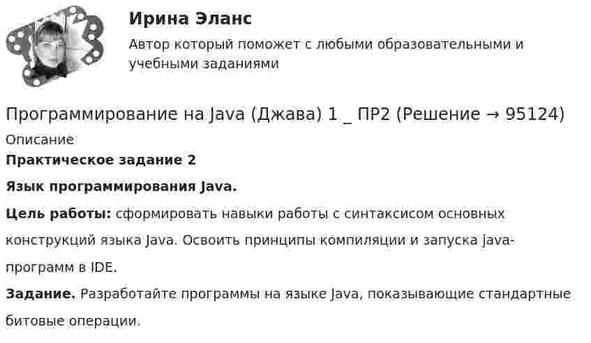      
            Описание
            Практическое задание 2Язык программирования Java. Цель работы: сформировать навыки работы с синтаксисом основныхконструкций языка Java. Освоить принципы компиляции и запуска java-программ в IDE.Задание. Разработайте программы на языке Java, показывающие стандартныебитовые операции.   
            
            
            Программирование на Java (Джава) 1 _ ПР1Программирование на Java (Джава) 1 _ ПР2Программирование на Java (Джава) 1 Практическая 1 (ТГУ, Росдистант)Программирование на Java (Джава) 1 Практическая 2 (ТГУ, Росдистант)Программирование на Java (Джава) 1 Практическая 3 (ТГУ, Росдистант)Программирование на Java (Джава) 1 Практическая 4 (ТГУ, Росдистант)Программирование на Java (Джава) 1 Практическая 5 (ТГУ, Росдистант)💯 Программирование и основы алгоритмизации.ти (ответы на тест Синергия / МОИ / МТИ / МосАП, сентябрь 2023)💯 Программирование и основы алгоритмизации.ти (ответы на тест Синергия / МТИ / МосАП, май 2023)Программирование и основы алгоритмизации.ти СИНЕРГИЯ. МОИ!Программирование и основы алгоритмизации.ти (тест с ответами Синергия/МОИ/ МТИ)Программирование и основы алгоритмизации.ти (тест с ответами Синергия/МОИ/ МТИ /МОСАП)Программирование КР№ 1 (1 семестр ТУСУР)Программирование КР№ 2 (1 семестр ТУСУР)