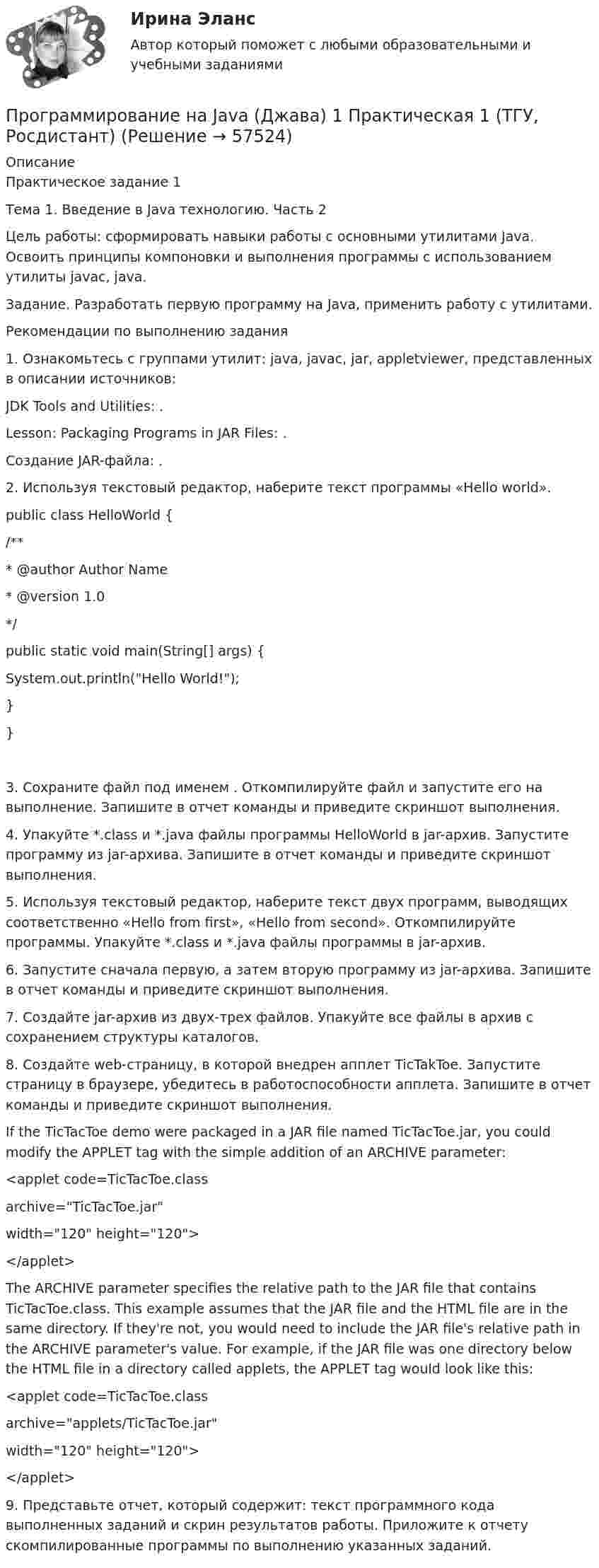     
            Описание
            Практическое задание 1Тема 1. Введение в Java технологию. Часть 2Цель работы: сформировать навыки работы с основными утилитами Java. Освоить принципы компоновки и выполнения программы с использованием утилиты javac, java.Задание. Разработать первую программу на Java, применить работу с утилитами.Рекомендации по выполнению задания1. Ознакомьтесь с группами утилит: java, javac, jar, appletviewer, представленных в описании источников:JDK Tools and Utilities: .Lesson: Packaging Programs in JAR Files: .Создание JAR-файла: .2. Используя текстовый редактор, наберите текст программы «Hello world».public class HelloWorld {	/**	 * @author Author Name	 * @version 1.0	 */	public static void main(String[] args) {		System.out.println(Hello World!);	}}3. Сохраните файл под именем . Откомпилируйте файл и запустите его на выполнение. Запишите в отчет команды и приведите скриншот выполнения.4. Упакуйте *.class и *.java файлы программы HelloWorld в jar-архив. Запустите программу из jar-архива. Запишите в отчет команды и приведите скриншот выполнения.5. Используя текстовый редактор, наберите текст двух программ, выводящих соответственно «Hello from first», «Hello from second». Откомпилируйте программы. Упакуйте *.class и *.java файлы программы в jar-архив.6. Запустите сначала первую, а затем вторую программу из jar-архива. Запишите в отчет команды и приведите скриншот выполнения.7. Создайте jar-архив из двух-трех файлов. Упакуйте все файлы в архив с сохранением структуры каталогов.8. Создайте web-страницу, в которой внедрен апплет TicTakToe. Запустите страницу в браузере, убедитесь в работоспособности апплета. Запишите в отчет команды и приведите скриншот выполнения.If the TicTacToe demo were packaged in a JAR file named TicTacToe.jar, you could modify the APPLET tag with the simple addition of an ARCHIVE parameter:<applet code=TicTacToe.class     archive=TicTacToe.jar    width=120 height=120></applet>The ARCHIVE parameter specifies the relative path to the JAR file that contains TicTacToe.class. This example assumes that the JAR file and the HTML file are in the same directory. If they're not, you would need to include the JAR file's relative path in the ARCHIVE parameter's value. For example, if the JAR file was one directory below the HTML file in a directory called applets, the APPLET tag would look like this:<applet code=TicTacToe.class     archive=applets/TicTacToe.jar    width=120 height=120></applet>9. Представьте отчет, который содержит: текст программного кода выполненных заданий и скрин результатов работы. Приложите к отчету скомпилированные программы по выполнению указанных заданий.   
            
            
            Программирование на Java (Джава) 1 _ ПР2Программирование на Java (Джава) 1 Практическая 1 (ТГУ, Росдистант)Программирование на Java (Джава) 1 Практическая 2 (ТГУ, Росдистант)Программирование на Java (Джава) 1 Практическая 3 (ТГУ, Росдистант)Программирование на Java (Джава) 1 Практическая 4 (ТГУ, Росдистант)Программирование на Java (Джава) 1 Практическая 5 (ТГУ, Росдистант)Программирование на Java (Джава) 1 Практическая 6 (ТГУ, Росдистант)💯 Программирование и основы алгоритмизации.ти (ответы на тест Синергия / МТИ / МосАП, май 2023)Программирование и основы алгоритмизации.ти СИНЕРГИЯ. МОИ!Программирование и основы алгоритмизации.ти (тест с ответами Синергия/МОИ/ МТИ)Программирование и основы алгоритмизации.ти (тест с ответами Синергия/МОИ/ МТИ /МОСАП)Программирование КР№ 1 (1 семестр ТУСУР)Программирование КР№ 2 (1 семестр ТУСУР)Программирование на Java 2 (Россдистант)