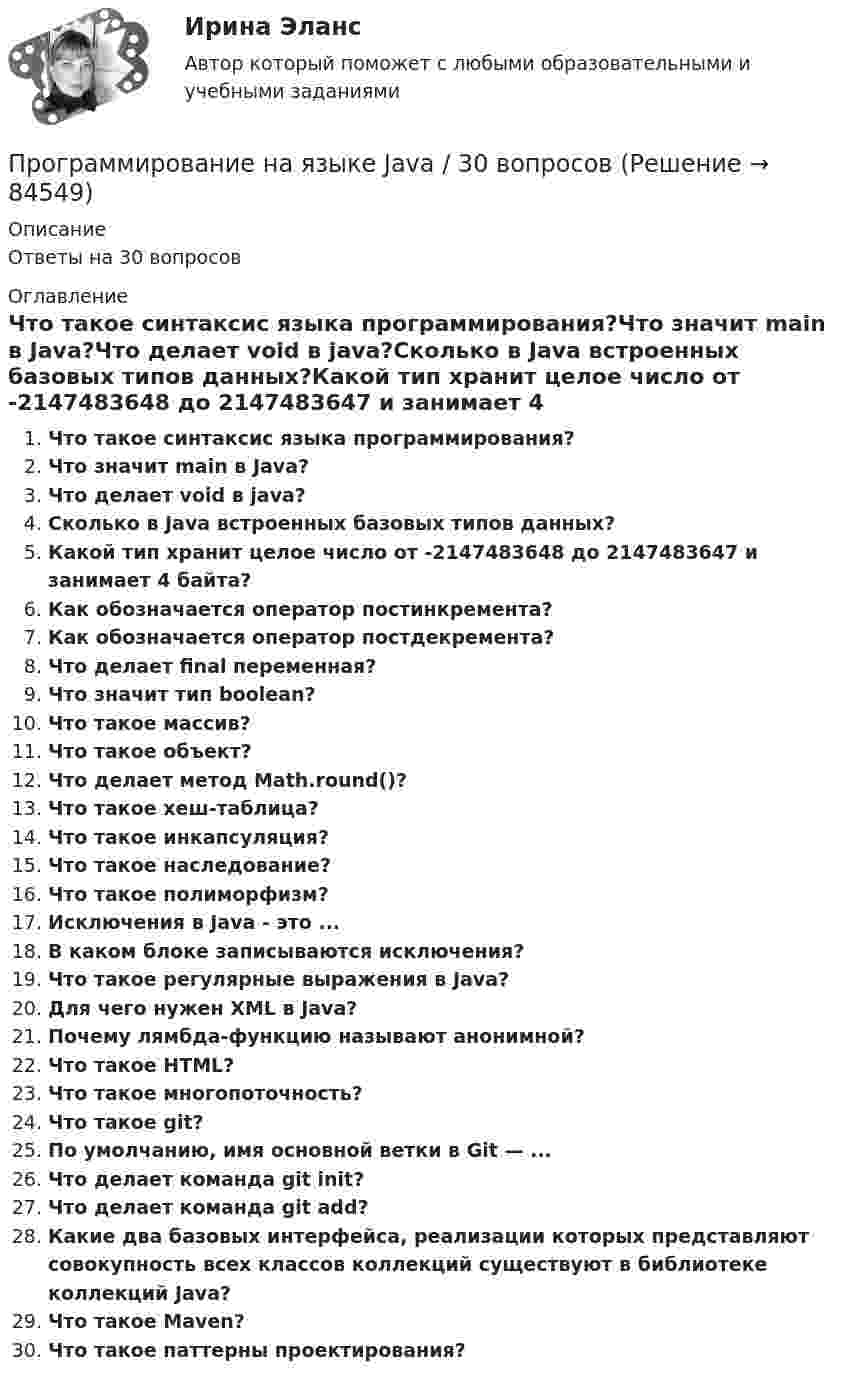      
            Описание
            Ответы на 30 вопросов 
            Оглавление
            Что такое синтаксис языка программирования?Что значит main в Java?Что делает void в java?Сколько в Java встроенных базовых типов данных?Какой тип хранит целое число от -2147483648 до 2147483647 и занимает 4 байта?Как обозначается оператор постинкремента?Как обозначается оператор постдекремента?Что делает final переменная?Что значит тип boolean?Что такое массив?Что такое объект?Что делает метод Math.round()?Что такое хеш-таблица?Что такое инкапсуляция?Что такое наследование?Что такое полиморфизм?Исключения в Java - это ...В каком блоке записываются исключения?Что такое регулярные выражения в Java?Для чего нужен XML в Java?Почему лямбда-функцию называют анонимной?Что такое HTML?Что такое многопоточность?Что такое git?По умолчанию, имя основной ветки в Git — ...Что делает команда git init?Что делает команда git add?Какие два базовых интерфейса, реализации которых представляют совокупность всех классов коллекций существуют в библиотеке коллекций Java?Что такое Maven?Что такое паттерны проектирования?  
            
            
            Программирование на языке C++Программирование на языке Java / 30 вопросов💯 Программирование на языке JavaScript (правильные ответы на тест Синергия / МОИ / МТИ / МосАП, август 2023)Программирование на языке JavaScript (тест с ответами Синергия/МОИ/ МТИ)💯 Программирование на языке Java [Тема 1-9] (ответы на тест Синергия / МОИ / МТИ / МосАП, декабрь 2023)Программирование на языке Java (тест с ответами Синергия/МОИ/ МТИ /МОСАП)Программирование на языке PHP. Синергия. Ответы на ИТОГОВЫЙ ТЕСТ. На отлично!Программирование на Java (Джава) 1 Практическая 1 (ТГУ, Росдистант)Программирование на Java (Джава) 1 Практическая 2 (ТГУ, Росдистант)Программирование на Java (Джава) 1 Практическая 3 (ТГУ, Росдистант)Программирование на Java (Джава) 1 Практическая 4 (ТГУ, Росдистант)Программирование на Java (Джава) 1 Практическая 5 (ТГУ, Росдистант)Программирование на Java (Джава) 1 Практическая 6 (ТГУ, Росдистант)Программирование на Java часть 1