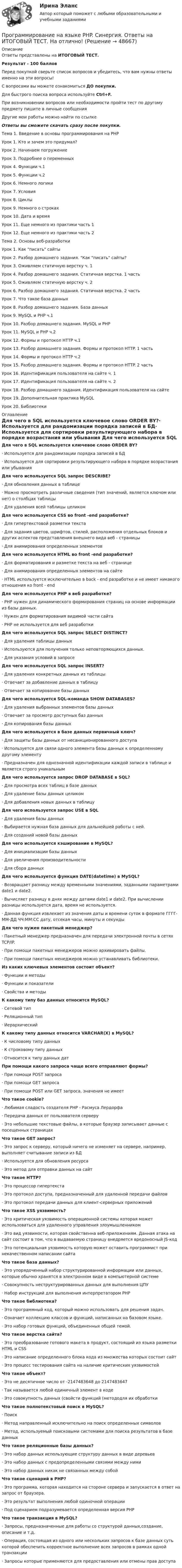     
            Описание
            Ответы представлены на ИТОГОВЫЙ ТЕСТ.Результат - 100 балловПеред покупкой сверьте список вопросов и убедитесь, что вам нужны ответы именно на эти вопросы!С вопросами вы можете ознакомиться ДО покупки.Для быстрого поиска вопроса используйте Ctrl+F.При возникновении вопросов или необходимости пройти тест по другому предмету пишите в личные сообщения Другие мои работы можно найти по ссылке Ответы вы сможете скачать сразу после покупки.Тема 1. Введение в основы программирования на PHPУрок 1. Кто и зачем это придумал?Урок 2. Начинаем погружениеУрок 3. Подробнее о переменныхУрок 4. Функции ч.1Урок 5. Функции ч.2Урок 6. Немного логикиУрок 7. УсловияУрок 8. ЦиклыУрок 9. Немного о строкахУрок 10. Дата и времяУрок 11. Еще немного из практики часть 1Урок 12. Еще немного из практики часть 2Тема 2. Основы веб-разработкиУрок 1. Как писать сайтыУрок 2. Разбор домашнего задания. Как писать сайты?Урок 3. Оживляем статичную верстку ч. 1Урок 4. Разбор домашнего задания. Статичная верстка. 1 частьУрок 5. Оживляем статичную верстку ч. 2Урок 6. Разбор домашнего задания. Статичная верстка. 2 частьУрок 7. Что такое база данныхУрок 8. Разбор домашнего задания. База данныхУрок 9. MySQL и PHP ч.1Урок 10. Разбор домашнего задания. MySQL и PHPУрок 11. MySQL и PHP ч.2Урок 12. Формы и протокол HTTP ч.1Урок 13. Разбор домашнего задания. Формы и протокол HTTP. 1 частьУрок 14. Формы и протокол HTTP ч.2Урок 15. Разбор домашнего задания. Формы и протокол HTTP. 2 частьУрок 16. Идентификация пользователя на сайте ч. 1Урок 17. Идентификация пользователя на сайте ч. 2Урок 18. Разбор домашнего задания. Идентификация пользователя на сайтеУрок 19. Дополнительная практика MySQLУрок 20. Библиотеки 
            Оглавление
            Для чего в SQL используется ключевое слово ORDER BY?·      Используется для рандомизации порядка записей в БД·      Используется для сортировки результирующего набора в порядке возрастания или убывания Для чего используется SQL запрос DESCRIBE?·      Для обновления данных в таблице·      Можно просмотреть различные сведения (тип значений, является ключом или нет) о столбцах таблицы·      Для удаления всей таблицы целиком Для чего используется CSS во front -end разработке?·      Для гипертекстовой разметки текста·      Для задания цветов, шрифтов, стилей, расположения отдельных блоков и других аспектов представления внешнего вида веб - страницы·      Для анимирования определенных элементов Для чего используется HTML во front -end разработке?·      Для форматирования и разметке текста на веб - странице·      Для анимирования определенных элементов на сайте·      HTML используется исключительно в back - end разработке и не имеет никакого отношения ко front - end Для чего используется PHP в веб разработке?·      PHP нужен для динамического формирования страниц на основе информации из базы данных.·      Нужен для форматирования видимой части сайта·      PHP не используется для веб разработки Для чего используется SQL запрос SELECT DISTINCT?·      Для удаления таблицы данных·      Используются для получения только неповторяющихся данных.·      Для указания условий в запросеДля чего используется SQL запрос INSERT?·      Для удаления конкретных данных из таблицы·      Отвечает за добавление данных в таблицу·      Отвечает за копирование базы данных Для чего используется SQL-команда SHOW DATABASES?·      Для удаления выбранных элементов базы данных·      Отвечает за просмотр доступных баз данных·      Для копирования базы данных Для чего используется в базе данных первичный ключ?·      Для защиты базы данных от несанкционированного доступа·      Используется для связи одного элемента базы данных к определенному другому элементу·      Предназначен для однозначной идентификации каждой записи в таблице и является строго уникальным Для чего используется запрос DROP DATABASE в SQL?·      Для просмотра всех таблиц в базе данных·      Для удаление базы данных целиком·      Для добавления новых данных в таблицу Для чего используется запрос USE в SQL·      Для удаления базы данных·      Выбирается нужная база данных для дальнейшей работы с ней.·      Для созданий новой базы данных Для чего используется кэширование в MySQL?·      Для инициализации базы данных·      Для увеличения производительности·      Для сбора данных Для чего используется функция DATE(datetime) в MySQL?·      Возвращает разницу между временными значениями, заданными параметрами date1 и date2.·      Вычисляет разницу в днях между датами date1 и date2. При вычислении разницы используется дата, время не используется.·      Данная функция извлекает из значения даты и времени суток в формате ГГГГ-MM-ДД ЧЧ:ММ:СС дату, отсекая часы, минуты и секунды Для чего нужен пакетный менеджер?·      Пакетный менеджер предназначен для передачи электронной почты в сетях TCP/IP.·      При помощи пакетных менеджеров можно архивировать файлы.·      При помощи пакетных менеджеров можно устанавливать библиотеки. Из каких ключевых элементов состоит объект?·      Функции и методы·      Функции и показатели·      Свойства и методы К какому типу баз данных относится MySQL?·      Сетевой тип·      Реляционный тип·      Иерархический К какому типу данных относится VARCHAR(X) в MySQL?·      К числовому типу данных·      К строковому типу данных·      Относится к типу данных дат При помощи какого запроса чаще всего отправляют формы?·      При помощи POST запроса·      При помощи GET запроса·      При помощи POST или GET запроса, значения не имеетЧто такое сookie?·      Любимая сладость создателя PHP - Расмуса Лердорфа·      Передача данных от пользователя серверу·      Это небольшие текстовые файлы, в которые браузер записывает данные с посещенных страницах Что такое GET запрос?·      Это запрос к серверу, который ничего не изменяет на сервере, например, выполняет считывание записи из БД·      Используется для обновления ресурса·      Это метод для отправки данных на сайт Что такое HTTP?·      Это процессор гипертекста·      Это протокол доступа, предназначенный для удаленной передачи файлов·      Это протокол передачи данных для клиент-серверных приложений Что такое XSS уязвимость?·      Это критическая уязвимость операционной системы которая может использоваться для удаленного управления злоумышленником·      Это вид уязвимости, которая свойственна веб-приложениям. Данная атака на сайт состоит в том, что в выдаваемую страницу внедряется вредоносный JS-код·      Это потенциальная уязвимость которую может оставить программист при некачественном написании сайта Что такое база данных?·      Это упорядоченный набор структурированной информации или данных, которые обычно хранятся в электронном виде в компьютерной системе·      Совокупность неструктурированных данных для выполнения ЦПУ·      Набор инструкций для выполнения интерпретатором PHP Что такое библиотека?·      Это программный код, который можно использовать для решения задач.·      Означает коллекцию классов и функций, написанных на базовом языке.·      Это набор готовых функций, объединенных общей темой. Что такое верстка сайта?·      Это преобразование готового макета в продукт, состоящий из языка разметки HTML и CSS·      Это написание определенного блока кода из множества которых состоит сайт·      Это процесс тестирования сайта на наличие критических уязвимостей Что такое объект?·      Это не десятичное число от -2147483648 до 2147483647·      Так называется любой единичный элемент в коде·      Это совокупность данных (свойсти функций (метододля их обработки Что такое полнотекстовый поиск в MySQL?·      Поиск·      Метод направленный исключительно на поиск определенных символов·      Метод, используемый поисковыми системами для поиска результатов в базе данных Что такое реляционные базы данных?·      Это набор данных использующие структуру данных в виде деревьев·      Это набор данных с предопределенными связями между ними·      Это набор данных никак не связанных между собой Что такое сценарий в PHP?·      Это программа, которая находится на стороне сервера и запускается в ответ на запрос от браузера.·      Это результат выполнения любой одиночной операции·      Под сценарием подразумевается определенная версия PHPЧто такое транзакция в MySQL?·      Запросы, предназначенные для работы со структурой данных,создание, описание и т.д.·      Операция, состоящая из одного или нескольких запросов к базе данных суть которой обеспечить корректное выполнение всех запросов в рамках одной транзакции·      Запросы которые применяются для предоставления или отмены прав доступа 
            
            
            Программирование на языке Java (тест с ответами Синергия/МОИ/ МТИ /МОСАП)Программирование на языке PHP. Синергия. Ответы на ИТОГОВЫЙ ТЕСТ. На отлично!💯 Программирование на языке PHP [Тема 1-2] (ответы на тест Синергия / МОИ / МТИ / МосАП, январь 2024)Программирование на языке PHP (тест с ответами Синергия/МОИ/ МТИ /МОСАП)Программирование на языке Python 2022 ОТВЕТЫ СИНЕРГИЯ✅ Программирование на языке Python 30 вопросов СИНЕРГИЯ МТИ 2022💯 Программирование на языке Python [итоговая аттестация] (правильные ответы на тест Синергия / МОИ / МТИ / МосАП)Программирование на Java (Джава) 1 Практическая 6 (ТГУ, Росдистант)Программирование на Java часть 1Программирование на языках высокого уровняПрограммирование на языке C++Программирование на языке Java / 30 вопросов💯 Программирование на языке JavaScript (правильные ответы на тест Синергия / МОИ / МТИ / МосАП, август 2023)Программирование на языке JavaScript (тест с ответами Синергия/МОИ/ МТИ)