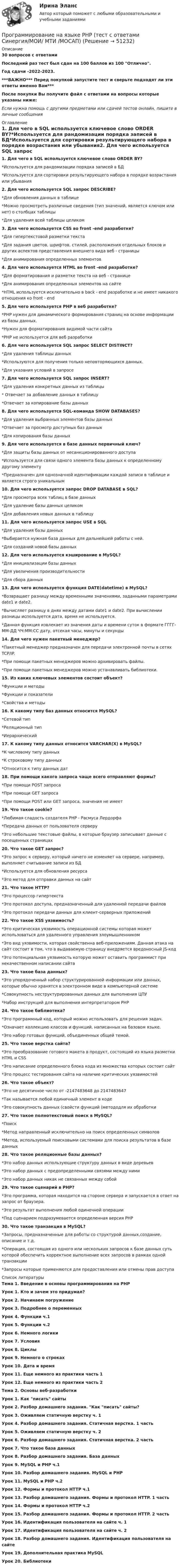     
            Описание
            30 вопросов с ответамиПоследний раз тест был сдан на 100 баллов из 100 Отлично.Год сдачи -2022-2023.***ВАЖНО*** Перед покупкой запустите тест и сверьте подходят ли эти ответы именно Вам***После покупки Вы получите файл с ответами на вопросы которые указаны ниже:Если нужна помощь с другими предметами или сдачей тестов онлайн, пишите в личные сообщения  
            Оглавление
            1. Для чего в SQL используется ключевое слово ORDER BY?*Используется для рандомизации порядка записей в БД*Используется для сортировки результирующего набора в порядке возрастания или убывания2. Для чего используется SQL запрос DESCRIBE?*Для обновления данных в таблице*Можно просмотреть различные сведения (тип значений, является ключом или нет) о столбцах таблицы*Для удаления всей таблицы целиком3. Для чего используется CSS во front -end разработке?*Для гипертекстовой разметки текста*Для задания цветов, шрифтов, стилей, расположения отдельных блоков и других аспектов представления внешнего вида веб - страницы*Для анимирования определенных элементов4. Для чего используется HTML во front -end разработке?*Для форматирования и разметке текста на веб - странице*Для анимирования определенных элементов на сайте*HTML используется исключительно в back - end разработке и не имеет никакого отношения ко front - end5. Для чего используется PHP в веб разработке?*PHP нужен для динамического формирования страниц на основе информации из базы данных.*Нужен для форматирования видимой части сайта*PHP не используется для веб разработки6. Для чего используется SQL запрос SELECT DISTINCT?*Для удаления таблицы данных*Используются для получения только неповторяющихся данных.*Для указания условий в запросе7. Для чего используется SQL запрос INSERT?*Для удаления конкретных данных из таблицы* Отвечает за добавление данных в таблицу*Отвечает за копирование базы данных8. Для чего используется SQL-команда SHOW DATABASES?*Для удаления выбранных элементов базы данных*Отвечает за просмотр доступных баз данных*Для копирования базы данных9. Для чего используется в базе данных первичный ключ?*Для защиты базы данных от несанкционированного доступа*Используется для связи одного элемента базы данных к определенному другому элементу*Предназначен для однозначной идентификации каждой записи в таблице и является строго уникальным10. Для чего используется запрос DROP DATABASE в SQL?*Для просмотра всех таблиц в базе данных*Для удаление базы данных целиком*Для добавления новых данных в таблицу11. Для чего используется запрос USE в SQL*Для удаления базы данных*Выбирается нужная база данных для дальнейшей работы с ней.*Для созданий новой базы данных12. Для чего используется кэширование в MySQL?*Для инициализации базы данных*Для увеличения производительности*Для сбора данных13. Для чего используется функция DATE(datetime) в MySQL?*Возвращает разницу между временными значениями, заданными параметрами date1 и date2.*Вычисляет разницу в днях между датами date1 и date2. При вычислении разницы используется дата, время не используется.*Данная функция извлекает из значения даты и времени суток в формате ГГГГ-MM-ДД ЧЧ:ММ:СС дату, отсекая часы, минуты и секунды14. Для чего нужен пакетный менеджер?*Пакетный менеджер предназначен для передачи электронной почты в сетях TCP/IP.*При помощи пакетных менеджеров можно архивировать файлы.*При помощи пакетных менеджеров можно устанавливать библиотеки.15. Из каких ключевых элементов состоит объект?*Функции и методы*Функции и показатели*Свойства и методы16. К какому типу баз данных относится MySQL?*Сетевой тип*Реляционный тип*Иерархический17. К какому типу данных относится VARCHAR(X) в MySQL?*К числовому типу данных*К строковому типу данных*Относится к типу данных дат18. При помощи какого запроса чаще всего отправляют формы?*При помощи POST запроса*При помощи GET запроса*При помощи POST или GET запроса, значения не имеет19. Что такое сookie?*Любимая сладость создателя PHP - Расмуса Лердорфа*Передача данных от пользователя серверу*Это небольшие текстовые файлы, в которые браузер записывает данные с посещенных страницах20. Что такое GET запрос?*Это запрос к серверу, который ничего не изменяет на сервере, например, выполняет считывание записи из БД*Используется для обновления ресурса*Это метод для отправки данных на сайт21. Что такое HTTP?*Это процессор гипертекста*Это протокол доступа, предназначенный для удаленной передачи файлов*Это протокол передачи данных для клиент-серверных приложений22. Что такое XSS уязвимость?*Это критическая уязвимость операционной системы которая может использоваться для удаленного управления злоумышленником*Это вид уязвимости, которая свойственна веб-приложениям. Данная атака на сайт состоит в том, что в выдаваемую страницу внедряется вредоносный JS-код*Это потенциальная уязвимость которую может оставить программист при некачественном написании сайта23. Что такое база данных?*Это упорядоченный набор структурированной информации или данных, которые обычно хранятся в электронном виде в компьютерной системе*Совокупность неструктурированных данных для выполнения ЦПУ*Набор инструкций для выполнения интерпретатором PHP24. Что такое библиотека?*Это программный код, который можно использовать для решения задач.*Означает коллекцию классов и функций, написанных на базовом языке.*Это набор готовых функций, объединенных общей темой.25. Что такое верстка сайта?*Это преобразование готового макета в продукт, состоящий из языка разметки HTML и CSS*Это написание определенного блока кода из множества которых состоит сайт*Это процесс тестирования сайта на наличие критических уязвимостей 26. Что такое объект?*Это не десятичное число от -2147483648 до 2147483647*Так называется любой единичный элемент в коде*Это совокупность данных (свойсти функций (метододля их обработки 27. Что такое полнотекстовый поиск в MySQL?*Поиск*Метод направленный исключительно на поиск определенных символов*Метод, используемый поисковыми системами для поиска результатов в базе данных28. Что такое реляционные базы данных?*Это набор данных использующие структуру данных в виде деревьев*Это набор данных с предопределенными связями между ними*Это набор данных никак не связанных между собой29. Что такое сценарий в PHP?*Это программа, которая находится на стороне сервера и запускается в ответ на запрос от браузера.*Это результат выполнения любой одиночной операции*Под сценарием подразумевается определенная версия PHP30. Что такое транзакция в MySQL?*Запросы, предназначенные для работы со структурой данных,создание, описание и т.д.*Операция, состоящая из одного или нескольких запросов к базе данных суть которой обеспечить корректное выполнение всех запросов в рамках одной транзакции*Запросы которые применяются для предоставления или отмены прав доступа 
            Список литературы
            Тема 1. Введение в основы программирования на PHPУрок 1. Кто и зачем это придумал?Урок 2. Начинаем погружениеУрок 3. Подробнее о переменныхУрок 4. Функции ч.1Урок 5. Функции ч.2Урок 6. Немного логикиУрок 7. УсловияУрок 8. ЦиклыУрок 9. Немного о строкахУрок 10. Дата и времяУрок 11. Еще немного из практики часть 1Урок 12. Еще немного из практики часть 2Тема 2. Основы веб-разработкиУрок 1. Как писать сайтыУрок 2. Разбор домашнего задания. Как писать сайты?Урок 3. Оживляем статичную верстку ч. 1Урок 4. Разбор домашнего задания. Статичная верстка. 1 частьУрок 5. Оживляем статичную верстку ч. 2Урок 6. Разбор домашнего задания. Статичная верстка. 2 частьУрок 7. Что такое база данныхУрок 8. Разбор домашнего задания. База данныхУрок 9. MySQL и PHP ч.1Урок 10. Разбор домашнего задания. MySQL и PHPУрок 11. MySQL и PHP ч.2Урок 12. Формы и протокол HTTP ч.1Урок 13. Разбор домашнего задания. Формы и протокол HTTP. 1 частьУрок 14. Формы и протокол HTTP ч.2Урок 15. Разбор домашнего задания. Формы и протокол HTTP. 2 частьУрок 16. Идентификация пользователя на сайте ч. 1Урок 17. Идентификация пользователя на сайте ч. 2Урок 18. Разбор домашнего задания. Идентификация пользователя на сайтеУрок 19. Дополнительная практика MySQLУрок 20. Библиотеки
            
            
            💯 Программирование на языке PHP [Тема 1-2] (ответы на тест Синергия / МОИ / МТИ / МосАП, январь 2024)Программирование на языке PHP (тест с ответами Синергия/МОИ/ МТИ /МОСАП)Программирование на языке Python 2022 ОТВЕТЫ СИНЕРГИЯ✅ Программирование на языке Python 30 вопросов СИНЕРГИЯ МТИ 2022💯 Программирование на языке Python [итоговая аттестация] (правильные ответы на тест Синергия / МОИ / МТИ / МосАП)💯 Программирование на языке Python (ответы на тест Синергия / МОИ / МТИ / МосАП, сентябрь 2023)Программирование на языке Python (ответы на тест Синергия / МТИ / МОИ / МосАП)Программирование на языках высокого уровняПрограммирование на языке C++Программирование на языке Java / 30 вопросов💯 Программирование на языке JavaScript (правильные ответы на тест Синергия / МОИ / МТИ / МосАП, август 2023)Программирование на языке JavaScript (тест с ответами Синергия/МОИ/ МТИ)💯 Программирование на языке Java [Тема 1-9] (ответы на тест Синергия / МОИ / МТИ / МосАП, декабрь 2023)Программирование на языке Java (тест с ответами Синергия/МОИ/ МТИ /МОСАП)