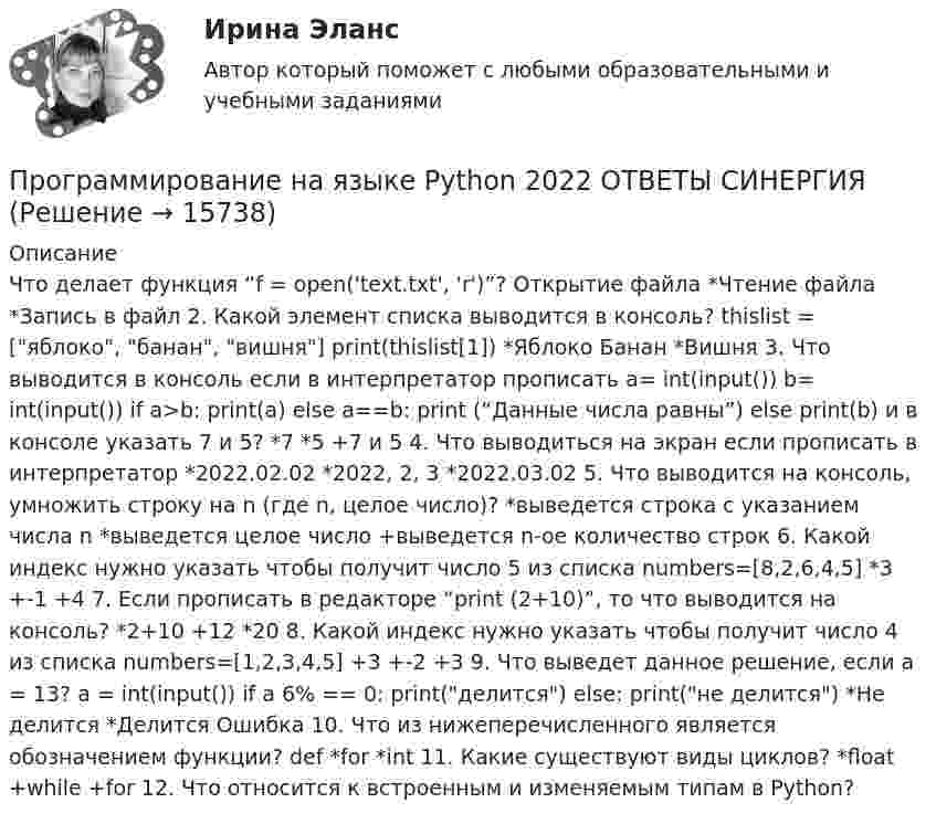      
          Описание
           Что делает функция “f = open('text.txt', 'r')”? Открытие файла *Чтение файла *Запись в файл 2. Какой элемент списка выводится в консоль? thislist = [яблоко, банан, вишня] print(thislist[1]) *Яблоко Банан *Вишня 3. Что выводится в консоль если в интерпретатор прописать a= int(input()) b= int(input()) if a>b: print(a) else a==b: print (“Данные числа равны”) else print(b) и в консоле указать 7 и 5? *7 *5 +7 и 5 4. Что выводиться на экран если прописать в интерпретатор *2022.02.02 *2022, 2, 3 *2022.03.02 5. Что выводится на консоль, умножить строку на n (где n, целое число)? *выведется строка с указанием числа n *выведется целое число +выведется n-ое количество строк 6. Какой индекс нужно указать чтобы получит число 5 из списка numbers=[8,2,6,4,5] *3 +-1 +4 7. Если прописать в редакторе “print (2+10)”, то что выводится на консоль? *2+10 +12 *20 8. Какой индекс нужно указать чтобы получит число 4 из списка numbers=[1,2,3,4,5] +3 +-2 +3 9. Что выведет данное решение, если a = 13? a = int(input()) if a 6% == 0: print(делится) else: print(не делится) *Не делится *Делится Ошибка 10. Что из нижеперечисленного является обозначением функции? def *for *int 11. Какие существуют виды циклов? *float +while +for 12. Что относится к встроенным и изменяемым типам в Python?  
            
            
            Программирование на языке PHP (тест с ответами Синергия/МОИ/ МТИ /МОСАП)Программирование на языке Python 2022 ОТВЕТЫ СИНЕРГИЯ✅ Программирование на языке Python 30 вопросов СИНЕРГИЯ МТИ 2022💯 Программирование на языке Python [итоговая аттестация] (правильные ответы на тест Синергия / МОИ / МТИ / МосАП)💯 Программирование на языке Python (ответы на тест Синергия / МОИ / МТИ / МосАП, сентябрь 2023)Программирование на языке Python (ответы на тест Синергия / МТИ / МОИ / МосАП)⭐ Программирование на языке Python (ответы на тест Синергия / МТИ / МосАП, июнь 2022)Программирование на языке C++Программирование на языке Java / 30 вопросов💯 Программирование на языке JavaScript (правильные ответы на тест Синергия / МОИ / МТИ / МосАП, август 2023)Программирование на языке JavaScript (тест с ответами Синергия/МОИ/ МТИ)💯 Программирование на языке Java [Тема 1-9] (ответы на тест Синергия / МОИ / МТИ / МосАП, декабрь 2023)Программирование на языке Java (тест с ответами Синергия/МОИ/ МТИ /МОСАП)Программирование на языке PHP. Синергия. Ответы на ИТОГОВЫЙ ТЕСТ. На отлично!
