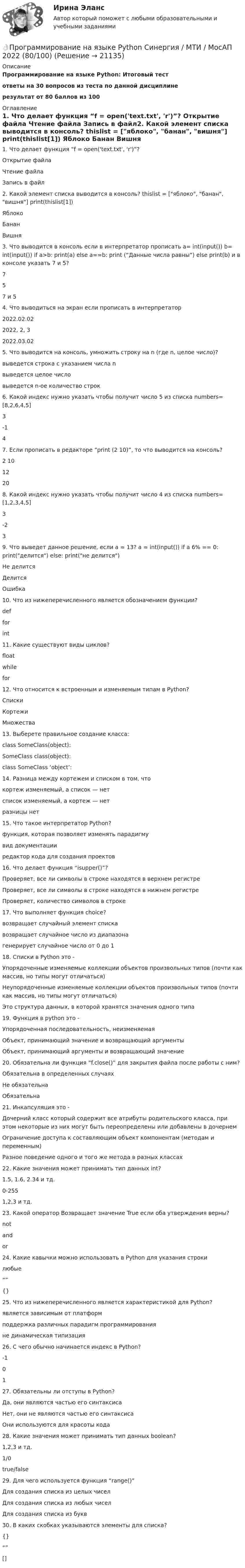     
          Описание
          Программирование на языке Python:  Итоговый тестответы на 30 вопросов из теста по данной дисциплинерезультат от 80 баллов из 100 
          Оглавление
          1. Что делает функция “f = open('text.txt', 'r')”?  Открытие файла Чтение файла Запись в файл2. Какой элемент списка выводится в консоль? thislist = [яблоко, банан, вишня] print(thislist[1])  Яблоко  Банан  Вишня 3. Что выводится в консоль если в интерпретатор прописать a= int(input()) b= int(input()) if a>b: print(a) else a==b: print (“Данные числа равны”) else print(b) и в консоле указать 7 и 5?  7  5 7 и 5 4. Что выводиться на экран если прописать в интерпретатор  2022.02.02  2022, 2, 3  2022.03.02 5. Что выводится на консоль, умножить строку на n (где n, целое число)?  выведется строка с указанием числа n выведется целое число выведется n-ое количество строк6. Какой индекс нужно указать чтобы получит число 5 из списка numbers=[8,2,6,4,5]  3  -1  4 7. Если прописать в редакторе “print (2 10)”, то что выводится на консоль?  2 10  12  20 8. Какой индекс нужно указать чтобы получит число 4 из списка numbers=[1,2,3,4,5]  3 -2 3 9. Что выведет данное решение, если a = 13? a = int(input()) if a 6% == 0: print(делится) else: print(не делится)  Не делится  Делится  Ошибка 10. Что из нижеперечисленного является обозначением функции?  def  for  int 11. Какие существуют виды циклов?  float  while for 12. Что относится к встроенным и изменяемым типам в Python?  Списки Кортежи  Множества 13. Выберете правильное создание класса:  class SomeClass(object):  SomeClass class(object):  class SomeClass ‘object’: 14. Разница между кортежем и списком в том, что  кортеж изменяемый, а список — нет список изменяемый, а кортеж — нет разницы нет 15. Что такое интерпретатор Python?  функция, которая позволяет изменять парадигму вид документации  редактор кода для создания проектов16. Что делает функция “isupper()”?  Проверяет, все ли символы в строке находятся в верхнем регистре Проверяет, все ли символы в строке находятся в нижнем регистре Проверяет, количество символов в строке17. Что выполняет функция choice?  возвращает случайный элемент списка  возвращает случайное число из диапазона генерирует случайное число от 0 до 118. Списки в Python это -  Упорядоченные изменяемые коллекции объектов произвольных типов (почти как массив, но типы могут отличаться) Неупорядоченные изменяемые коллекции объектов произвольных типов (почти как массив, но типы могут отличаться) Это структура данных, в которой хранятся значения одного типа19. Функция в python это -  Упорядоченная последовательность, неизменяемая  Объект, принимающий значение и возвращающий аргументы  Объект, принимающий аргументы и возвращающий значение20. Обязательна ли функция “f.close()” для закрытия файла после работы с ним?  Обязательна в определенных случаях Не обязательна Обязательна 21. Инкапсуляция это -  Дочерний класс который содержит все атрибуты родительского класса, при этом некоторые из них могут быть переопределены или добавлены в дочернем Ограничение доступа к составляющим объект компонентам (методам и переменным) Разное поведение одного и того же метода в разных классах22. Какие значения может принимать тип данных int?  1.5, 1.6, 2.34 и тд.   0-255  1,2,3 и тд. 23. Какой оператор Возвращает значение True если оба утверждения верны?  not  and  or 24. Какие кавычки можно использовать в Python для указания строки  любые  “”  {} 25. Что из нижеперечисленного является характеристикой для Python?  является зависимым от платформ поддержка различных парадигм программирования не динамическая типизация 26. С чего обычно начинается индекс в Python? -1  0  1 27. Обязательны ли отступы в Python?  Да, они являются частью его синтаксиса Нет, они не являются частью его синтаксиса Они используются для красоты кода28. Какие значения может принимать тип данных boolean?  1,2,3 и тд.  1/0 true/false 29. Для чего используется функция “range()”  Для создания списка из целых чисел Для создания списка из любых чисел Для создания списка из букв30. В каких скобках указываются элементы для списка?  {}  “”   [] 
            
            
            💯 Программирование на языке Python (правильные ответы на тест Синергия / МОИ / МТИ / МосАП, август 2023)👌Программирование на языке Python Синергия / МТИ / МосАП 2022  (80/100)Программирование на языке Python. Синергия. Ответы на ИТОГОВЫЙ ТЕСТ. На отлично!💯 Программирование на языке Python [Тема 1-6] (ответы на тест Синергия / МОИ / МТИ / МосАП, декабрь 2023)Программирование на языке Python (тест с ответами Синергия/МОИ/ МТИ)Программирование на языке высокого уровня ДГТУПрограммирование на языке С++💯 Программирование на языке PHP [Тема 1-2] (ответы на тест Синергия / МОИ / МТИ / МосАП, январь 2024)Программирование на языке PHP (тест с ответами Синергия/МОИ/ МТИ /МОСАП)Программирование на языке Python 2022 ОТВЕТЫ СИНЕРГИЯ✅ Программирование на языке Python 30 вопросов СИНЕРГИЯ МТИ 2022💯 Программирование на языке Python [итоговая аттестация] (правильные ответы на тест Синергия / МОИ / МТИ / МосАП)💯 Программирование на языке Python (ответы на тест Синергия / МОИ / МТИ / МосАП, сентябрь 2023)Программирование на языке Python (ответы на тест Синергия / МТИ / МОИ / МосАП)