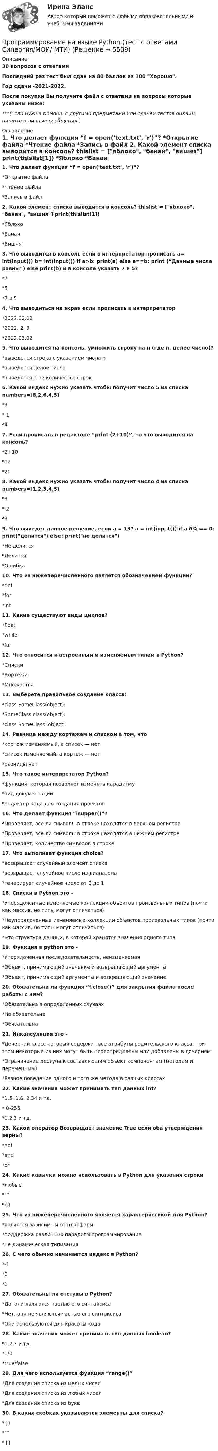     
          Описание
          30 вопросов с  ответамиПоследний раз тест был сдан на 80 баллов из 100 Хорошо.Год сдачи -2021-2022.После покупки Вы получите файл с ответами на вопросы которые указаны ниже:***(Если нужна помощь с другими предметами или сдачей тестов онлайн, пишите в личные сообщения  ) 
          Оглавление
          1. Что делает функция “f = open('text.txt', 'r')”? *Открытие файла *Чтение файла *Запись в файл 2. Какой элемент списка выводится в консоль? thislist = [яблоко, банан, вишня] print(thislist[1]) *Яблоко *Банан *Вишня 3. Что выводится в консоль если в интерпретатор прописать a= int(input()) b= int(input()) if a>b: print(a) else a==b: print (“Данные числа равны”) else print(b) и в консоле указать 7 и 5? *7 *5 *7 и 5 4. Что выводиться на экран если прописать в интерпретатор *2022.02.02 *2022, 2, 3 *2022.03.02 5. Что выводится на консоль, умножить строку на n (где n, целое число)? *выведется строка с указанием числа n *выведется целое число *выведется n-ое количество строк 6. Какой индекс нужно указать чтобы получит число 5 из списка numbers=[8,2,6,4,5] *3 *-1 *4 7. Если прописать в редакторе “print (2+10)”, то что выводится на консоль? *2+10 *12 *20 8. Какой индекс нужно указать чтобы получит число 4 из списка numbers=[1,2,3,4,5] *3 *-2 *3 9. Что выведет данное решение, если a = 13? a = int(input()) if a 6% == 0: print(делится) else: print(не делится) *Не делится *Делится *Ошибка 10. Что из нижеперечисленного является обозначением функции? *def *for *int 11. Какие существуют виды циклов? *float *while *for 12. Что относится к встроенным и изменяемым типам в Python?*Списки *Кортежи *Множества 13. Выберете правильное создание класса: *class SomeClass(object):*SomeClass class(object): *class SomeClass ‘object’: 14. Разница между кортежем и списком в том, что *кортеж изменяемый, а список — нет *список изменяемый, а кортеж — нет *разницы нет 15. Что такое интерпретатор Python? *функция, которая позволяет изменять парадигму *вид документации *редактор кода для создания проектов 16. Что делает функция “isupper()”?*Проверяет, все ли символы в строке находятся в верхнем регистре *Проверяет, все ли символы в строке находятся в нижнем регистре *Проверяет, количество символов в строке 17. Что выполняет функция choice? *возвращает случайный элемент списка *возвращает случайное число из диапазона *генерирует случайное число от 0 до 1 18. Списки в Python это - *Упорядоченные изменяемые коллекции объектов произвольных типов (почти как массив, но типы могут отличаться) *Неупорядоченные изменяемые коллекции объектов произвольных типов (почти как массив, но типы могут отличаться) *Это структура данных, в которой хранятся значения одного типа 19. Функция в python это - *Упорядоченная последовательность, неизменяемая *Объект, принимающий значение и возвращающий аргументы*Объект, принимающий аргументы и возвращающий значение 20. Обязательна ли функция “f.close()” для закрытия файла после работы с ним? *Обязательна в определенных случаях *Не обязательна *Обязательна 21. Инкапсуляция это - *Дочерний класс который содержит все атрибуты родительского класса, при этом некоторые из них могут быть переопределены или добавлены в дочернем *Ограничение доступа к составляющим объект компонентам (методам и переменным)*Разное поведение одного и того же метода в разных классах 22. Какие значения может принимать тип данных int? *1.5, 1.6, 2.34 и тд.* 0-255 *1,2,3 и тд. 23. Какой оператор Возвращает значение True если оба утверждения верны? *not *and*or 24. Какие кавычки можно использовать в Python для указания строки *любые *“” *{} 25. Что из нижеперечисленного является характеристикой для Python? *является зависимым от платформ *поддержка различных парадигм программирования *не динамическая типизация 26. С чего обычно начинается индекс в Python? *-1 *0 *1 27. Обязательны ли отступы в Python? *Да, они являются частью его синтаксиса *Нет, они не являются частью его синтаксиса *Они используются для красоты кода 28. Какие значения может принимать тип данных boolean? *1,2,3 и тд. *1/0 *true/false 29. Для чего используется функция “range()” *Для создания списка из целых чисел *Для создания списка из любых чисел *Для создания списка из букв 30. В каких скобках указываются элементы для списка? *{} *“” * [] 
            
            
            💯 Программирование на языке Python [Тема 1-6] (ответы на тест Синергия / МОИ / МТИ / МосАП, декабрь 2023)Программирование на языке Python (тест с ответами Синергия/МОИ/ МТИ)Программирование на языке высокого уровня ДГТУПрограммирование на языке С++💯 Программирование на языке С++ > Итоговый тест (правильные ответы на тест Синергия / МОИ / МТИ / МосАП)Программирование на языке С++ (Ответы на тест Синергия/МОИ/ МТИ)💯 Программирование на языке С++ > Тема 10. Шаблоны и исключения (правильные ответы на тест Синергия / МОИ / МТИ / МосАП)✅ Программирование на языке Python 30 вопросов СИНЕРГИЯ МТИ 2022💯 Программирование на языке Python [итоговая аттестация] (правильные ответы на тест Синергия / МОИ / МТИ / МосАП)💯 Программирование на языке Python (ответы на тест Синергия / МОИ / МТИ / МосАП, сентябрь 2023)Программирование на языке Python (ответы на тест Синергия / МТИ / МОИ / МосАП)⭐ Программирование на языке Python (ответы на тест Синергия / МТИ / МосАП, июнь 2022)💯 Программирование на языке Python (правильные ответы на тест Синергия / МОИ / МТИ / МосАП, август 2023)👌Программирование на языке Python Синергия / МТИ / МосАП 2022  (80/100)