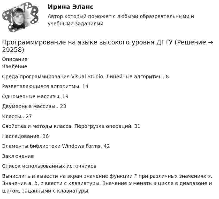     
          Описание
          ВведениеСреда программирования Visual Studio. Линейные алгоритмы. 8Разветвляющиеся алгоритмы. 14Одномерные массивы. 19Двумерные массивы.. 23Классы.. 27 Свойства и методы класса. Перегрузка операций. 31Наследование. 36 Элементы библиотеки Windows Forms. 42ЗаключениеСписок использованных источников	Вычислить и вывести на экран значение функции F при различных значениях x. Значения a, b, c ввести с клавиатуры. Значение x менять в цикле в диапазоне и шагом, заданными с клавиатуры.  
            
            
            Программирование на языке Python (тест с ответами Синергия/МОИ/ МТИ)Программирование на языке высокого уровня ДГТУПрограммирование на языке С++💯 Программирование на языке С++ > Итоговый тест (правильные ответы на тест Синергия / МОИ / МТИ / МосАП)Программирование на языке С++ (Ответы на тест Синергия/МОИ/ МТИ)💯 Программирование на языке С++ > Тема 10. Шаблоны и исключения (правильные ответы на тест Синергия / МОИ / МТИ / МосАП)💯 Программирование на языке С++ [Тема 1-10] (ответы на тесты Синергия / МОИ / МТИ / МосАП, сентябрь 2023)💯 Программирование на языке Python [итоговая аттестация] (правильные ответы на тест Синергия / МОИ / МТИ / МосАП)💯 Программирование на языке Python (ответы на тест Синергия / МОИ / МТИ / МосАП, сентябрь 2023)Программирование на языке Python (ответы на тест Синергия / МТИ / МОИ / МосАП)⭐ Программирование на языке Python (ответы на тест Синергия / МТИ / МосАП, июнь 2022)💯 Программирование на языке Python (правильные ответы на тест Синергия / МОИ / МТИ / МосАП, август 2023)👌Программирование на языке Python Синергия / МТИ / МосАП 2022  (80/100)Программирование на языке Python. Синергия. Ответы на ИТОГОВЫЙ ТЕСТ. На отлично!