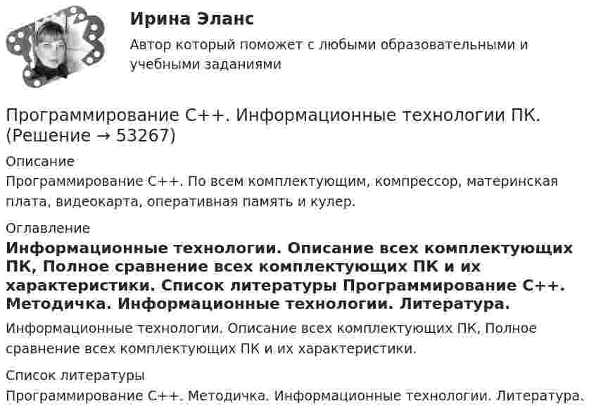      
            Описание
            Программирование С++. По всем комплектующим, компрессор, материнская плата, видеокарта, оперативная память и кулер. 
            Оглавление
            Информационные технологии. Описание всех комплектующих ПК, Полное сравнение всех комплектующих ПК и их характеристики. 
            Список литературы
            Программирование С++. Методичка.                                                                                                       Информационные технологии. Литература.
            
            
            Программирование С++. Двухмерные массивы и функции при написании кодаПрограммирование С++. Информационные технологии ПК.Программирование С++ Массивы. Написание кодов разных типов программПрограммирование С++. Массивы одномерные написание кодов по четным и отрицательным числамПрограммирование С++. Написание программы.Программирование С++ /С. Написание кода по средней температуре на январь месяцПрограммирование С++/С#; Язык программирования Написание фигур💯 Программирование на языке С++ > Тема 6. Указатели (правильные ответы на тест Синергия / МОИ / МТИ / МосАП)💯 Программирование на языке С++ > Тема 7. Виртуальные функции (правильные ответы на тест Синергия / МОИ / МТИ / МосАП)💯 Программирование на языке С++ > Тема 8.  Работа с потоками и файлами (правильные ответы на тест Синергия / МОИ / МТИ / МосАП)💯 Программирование на языке С++ > Тема 9. Многофайловые программы (правильные ответы на тест Синергия / МОИ / МТИ / МосАП)Программирование на языке С++, темы 1-10, итоговый тест (ответы на тест Синергия / МТИ / МОИ / МосАП, 111 вопросов)ПРОГРАММИРОВАНИЕ НА ЯЗЫКЕ С++ – ТЕСТ С ОТВЕТАМИ (МФПУ СИНЕРГИЯ, МОИ)Программирование на языке С++ (Тест с ответами СИНЕРГИЯ / МОИ / МТИ)