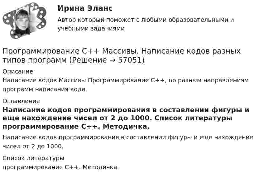      
            Описание
            Написание кодов Массивы Программирование С++, по разным направлениям программ написания кода. 
            Оглавление
            Написание кодов программирования в составлении фигуры и еще нахождение чисел от 2 до 1000. 
            Список литературы
            программирование С++. Методичка. 
            
            
            Программирование С++. Информационные технологии ПК.Программирование С++ Массивы. Написание кодов разных типов программПрограммирование С++. Массивы одномерные написание кодов по четным и отрицательным числамПрограммирование С++. Написание программы.Программирование С++ /С. Написание кода по средней температуре на январь месяцПрограммирование С++/С#; Язык программирования Написание фигурПрограммирование С++ . Язык введения программирования С++.💯 Программирование на языке С++ > Тема 7. Виртуальные функции (правильные ответы на тест Синергия / МОИ / МТИ / МосАП)💯 Программирование на языке С++ > Тема 8.  Работа с потоками и файлами (правильные ответы на тест Синергия / МОИ / МТИ / МосАП)💯 Программирование на языке С++ > Тема 9. Многофайловые программы (правильные ответы на тест Синергия / МОИ / МТИ / МосАП)Программирование на языке С++, темы 1-10, итоговый тест (ответы на тест Синергия / МТИ / МОИ / МосАП, 111 вопросов)ПРОГРАММИРОВАНИЕ НА ЯЗЫКЕ С++ – ТЕСТ С ОТВЕТАМИ (МФПУ СИНЕРГИЯ, МОИ)Программирование на языке С++ (Тест с ответами СИНЕРГИЯ / МОИ / МТИ)Программирование на языке С++ (тест с ответами Синергия/МОИ/ МТИ /МОСАП)