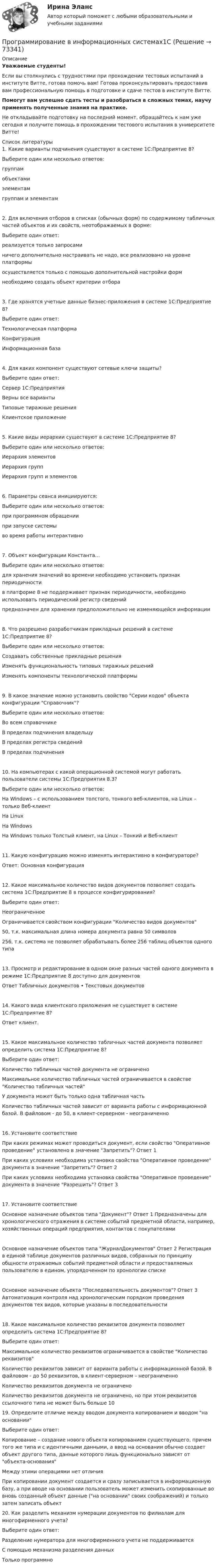     
            Описание
            Уважаемые студенты!Если вы столкнулись с трудностями при прохождении тестовых испытаний в институте Витте, готова помочь вам! Готова проконсультировать предоставив вам профессиональную помощь в подготовке и сдаче тестов в институте Витте.Помогут вам успешно сдать тесты и разобраться в сложных темах, научу применять полученные знания на практике.Не откладывайте подготовку на последний момент, обращайтесь к нам уже сегодня и получите помощь в прохождении тестового испытания в университете Витте!  
            Список литературы
            1. Какие варианты подчинения существуют в системе 1С:Предприятие 8?Выберите один или несколько ответов: группам объектами элементам группам и элементам2. Для включения отборов в списках (обычных форм) по содержимому табличных частей объектов и их свойств, неотображаемых в форме:Выберите один ответ: реализуется только запросами ничего дополнительно настраивать не надо, все реализовано на уровне платформы осуществляется только с помощью дополнительной настройки форм необходимо создать объект критерии отбора3. Где хранятся учетные данные бизнес-приложения в системе 1С:Предприятие 8?Выберите один ответ: Технологическая платформа Конфигурация Информационная база4. Для каких компонент существуют сетевые ключи защиты?Выберите один ответ: Сервер 1С:Предприятия Верны все варианты Типовые тиражные решения Клиентское приложение5. Какие виды иерархии существуют в системе 1С:Предприятие 8?Выберите один или несколько ответов: Иерархия элементов Иерархия групп Иерархия групп и элементов6. Параметры сеанса инициируются:Выберите один или несколько ответов: при программном обращении при запуске системы во время работы интерактивно7. Объект конфигурации Константа…Выберите один или несколько ответов: для хранения значений во времени необходимо установить признак периодичности в платформе 8 не поддерживает признак периодичности, необходимо использовать периодический регистр сведений предназначен для хранения предположительно не изменяющейся информации8. Что разрешено разработчикам прикладных решений в системе 1С:Предприятие 8?Выберите один или несколько ответов: Создавать собственные прикладные решения Изменять функциональность типовых тиражных решений Изменять компоненты технологической платформы9. В какое значение можно установить свойство Серии кодов объекта конфигурации Справочник?Выберите один или несколько ответов: Во всем справочнике В пределах подчинения владельцу В пределах регистра сведений В пределах подчинения10. На компьютерах с какой операционной системой могут работать пользователи системы 1С:Предприятия 8.3?Выберите один или несколько ответов: На Windows – с использованием толстого, тонкого веб-клиентов, на Linux – только Веб-клиент На Linux На Windows На Windows только Толстый клиент, на Linux – Тонкий и Веб-клиент11. Какую конфигурацию можно изменять интерактивно в конфигураторе?Ответ: Основная конфигурация12. Какое максимальное количество видов документов позволяет создать система 1С:Предприятие 8 в процессе конфигурирования?Выберите один ответ: Неограниченное Ограничивается свойством конфигурации Количество видов документов 50, т.к. максимальная длина номера документа равна 50 символов 256, т.к. система не позволяет обрабатывать более 256 таблиц объектов одного типа13. Просмотр и редактирование в одном окне разных частей одного документа в режиме 1С:Предприятие 8 доступно для  документовОтвет Табличных документов • Текстовых документов14. Какого вида клиентского приложения не существует в системе 1С:Предприятие 8? Ответ клиент.15. Какое максимальное количество табличных частей документа позволяет определить система 1С:Предприятие 8?Выберите один ответ: Количество табличных частей документа не ограничено Максимальное количество табличных частей ограничивается в свойстве Количество табличных частей У документа может быть только одна табличная часть Количество табличных частей зависит от варианта работы с информационной базой. В файловом - до 50, в клиент-серверном - неограниченно16. Установите соответствиеПри каких режимах может проводиться документ, если свойство Оперативное проведение установлено в значение Запретить?	Ответ 1 При каких условиях необходима установка свойства Оперативное проведение документа в значение Запретить?	Ответ 2 При каких условиях необходима установка свойства Оперативное проведение документа в значение Разрешить?	Ответ 3 17. Установите соответствиеОсновное назначение объектов типа Документ?	Ответ 1 Предназначены для хронологического отражения в системе событий предметной области, например, хозяйственных операций предприятия, контактов с покупателями Основное назначение объектов типа ЖурналДокументов	Ответ 2 Регистрация в единой таблице документов различных видов, собранных по принципу общности отражаемых событий предметной области и предоставляемых пользователю в едином, упорядоченном по хронологии списке Основное назначение объекта Последовательность документов?	Ответ 3 Автоматизация контроля над хронологическим порядком проведения документов тех видов, которые указаны в последовательности 18. Какое максимальное количество реквизитов документа позволяет определить система 1С:Предприятие 8?Выберите один ответ: Максимальное количество реквизитов ограничивается в свойстве Количество реквизитов Количество реквизитов зависит от варианта работы с информационной базой. В файловом - до 50 реквизитов, в клиент-серверном – неограниченно Количество реквизитов документа не ограничено Количество реквизитов документа не ограничено, но при этом реквизитов ссылочного типа не может быть больше 1019. Определите отличие между вводом документа копированием и вводом на основанииВыберите один ответ: Копирование – создание нового объекта копированием существующего, причем того же типа и с идентичными данными, а ввод на основании обычно создает объект другого типа, данные которого лишь функционально зависят от объекта-основания Между этими операциями нет отличия При копировании документ создается и сразу записывается в информационную базу, а при вводе на основании пользователь может изменить скопированные во вновь созданный объект данные (на основании своих соображений) и только затем записать объект20. Как разделить механизм нумерации документов по филиалам для многофирменного учета?Выберите один ответ: Разделение нумератора для многофирменного учета не поддерживается С помощью механизма разделения данных Только программно 
            
            
            Программирование - 2//ТУСУРПрограммирование в информационных системах1СПрограммирование в информационных системах рейтинговая работа ВиттеПрограммирование в информационных системах ,Университет Витте,2 семестр Программирование в робототехнике.фроб_БАК. Синергия. Ответы на ИТОГОВЫЙ ТЕСТ. На отлично!Программирование  Зачет/экзамен (часть 1 / семестр 2) тест с ответами на 77,50%Программирование  Зачет/экзамен (часть 2 / семестр 3) тест с ответами 70%программа по ведению кружка выпечкиПрограмма профилактики патохарактерологического поведения школьников в возрасте от 10 до 14 лет с высоким уровнем застенчивости.Программа психолого-педагогической, реабилитационной помощи  «Подросткам с проявлением агрессивного поведения»Программа «Реформирование государственной службы в Российской Федерации» действовала:...Программа среднего профессионального образования   46.02.01 Документационное обеспечение управления и архивоведение     Дисциплина: Иностранный язык Практическое занятие 7Программа среднего профессионального образования   46.02.01 Документационное обеспечение управления и архивоведение     Дисциплина: Математика Практическое занятие 6Программирование