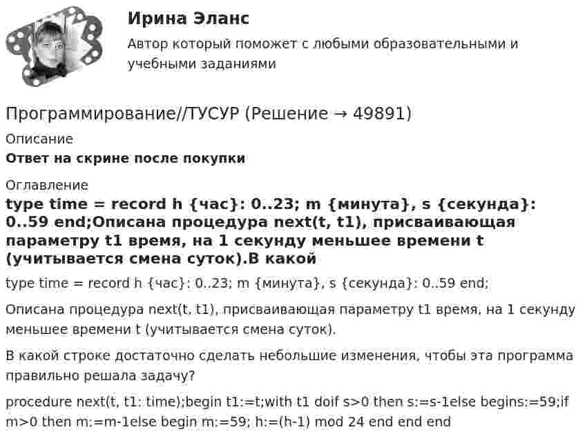      
            Описание
            Ответ на скрине после покупки 
            Оглавление
            type time = record h {час}: 0..23; m {минута}, s {секунда}: 0..59 end;Описана процедура next(t, t1), присваивающая параметру t1 время, на 1 секунду меньшее времени t (учитывается смена суток).В какой строке достаточно сделать небольшие изменения, чтобы эта программа правильно решала задачу?procedure next(t, t1: time);begin t1:=t;with t1 doif s>0 then s:=s-1else begins:=59;if m>0 then m:=m-1else begin m:=59; h:=(h-1) mod 24 end end end 
            
            
            Программирование//ТУСУРПрограммирование//ТУСУРПрограммирование//ТУСУРПРОГРАММИРОВАНИЕ//ТУСУР//КОНТРОЛЬНАЯ РАБОТА №1//ОТВЕТ НА СКРИНЕПРОГРАММИРОВАНИЕ//ТУСУР//КОНТРОЛЬНАЯ РАБОТА №1//ОТВЕТ НА СКРИНЕПРОГРАММИРОВАНИЕ//ТУСУР//КОНТРОЛЬНАЯ РАБОТА №1//ОТВЕТ НА СКРИНЕПРОГРАММИРОВАНИЕ//ТУСУР//КОНТРОЛЬНАЯ РАБОТА №1//ОТВЕТ НА СКРИНЕПрограммирование С++ Массивы. Написание кодов разных типов программПрограммирование С++. Массивы одномерные написание кодов по четным и отрицательным числамПрограммирование С++. Написание программы.Программирование С++ /С. Написание кода по средней температуре на январь месяцПрограммирование С++/С#; Язык программирования Написание фигурПрограммирование С++ . Язык введения программирования С++.Программирование С++. Язык программирования С#.