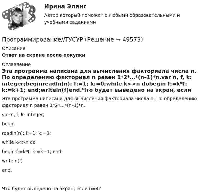      
            Описание
            Ответ на скрине после покупки 
            Оглавление
            Эта программа написана для вычисления факториала числа n. По определению факториал n равен 1*2*…*(n–1)*n.var n, f, k: integer;beginreadln(n); f:=1; k:=0;while k<>n dobegin f:=k*f; k:=k+1; end;writeln(f)end.Что будет выведено на экран, если n=4? 
            
            
            Программирование//ТУСУРПрограммирование//ТУСУРПрограммирование//ТУСУРПрограммирование//ТУСУРПРОГРАММИРОВАНИЕ//ТУСУР//КОНТРОЛЬНАЯ РАБОТА №1//ОТВЕТ НА СКРИНЕПРОГРАММИРОВАНИЕ//ТУСУР//КОНТРОЛЬНАЯ РАБОТА №1//ОТВЕТ НА СКРИНЕПРОГРАММИРОВАНИЕ//ТУСУР//КОНТРОЛЬНАЯ РАБОТА №1//ОТВЕТ НА СКРИНЕПрограммирование С++. Информационные технологии ПК.Программирование С++ Массивы. Написание кодов разных типов программПрограммирование С++. Массивы одномерные написание кодов по четным и отрицательным числамПрограммирование С++. Написание программы.Программирование С++ /С. Написание кода по средней температуре на январь месяцПрограммирование С++/С#; Язык программирования Написание фигурПрограммирование С++ . Язык введения программирования С++.