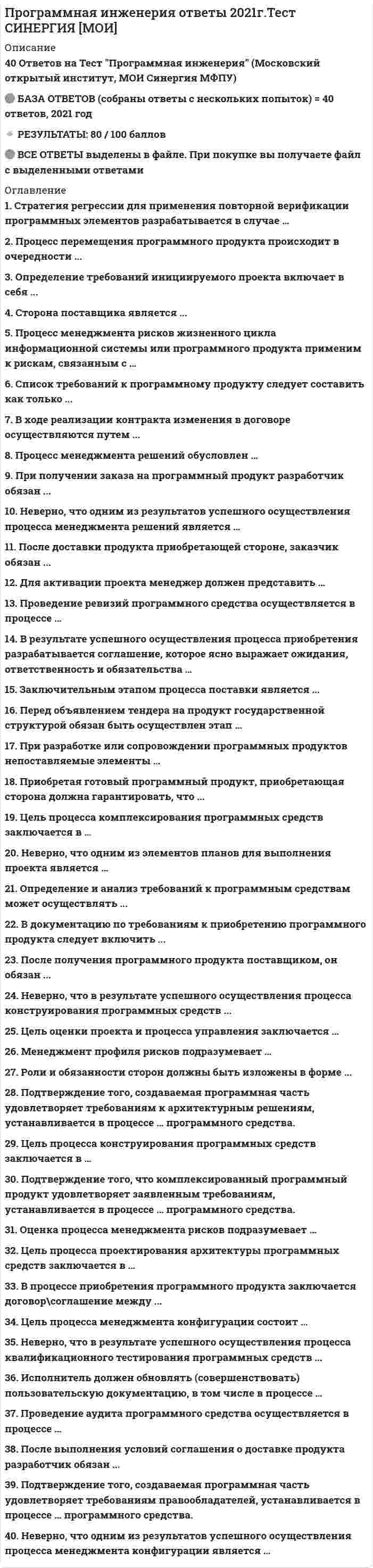     
          Описание
          Вопросы собраны на основе прохождения 6 попыток теста в течение декабря 2020 г. - ноября 2021 г., все попытки пройдены с результатом 21-27 баллов из 30.После покупки вы получите файл Word, в котором представлено 48 вопросов с ответами. Верные варианты ответа выделены желтым цветом.Если вам нужна помощь с другими предметами или сдачей тестов онлайн, пишите в личные сообщения:  Ответы на тесты по другим дисциплинам можно посмотреть по ссылке:   
          Оглавление
          1. Приобретающая сторона до заключения контракта с поставщиком о закупке товара имеет максимальные права ...Тип ответа: Одиночный выбор Статус: НовыйО запросить требования производителя товараО установить и использовать демо-версию приобретаемого продуктаО заявить о желании заключить контрактО вести переговоры, привлекать другие стороны2. После выбора поставщика, приобретающей стороне следует ...Тип ответа: Одиночный выбор Статус: НовыйО составить список требований по продуктуО найти альтернативный вариант продуктаО составить и заключить договорО найти альтернативный вариант поставки3. В процессе приобретения программного продукта заключается договор\соглашение между ...Тип ответа: Одиночный выбор Статус: НовыйО разработчиком и поставщикомО приобретающей стороной и поставщикомО приобретающей стороной и разработчикомО приобретающей стороной, поставщиком и разработчиком4. В документацию по требованиям к приобретению программного продукта следует включить ...Тип ответа: Одиночный выбор Статус: НовыйО список имеющихся программных продуктовО технические требования к программному продуктуО перечень имеющейся техникиО название фирмы поставщика и производителя5. Приобретая готовый программный продукт, приобретающая сторона должна гарантировать, что ...Тип ответа: Одиночный выбор Статус: НовыйО будет написана необходимая документация по продуктуО будут соблюдены права собственностиО продукт будет использоваться строго по назначениюО будет заключен договор о требованиях к продукту6. Цель процесса конструирования программных средств заключается в ...Тип ответа: Одиночный выбор Статус: НовыйО обеспечении проекта для программных средств, которые реализуются и могут быть верифицированы относительно требованийО создании заданных элементов системы, выполненных в виде программных продуктов или услугО создании исполняемых программных блоков, которые должным образом отражают проектирование программных средствО объединении программных блоков и программных компонентов, создании интегрированных программных элементов, согласованных с проектом программных средств7. Оценка процесса менеджмента рисков подразумевает ...Тип ответа: Одиночный выбор Статус: НовыйО предоставление рекомендованных альтернатив обработки риска в требованиях на действия по отношению к рискуО определение политики менеджмента рисков, описывающие руководящие указания, регламентирующие выполнение менеджмента рисковО описание перспектив правообладателей, категорий риска, а также описание технических и управленческих целей, допущений и ограниченийО сбор информации в течение всего жизненного цикла проекта для целей улучшения процесса менеджмента рисков и извлечения практических уроков8. Процесс перемещения программного продукта происходит в очередности ...Тип ответа: Одиночный выбор Статус: НовыйО от разработчика к поставщику, далее к заказчикуО от разработчика к заказчику, далее к поставщикуО от заказчика к поставщикуО от разработчика к поставщику9. При разработке или сопровождении программных продуктов непоставляемые элементы ...Тип ответа: Одиночный выбор Статус: НовыйО могут применяться без каких либо ограниченийО применяться не могутО могут применяться при условии, что разработчик снимает с себя обязательства по сопровождению и/или поддержке программного продуктаО могут применяться при условии, что функционирование и сопровождение поставляемых программных продуктов после поставки приобретающей стороне не зависит от таких элементов10.   Подтверждение того, создаваемая программная часть удовлетворяет требованиям к архитектурным решениям, устанавливается в процессе ... программного средства.Тип ответа: Одиночный выбор Статус: НовыйО квалификационного тестированияО верификацииО валидацииО детального проектирования11.   Неверно, что одним из результатов успешного осуществления процесса менеджмента конфигурации является ...Тип ответа: Одиночный выбор Статус: НовыйО определение составных частей, нуждающиеся в менеджменте конфигурацииО определение рисков по мере их выявления и в течение проведения проектаО определение стратегии менеджмента конфигурацииО установление базовой линии конфигурации12.   При получении заказа на программный продукт разработчик обязан ...Тип ответа: Одиночный выбор Статус: НовыйО разработать или приобрести новый продуктО найти сторону для осуществления поставкиО усовершенствовать имеющийся продукт13.   После доставки продукта приобретающей стороне, заказчик обязан ...Тип ответа: Одиночный выбор Статус: НовыйО встретиться с поставщикомО сообщить о появлении нового продуктаО провести оплату продуктаО приготовиться к приему продукта, принять ответственность14.   Роли и обязанности сторон должны быть изложены в форме ...Тип ответа: Одиночный выбор Статус: НовыйО контракта\соглашенияО устной договоренностиО регламента взаимодействия сторонО заявки об обязанностях15.   Процесс менеджмента рисков жизненного цикла информационной системы или программного продукта применим к рискам, связанным с ...Тип ответа: Одиночный выбор Статус: НовыйО возникновением природных или техногенных катастрофО изменением экономической ситуацииО изменением статуса компании (реорганизация, смена собственника)О приобретением, разработкой, сопровождением или применением программного продукта16.   Неверно, что одним из элементов планов для выполнения проекта является ...Тип ответа: Одиночный выбор Статус: НовыйО стратегия принятия решенийО разработка графиков работ для своевременного завершения задачО распределение обязанностейО распределение задач17.   Стратегия регрессии для применения повторной верификации программных элементов разрабатывается в случаеТип ответа: Одиночный выбор Статус: НовыйО когда изменения проводятся в программных блоках, включая соответствующие требования, проект и кодыО когда изменения проводятся только в проекте архитектуры программных средствО когда результаты первичной верификации оказались не удовлетворительнымиО когда изменения проводятся в тестовом покрытии требований к программной составной части18.   После получения программного продукта поставщиком, он обязан ...Тип ответа: Одиночный выбор Статус: НовыйО начать взаимодействие с другими сторонамиО выполнить условия контракта\соглашенияО заявить о начале своей деятельностиО незамедлительно доставить продукт приобретающей стороне19.   Процесс менеджмента решений обусловлен ...Тип ответа: Одиночный выбор Статус: НовыйО ошибками в формулировании требований к программному продуктуО внесением изменений и дополнений в договор/соглашение о поставке программного продуктаО возникающими разногласиями между поставщиком и приобретающей сторонойО возникающими в течение жизненного цикла системы запросами на принятие решений, направленных на достижение заданных, желаемых или оптимальных результатов20.   Менеджмент профиля рисков подразумевает ...Тип ответа: Одиночный выбор Статус: НовыйО предоставление рекомендованных альтернатив обработки риска в требованиях на действия по отношению к рискуО описание перспектив правообладателей, категорий риска, а также описание технических и управленческих целей, допущений и ограниченийО определение политики менеджмента рисков, описывающие руководящие указания, регламентирующие выполнение менеджмента рисковО сбор информации в течение всего жизненного цикла проекта для целей улучшения процесса менеджмента рисков и извлечения практических уроков21.   Неверно, что в результате успешного осуществления процесса квалификационного тестирования программных средств ...Тип ответа: Одиночный выбор Статус: НовыйО комплексированные программные средства верифицируются с использованием определенных критериев;О определяются критерии для комплексированных программных средств с целью демонстрации соответствия с требованиями к программным средствам;О записываются результаты тестированияО определяются критерии верификации для всех программных блоков относительно требований22.   Для активации проекта менеджер должен представить ...Тип ответа: Одиночный выбор Статус: НовыйО график работ по задачам проектаО план проектаО заявки на необходимые ресурсы для выполнения проектаО технико-экономическое обоснование проекта23.   Планирование менеджмента рисков подразумевает ...Тип ответа: Одиночный выбор Статус: НовыйО описание перспектив правообладателей, категорий риска, а также описание технических и управленческих целей, допущений и ограниченийО сбор информации в течение всего жизненного цикла проекта для целей улучшения процесса менеджмента рисков и извлечения практических уроковО предоставление рекомендованных альтернатив обработки риска в требованиях на действия по отношению к рискуО определение политики менеджмента рисков, описывающие руководящие указания, регламентирующие выполнение менеджмента рисков24.   Неверно, что одним из результатов успешного осуществления процесса менеджмента решений является ...Тип ответа: Одиночный выбор Статус: НовыйО стратегия принятия решенийО разработка графиков работ для своевременного завершения задачО разработка альтернативных направлений действийО выбор наиболее предпочтительного направления действий25.   Цель процесса менеджмента решений заключается ...Тип ответа: Одиночный выбор Статус: НовыйО в определении состояния проекта и гарантии того, что проект выполняется в соответствии с планами и графиками работ в пределах бюджета и удовлетворяет техническим параметрамО в составлении и доведении до заинтересованных сторон эффективного и выполнимого планаО в установлении и поддержании целостности всех идентифицированных выходных результатов проекта или процесса обеспечения доступа к ним любой заинтересованной стороныО в выборе из существующих альтернатив наиболее предпочтительного направления проектных действий26.   Перед объявлением тендера на продукт государственной структурой обязан быть осуществлен этап ...Тип ответа: Одиночный выбор Статус: НовыйО подача заявления об участии в тендереО формирование списка потенциальных поставщиковО объявление тендера является первым этапомО формулирование первичных требований и выбор спроса27.   Заключительным этапом процесса поставки является ...Тип ответа: Одиночный выбор Статус: НовыйО выполнение условий соглашения по поставке продуктаО подтверждение поставщика о доставкеО подтверждение о расчете с заказчикомО установление сроков доставки и места получения28.   После выполнения условий соглашения о доставке продукта разработчик обязан ...Тип ответа: Одиночный выбор Статус: НовыйО подписать соглашение об обязательствах сторонО проверить подлинность полученного продуктаО выполнять сопровождение или поддержку продукта29.   Цель процесса менеджмента конфигурации состоит ...Тип ответа: Одиночный выбор Статус: НовыйО в выборе из существующих альтернатив наиболее предпочтительного направления проектных действийО в составлении и доведении до заинтересованных сторон эффективного и выполнимого планаО в определении состояния проекта и гарантии того, что проект выполняется в соответствии с планами и графиками работ в пределах бюджета и удовлетворяет техническим параметрамО в установлении и поддержании целостности всех идентифицированных выходных результатов проекта или процесса обеспечения доступа к ним любой заинтересованной стороны30.   Исполнитель должен обновлять (совершенствовать) пользовательскую документацию, в том числе в процессе ...Тип ответа: Одиночный выбор Статус: НовыйО комплексирования программных средствО конструирования программных средствО анализа требований к программным средствамО проектирования архитектуры программных средств31.   Цель процесса проектирования архитектуры программных средств заключается в ...Тип ответа: Одиночный выборО создании заданных элементов системы, выполненных в виде программных продуктов или услугО обеспечении проекта для программных средств, которые реализуются и могут быть верифицированы относительно требованийО создании исполняемых программных блоков, которые должным образом отражают проектирование программных средствО объединении программных блоков и программных компонентов, создании интегрированных программных элементов, согласованных с проектом программных средств32.   Цель процесса приобретения программного продукта ...Тип ответа: Одиночный выборО расширение функционалаО интеграция нового оборудованияО получения продукта или услугиО подписание договорного соглашения33.   Цель процесса реализации программных средств заключается в ...Тип ответа: Одиночный выборО создании заданных элементов системы, выполненных в виде программных продуктов или услугО обеспечении проекта для программных средств, которые реализуются и могут быть верифицированы относительно требованийО создании исполняемых программных блоков, которые должным образом отражают проектирование программных средствО объединении программных блоков и программных компонентов, создании интегрированных программных элементов, согласованных с проектом программных средств34.   В ходе реализации контракта изменения в договоре осуществляются путем ...Тип ответа: Одиночный выборО переговоровО разрыва договора и заключения новогоО после подписания в договор нельзя вносить изменения35.   Сторона поставщика является ...Тип ответа: Одиночный выборО главным звеном в процессе приобретения продуктаО инициатором приобретения продуктаО второстепенным звеном в процессе приобретения продуктаО партнером стороны заказчика, так и разработчика36.   Цель процесса планирования проекта состоит ...Тип ответа: Одиночный выборО в определении состояния проекта и гарантии того, что проект выполняется в соответствии с планами и графиками работ в пределах бюджета и удовлетворяет техническим параметрамО в составлении и доведении до заинтересованных сторон эффективного и выполнимого планаО в выборе из существующих альтернатив наиболее предпочтительного направления проектных действийО в установлении и поддержании целостности всех идентифицированных выходных результатов проекта или процесса обеспечения доступа к ним любой заинтересованной стороны37.   Проведение ревизий программного средства осуществляется в процессе ...Тип ответа: Одиночный выборО квалификационного тестирования программных средствО комплексирования программных средствО анализа требований к программным средствамО конструирования программных средств38.   Определение и анализ требований к программным средствам может осуществлять ...Тип ответа: Одиночный выборО приобретающая сторона и сторона разработчикаО поставщик и сторона разработчикаО приобретающая сторона и поставщикО только приобретающая сторона39.   В результате успешного осуществления процесса приобретения разрабатывается соглашение, которое ясно выражает ожидания, ответственность и обязательства ...Тип ответа: Одиночный выборО приобретающей стороныО стороны поставщикаО стороны поставщика и приобретающей стороны40.   Проведение аудита программного средства осуществляется в процессе ...Тип ответа: Одиночный выборО комплексирования программных средствО квалификационного тестирования программных средствО анализа требований к программным средствамО конструирования программных средств41.   Подтверждение того, что комплексированный программный продукт удовлетворяет заявленным требованиям, устанавливается в процессе ... программного средства.Тип ответа: Одиночный выборО верификацииО валидацииО квалификационного тестированияО детального проектирования42.   Цель процесса комплексирования программных средств заключается в ...Тип ответа: Одиночный выборО создании заданных элементов системы, выполненных в виде программных продуктов или услугО обеспечении проекта для программных средств, которые реализуются и могут быть верифицированы относительно требованийО создании исполняемых программных блоков, которые должным образом отражают проектирование программных средствО объединении программных блоков и программных компонентов, создании интегрированных программных элементов, согласованных с проектом программных средств43.   Обработка рисков подразумевает...Тип ответа: Одиночный выборО определение политики менеджмента рисков, описывающие руководящие указания, регламентирующие выполнение менеджмента рисковО описание перспектив правообладателей, категорий риска, а также описание технических и управленческих целей, допущений и ограниченийО предоставление рекомендованных альтернатив обработки риска в требованиях на действия по отношению к рискуО сбор информации в течение всего жизненного цикла проекта для целей улучшения процесса менеджмента рисков и извлечения практических уроков44.   Определение требований инициируемого проекта включает в себя ...Тип ответа: Одиночный выборО список имеющего аппаратного обеспеченияО список имеющего программного обеспеченияО идентификацию целей, мотиваций и ограничений проектаО техническое задание на разработку программного продукта45.   Неверно, что в результате успешной реализации процесса проектирования архитектуры программных средств ....Тип ответа: Одиночный выборО разрабатывается проект архитектуры программных средств и устанавливается базовая линия, описывающая программные составные части, которые будут реализовывать требования к программным средствамО определяются внутренние и внешние интерфейсы каждой программной составной частиО устанавливается согласованность и прослеживаемость между требованиями к программным средствам и программным проектомО завершается верификация программных блоков относительно требований и проекта46.   За тем, что заказанный продукт соответствует установленным требованиям должна следить ...Тип ответа: Одиночный выборО сторона заказчикаО сторона поставщикаО сторона, поставщика и разработчикаО сторона заказчика и разработчика47.   Цель оценки проекта и процесса управления заключается ...Тип ответа: Одиночный выборО в определении состояния проекта и гарантии того, что проект выполняется в соответствии с планами и графиками работ в пределах бюджета и удовлетворяет техническим параметрамО в составлении и доведении до заинтересованных сторон эффективного и выполнимого планаО в выборе из существующих альтернатив наиболее предпочтительного направления проектных действийО в установлении и поддержании целостности всех идентифицированных выходных результатов проекта или процесса обеспечения доступа к ним любой заинтересованной стороны48.   Список требований к программному продукту следует составить как только ...Тип ответа: Одиночный выборО приобретающая сторона найдет разработчикаО приобретающая сторона найдет поставщикаО приобретающая сторона выявит потребностьО разработчик заявит о продукте 
            
            
            Программная инженерия (Синергия), ответы на тест, 48 вопросовПрограммная инженерия (тест с ответами МОИ)Программная инженерия (тест с ответами Синергия) Программные и аппаратные средства информационной безопасности Ответы.Все Тесты Синергия 2021 г.Программные и аппаратные средства информационной безопасности.Тест Синергия 2021г.Программные и аппаратные средства информационной безопасности (тест с ответами Синергия)Программный комплекс «Эталон Плюс» представляет собой …Проведение мероприятий по защите сотрудников от сокращений (организация их профессиональной переподготовки, временного трудоустройства, оформление дополнительных отпусков и т.п.) относится к такому направлению кадровой работы, как …Проверка усиленного сечения наращиванием растянутой зоны выполняется по формуле, заполните пропуск M ≤ Rs ⋅ As ⋅ h0 − 0,5 ⋅ x + Rs ⋅ Ass ⋅ h0 + h0s − ?Прогиб f свободного конца бруса (EI-изгибная жесткость) будет равен...Прогнозирование методом среднего абсолютного прироста дает наилучшие результаты при условии …Программа и данные микропроцессора i8080 хранятся в ячейках памяти длинойПрограмма, которая замеряет, сколько времени затрачивается на каждую компоненту программы, что необходимо для последующего совершенствования программыПрограммная инженерия