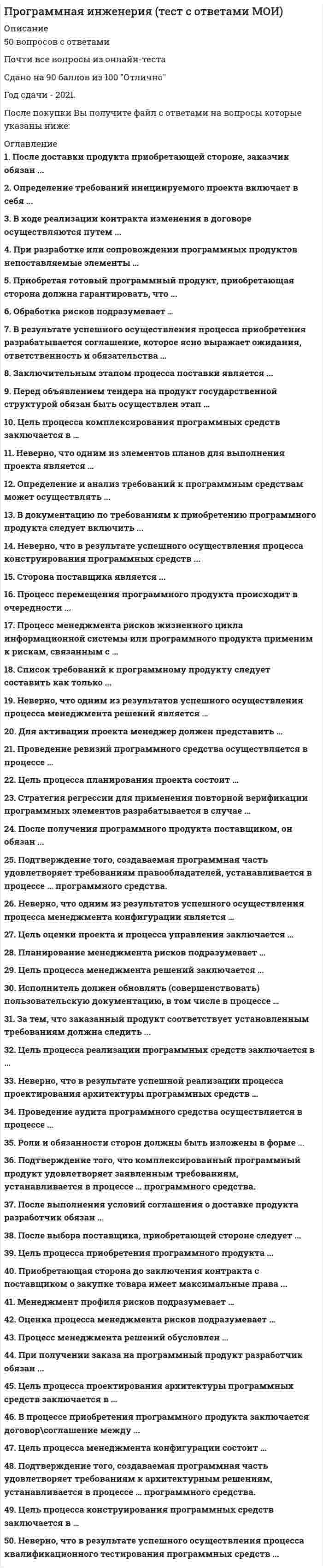    
          Описание
          50 вопросов с ответамиСдано на 83 балла  из 100 ХорошоГод сдачи - 2018- 2020.После покупки Вы получите файл с ответами на вопросы которые указаны ниже:***(Если нужна помощь с другими предметами или сдачей тестов онлайн, пишите в личные сообщения) 
          Оглавление
          1. Цель процесса комплексирования программных средств заключается в … *объединении программных блоков и программных компонентов, создании интегрированныхпрограммных элементов, согласованных с проектом программных средств *создании исполняемых программных блоков, которые должным образом отражают проектирование программных средств *обеспечении проекта для программных средств, которые реализуются и могут быть верифицированы относительно требований *создании заданных элементов системы, выполненных в виде программных продуктов или услуг2. Неверно, что одним из элементов планов для выполнения проекта является … *разработка графиков работ для своевременного завершения задач *распределение обязанностей *распределение задач *стратегия принятия решений3. Определение и анализ требований к программным средствам может осуществлять ... *приобретающая сторона и сторона разработчика *поставщик и сторона разработчика *только приобретающая сторона *приобретающая сторона и поставщик4. В документацию по требованиям к приобретению программного продукта следует включить ... *название фирмы поставщика и производителя *перечень имеющейся техники *технические требования к программному продукту *список имеющихся программных продуктов5. Неверно, что в результате успешного осуществления процесса конструирования программных средств ... *определяются внешние интерфейсы каждого программного модуля *изготавливаются программные блоки, определенные проектом *устанавливается совместимость и прослеживаемость между программными блоками, требованиями и проектом *определяются критерии верификации для всех программных блоков относительно требований6. Сторона поставщика является ... *второстепенным звеном в процессе приобретения продукта *главным звеном в процессе приобретения продукта *партнером стороны заказчика, так и разработчика *инициатором приобретения продукта7. Процесс перемещения программного продукта происходит в очередности ... *от разработчика к поставщику, далее к заказчику *от разработчика к заказчику, далее к поставщику *от разработчика к поставщику *от заказчика к поставщику8. Процесс менеджмента рисков жизненного цикла информационной системы или программного продукта применим к рискам, связанным с … *возникновением природных или техногенных катастроф *изменением экономической ситуации *приобретением, разработкой, сопровождением или применением программного продукта*изменением статуса компании (реорганизация, смена собственника)9. Список требований к программному продукту следует составить как только ... *приобретающая сторона найдет поставщика *приобретающая сторона найдет разработчика *приобретающая сторона выявит потребность *разработчик заявит о продукте10. Неверно, что одним из результатов успешного осуществления процесса менеджмента решений является … *разработка графиков работ для своевременного завершения задач *выбор наиболее предпочтительного направления действий *стратегия принятия решений *разработка альтернативных направлений действий11. После доставки продукта приобретающей стороне, заказчик обязан ... сообщить о появлении нового продукта провести оплату продукта встретиться с поставщиком приготовиться к приему продукта, принять ответственность12. Определение требований инициируемого проекта включает в себя ... *список имеющего аппаратного обеспечения*список имеющего программного обеспечения *техническое задание на разработку программного продукта *идентификацию целей, мотиваций и ограничений проекта13. В ходе реализации контракта изменения в договоре осуществляются путем ... *разрыва договора и заключения нового *после подписания в договор нельзя вносить изменения *переговоров14. При разработке или сопровождении программных продуктов непоставляемые элементы … *применяться не могут *могут применяться при условии, что функционирование и сопровождение поставляемых программных продуктов после поставки приобретающей стороне не зависит от таких элементов *могут применяться без каких либо ограничений *могут применяться при условии, что разработчик снимает с себя обязательства по сопровождению и/или поддержке программного продукта15. Приобретая готовый программный продукт, приобретающая сторона должна гарантировать, что ... *продукт будет использоваться строго по назначению *будет заключен договор о требованиях к продукту *будут соблюдены права собственности *будет написана необходимая документация по продукту16. Обработка рисков подразумевает … *определение политики менеджмента рисков, описывающие руководящие указания, регламентирующие выполнение менеджмента рисков *описание перспектив правообладателей, категорий риска, а также описание технических и управленческих целей, допущений и ограничений *предоставление рекомендованных альтернатив обработки риска в требованиях на действия по отношению к риску *сбор информации в течение всего жизненного цикла проекта для целей улучшения процесса менеджмента рисков и извлечения практических уроков17. В результате успешного осуществления процесса приобретения разрабатывается соглашение, которое ясно выражает ожидания, ответственность и обязательства … *стороны поставщика *приобретающей стороны *стороны поставщика и приобретающей стороны18. Заключительным этапом процесса поставки является ... *подтверждение поставщика о доставке *подтверждение о расчете с заказчиком *выполнение условий соглашения по поставке продукта *установление сроков доставки и места получения19. Перед объявлением тендера на продукт государственной структурой обязан быть осуществлен этап … *объявление тендера является первым этапом *формирование списка потенциальных поставщиков *формулирование первичных требований и выбор спроса *подача заявления об участии в тендере20. Для активации проекта менеджер должен представить … *заявки на необходимые ресурсы для выполнения проекта *график работ по задачам проекта *план проекта *технико-экономическое обоснование проекта21. Проведение ревизий программного средства осуществляется в процессе … *квалификационного тестирования программных средств *конструирования программных средств *комплексирования программных средств*анализа требований к программным средствам22. Цель процесса планирования проекта состоит … *в выборе из существующих альтернатив наиболее предпочтительного направления проектных действий *в составлении и доведении до заинтересованных сторон эффективного и выполнимого плана *в определении состояния проекта и гарантии того, что проект выполняется в соответствии с планами и графиками работ в пределах бюджета и удовлетворяет техническим параметрам *в установлении и поддержании целостности всех идентифицированных выходных результатов проекта или процесса обеспечения доступа к ним любой заинтересованной стороны23. Стратегия регрессии для применения повторной верификации программных элементов разрабатывается в случае … *когда результаты первичной верификации оказались не удовлетворительными *когда изменения проводятся только в проекте архитектуры программных средств *когда изменения проводятся в программных блоках, включая соответствующие требования, проект и коды *когда изменения проводятся в тестовом покрытии требований к программной составной части24. После получения программного продукта поставщиком, он обязан ... *заявить о начале своей деятельности *начать взаимодействие с другими сторонами *незамедлительно доставить продукт приобретающей стороне *выполнить условия контракта\соглашения25. Подтверждение того, создаваемая программная часть удовлетворяет требованиям правообладателей, устанавливается в процессе … программного средства. *детального проектирования *квалификационного тестирования *верификации *валидации26. Неверно, что одним из результатов успешного осуществления процесса менеджмента конфигурации является … определение составных частей, нуждающиеся в менеджменте конфигурации установление базовой линии конфигурации определение стратегии менеджмента конфигурации определение рисков по мере их выявления и в течение проведения проекта27. Цель оценки проекта и процесса управления заключается … *в установлении и поддержании целостности всех идентифицированных выходных результатов проекта или процесса обеспечения доступа к ним любой заинтересованной стороны *в определении состояния проекта и гарантии того, что проект выполняется в соответствии с планами и графиками работ в пределах бюджета и удовлетворяет техническим параметрам *в составлении и доведении до заинтересованных сторон эффективного и выполнимого плана *в выборе из существующих альтернатив наиболее предпочтительного направления проектных действий28. Планирование менеджмента рисков подразумевает … *предоставление рекомендованных альтернатив обработки риска в требованиях на действия по отношению к риску *описание перспектив правообладателей, категорий риска, а также описание технических и управленческих целей, допущений и ограничений *сбор информации в течение всего жизненного цикла проекта для целей улучшения процесса менеджмента рисков и извлечения практических уроков *определение политики менеджмента рисков, описывающие руководящие указания, регламентирующие выполнение менеджмента рисков29. Цель процесса менеджмента решений заключается … *в установлении и поддержании целостности всех идентифицированных выходных результатов проекта или процесса обеспечения доступа к ним любой заинтересованной стороны *в выборе из существующих альтернатив наиболее предпочтительного направления проектных действий *в составлении и доведении до заинтересованных сторон эффективного и выполнимого плана *в определении состояния проекта и гарантии того, что проект выполняется в соответствии с планами и графиками работ в пределах бюджета и удовлетворяет техническим параметрам30. Менеджмент профиля рисков подразумевает … *определение политики менеджмента рисков, описывающие руководящие указания, регламентирующие выполнение менеджмента рисков *сбор информации в течение всего жизненного цикла проекта для целей улучшения процесса менеджмента рисков и извлечения практических уроков *предоставление рекомендованных альтернатив обработки риска в требованиях на действия по отношению к риску *описание перспектив правообладателей, категорий риска, а также описание технических и управленческих целей, допущений и ограничений31. Оценка процесса менеджмента рисков подразумевает … *сбор информации в течение всего жизненного цикла проекта для целей улучшения процесса менеджмента рисков и извлечения практических уроков *предоставление рекомендованных альтернатив обработки риска в требованиях на действия по отношению к риску *определение политики менеджмента рисков, описывающие руководящие указания, регламентирующие выполнение менеджмента рисков *описание перспектив правообладателей, категорий риска, а также описание технических и управленческих целей, допущений и ограничений32. Процесс менеджмента решений обусловлен … *внесением изменений и дополнений в договор/соглашение о поставке программного продукта *возникающими в течение жизненного цикла системы запросами на принятие решений, направленных на достижение заданных, желаемых или оптимальных результатов *ошибками в формулировании требований к программному продукту*возникающими разногласиями между поставщиком и приобретающей стороной33. При получении заказа на программный продукт разработчик обязан ... *усовершенствовать имеющийся продукт *разработать или приобрести новый продукт *найти сторону для осуществления поставки34. Цель процесса проектирования архитектуры программных средств заключается в …  *обеспечении проекта для программных средств, которые реализуются и могут быть верифицированы относительно требований *создании исполняемых программных блоков, которые должным образом отражают проектирование программных средств *объединении программных блоков и программных компонентов, создании интегрированных программных элементов, согласованных с проектом программных средств *создании заданных элементов системы, выполненных в виде программных продуктов или услуг35. В процессе приобретения программного продукта заключается договор\соглашение между ... *приобретающей стороной и поставщиком *приобретающей стороной, поставщиком и разработчиком *разработчиком и поставщиком *приобретающей стороной и разработчиком36. Цель процесса менеджмента конфигурации состоит … *в установлении и поддержании целостности всех идентифицированных выходных результатов проекта или процесса обеспечения доступа к ним любой заинтересованной стороны *в определении состояния проекта и гарантии того, что проект выполняется в соответствии с планами и графиками работ в пределах бюджета и удовлетворяет техническим параметрам *в выборе из существующих альтернатив наиболее предпочтительного направления проектных действий *в составлении и доведении до заинтересованных сторон эффективного и выполнимого плана37. Подтверждение того, создаваемая программная часть удовлетворяет требованиям к архитектурным решениям, устанавливается в процессе … программного средства. детального проектирования валидации квалификационного тестирования верификации38. Цель процесса конструирования программных средств заключается в … *объединении программных блоков и программных компонентов, создании интегрированных программных элементов, согласованных с проектом программных средств *создании исполняемых программных блоков, которые должным образом отражают проектирование программных средств *создании заданных элементов системы, выполненных в виде программных продуктов или услуг *обеспечении проекта для программных средств, которые реализуются и могут быть верифицированы относительно требований39. Неверно, что в результате успешного осуществления процесса квалификационного тестирования программных средств ... *комплексированные программные средства верифицируются с использованием определенных критериев; *записываются результаты тестирования *определяются критерии для комплексированных программных средств с целью демонстрации соответствия с требованиями к программным средствам; *определяются критерии верификации для всех программных блоков относительно требований40. Исполнитель должен обновлять (совершенствовать) пользовательскую документацию, в том числе в процессе … *анализа требований к программным средствам *комплексирования программных средств *конструирования программных средств *проектирования архитектуры программных средств41. За тем, что заказанный продукт соответствует установленным требованиям должна следить ... *сторона заказчика *сторона заказчика и разработчика *сторона, поставщика и разработчика *сторона поставщика42. Цель процесса реализации программных средств заключается в … *обеспечении проекта для программных средств, которые реализуются и могут быть верифицированы относительно требований *объединении программных блоков и программных компонентов, создании интегрированных программных элементов, согласованных с проектом программных средств *создании заданных элементов системы, выполненных в виде программных продуктов или услуг *создании исполняемых программных блоков, которые должным образом отражают проектирование программных средств43. Неверно, что в результате успешной реализации процесса проектирования архитектуры программных средств … . *разрабатывается проект архитектуры программных средств и устанавливается базовая линия, описывающая программные составные части, которые будут реализовывать требования к программным средствам*определяются внутренние и внешние интерфейсы каждой программной составной части *устанавливается согласованность и прослеживаемость между требованиями к программным средствам и программным проектом *завершается верификация программных блоков относительно требований и проекта44. Проведение аудита программного средства осуществляется в процессе … *комплексирования программных средств *квалификационного тестирования программных средств *анализа требований к программным средствам *конструирования программных средств45. Роли и обязанности сторон должны быть изложены в форме ... *контракта\соглашения *устной договоренности *заявки об обязанностях *регламента взаимодействия сторон46. Подтверждение того, что комплексированный программный продукт удовлетворяет заявленным требованиям, устанавливается в процессе … программного средства. *верификации *валидации *квалификационного тестирования *детального проектирования47. После выполнения условий соглашения о доставке продукта разработчик обязан ... *проверить подлинность полученного продукта *выполнять сопровождение или поддержку продукта *подписать соглашение об обязательствах сторон48. После выбора поставщика, приобретающей стороне следует ... *найти альтернативный вариант поставки *составить список требований по продукту *составить и заключить договор *найти альтернативный вариант продукта49. Цель процесса приобретения программного продукта ... *расширение функционала *интеграция нового оборудования *получения продукта или услуги *подписание договорного соглашения50. Приобретающая сторона до заключения контракта с поставщиком о закупке товара имеет максимальные права ... *вести переговоры, привлекать другие стороны *запросить требования производителя товара *установить и использовать демо-версию приобретаемого продукта *заявить о желании заключить контракт 
            
            
            Программная инженерия (тест с ответами Синергия) Программные и аппаратные средства информационной безопасности Ответы.Все Тесты Синергия 2021 г.Программные и аппаратные средства информационной безопасности.Тест Синергия 2021г.Программные и аппаратные средства информационной безопасности (тест с ответами Синергия)Программный комплекс «Эталон Плюс» представляет собой …Программы стажировки в процессе дополнительного обучения персонала используются …Продающий и SEO-копирайтинг (тест с ответами Синергия)Прогиб f свободного конца бруса (EI-изгибная жесткость) будет равен...Прогнозирование методом среднего абсолютного прироста дает наилучшие результаты при условии …Программа и данные микропроцессора i8080 хранятся в ячейках памяти длинойПрограмма, которая замеряет, сколько времени затрачивается на каждую компоненту программы, что необходимо для последующего совершенствования программыПрограммная инженерияПрограммная инженерия ответы 2021г.Тест СИНЕРГИЯ [МОИ]Программная инженерия (Синергия), ответы на тест, 48 вопросов