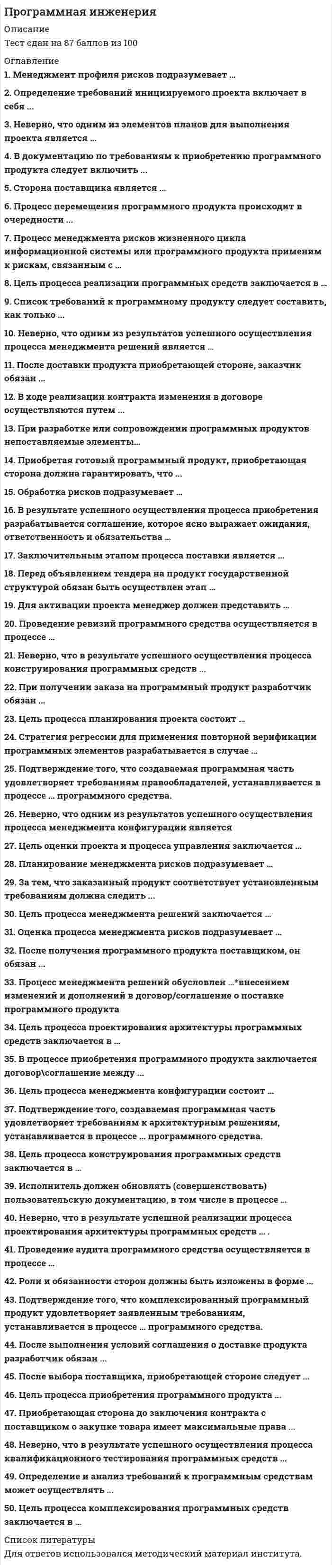     
          Описание
          40 Ответов на Тест Программная инженерия (Московский открытый институт, МОИ Синергия МФПУ)🟢 БАЗА ОТВЕТОВ (собраны ответы с нескольких попыток) = 40 ответов, 2021 год🔸 РЕЗУЛЬТАТЫ: 80 / 100 баллов🟢 ВСЕ ОТВЕТЫ выделены в файле. ﻿При покупке вы получаете файл с выделенными ответами 
          Оглавление
          1. Стратегия регрессии для применения повторной верификации программных элементов разрабатывается в случае …2. Процесс перемещения программного продукта происходит в очередности ...3. Определение требований инициируемого проекта включает в себя ...4. Сторона поставщика является ...5. Процесс менеджмента рисков жизненного цикла информационной системы или программного продукта применим к рискам, связанным с …6. Список требований к программному продукту следует составить как только ...7. В ходе реализации контракта изменения в договоре осуществляются путем ...8. Процесс менеджмента решений обусловлен …9. При получении заказа на программный продукт разработчик обязан ...10. Неверно, что одним из результатов успешного осуществления процесса менеджмента решений является …11. После доставки продукта приобретающей стороне, заказчик обязан ...12. Для активации проекта менеджер должен представить …13. Проведение ревизий программного средства осуществляется в процессе …14. В результате успешного осуществления процесса приобретения разрабатывается соглашение, которое ясно выражает ожидания, ответственность и обязательства …15. Заключительным этапом процесса поставки является ...16. Перед объявлением тендера на продукт государственной структурой обязан быть осуществлен этап …17. При разработке или сопровождении программных продуктов непоставляемые элементы …18. Приобретая готовый программный продукт, приобретающая сторона должна гарантировать, что ...19. Цель процесса комплексирования программных средств заключается в …20. Неверно, что одним из элементов планов для выполнения проекта является …21. Определение и анализ требований к программным средствам может осуществлять ...22. В документацию по требованиям к приобретению программного продукта следует включить ...23. После получения программного продукта поставщиком, он обязан ...24. Неверно, что в результате успешного осуществления процесса конструирования программных средств ...25. Цель оценки проекта и процесса управления заключается …26. Менеджмент профиля рисков подразумевает …27. Роли и обязанности сторон должны быть изложены в форме ...28. Подтверждение того, создаваемая программная часть удовлетворяет требованиям к архитектурным решениям, устанавливается в процессе … программного средства.29. Цель процесса конструирования программных средств заключается в …30. Подтверждение того, что комплексированный программный продукт удовлетворяет заявленным требованиям, устанавливается в процессе … программного средства.31. Оценка процесса менеджмента рисков подразумевает …32. Цель процесса проектирования архитектуры программных средств заключается в …33. В процессе приобретения программного продукта заключается договор\соглашение между ...34. Цель процесса менеджмента конфигурации состоит …35. Неверно, что в результате успешного осуществления процесса квалификационного тестирования программных средств ...36. Исполнитель должен обновлять (совершенствовать) пользовательскую документацию, в том числе в процессе …37. Проведение аудита программного средства осуществляется в процессе …38. После выполнения условий соглашения о доставке продукта разработчик обязан ...39. Подтверждение того, создаваемая программная часть удовлетворяет требованиям правообладателей, устанавливается в процессе … программного средства.40. Неверно, что одним из результатов успешного осуществления процесса менеджмента конфигурации является … 
            
            
            Программная инженерия ответы 2021г.Тест СИНЕРГИЯ [МОИ]Программная инженерия (Синергия), ответы на тест, 48 вопросовПрограммная инженерия (тест с ответами МОИ)Программная инженерия (тест с ответами Синергия) Программные и аппаратные средства информационной безопасности Ответы.Все Тесты Синергия 2021 г.Программные и аппаратные средства информационной безопасности.Тест Синергия 2021г.Программные и аппаратные средства информационной безопасности (тест с ответами Синергия)Причины расхождения вертикальных и горизонтальных швов наружных стен в крупнопанельных зданияхПроведение мероприятий по защите сотрудников от сокращений (организация их профессиональной переподготовки, временного трудоустройства, оформление дополнительных отпусков и т.п.) относится к такому направлению кадровой работы, как …Проверка усиленного сечения наращиванием растянутой зоны выполняется по формуле, заполните пропуск M ≤ Rs ⋅ As ⋅ h0 − 0,5 ⋅ x + Rs ⋅ Ass ⋅ h0 + h0s − ?Прогиб f свободного конца бруса (EI-изгибная жесткость) будет равен...Прогнозирование методом среднего абсолютного прироста дает наилучшие результаты при условии …Программа и данные микропроцессора i8080 хранятся в ячейках памяти длинойПрограмма, которая замеряет, сколько времени затрачивается на каждую компоненту программы, что необходимо для последующего совершенствования программы
