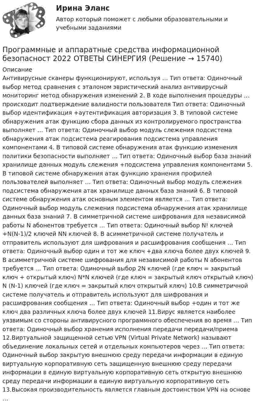      
          Описание
          Антивирусные сканеры функционируют, используя … Тип ответа: Одиночный выбор метод сравнения с эталоном эвристический анализ антивирусный мониторинг метод обнаружения изменений 2. В ходе выполнения процедуры … происходит подтверждение валидности пользователя Тип ответа: Одиночный выбор идентификация +аутентификация авторизация 3. В типовой системе обнаружения атак функцию сбора данных из контролируемого пространства выполняет … Тип ответа: Одиночный выбор модуль слежения подсистема обнаружения атак подсистема реагирования подсистема управления компонентами 4. В типовой системе обнаружения атак функцию изменения политики безопасности выполняет … Тип ответа: Одиночный выбор база знаний хранилище данных модуль слежения +подсистема управления компонентами 5. В типовой системе обнаружения атак функцию хранения профилей пользователей выполняет … Тип ответа: Одиночный выбор модуль слежения подсистема обнаружения атак хранилище данных база знаний 6. В типовой системе обнаружения атак основным элементом является … Тип ответа: Одиночный выбор модуль слежения подсистема обнаружения атак хранилище данных база знаний 7. В симметричной системе шифрования для независимой работы N абонентов требуется … Тип ответа: Одиночный выбор N! ключей +N(N-1)/2 ключей NN ключей 8. В асимметричной системе получатель и отправитель используют для шифрования и расшифрования сообщения … Тип ответа: Одиночный выбор один и тот же ключ +два ключа более двух ключей 9. В асимметричной системе шифрования для независимой работы N абонентов требуется … Тип ответа: Одиночный выбор 2N ключей (где ключ = закрытый ключ + открытый ключ) N*N ключей (где ключ = закрытый ключ  открытый ключ) N (N-1) ключей (где ключ = закрытый ключ  открытый ключ) 10.В симметричной системе получатель и отправитель используют для шифрования и расшифрования сообщения … Тип ответа: Одиночный выбор +один и тот же ключ два различных ключа более двух ключей 11.Вирус является наиболее уязвимым со стороны антивирусного программного обеспечения во время … Тип ответа: Одиночный выбор хранения исполнения передачи передачи/приема 12.Виртуальной защищенной сетью VPN (Virtual Private Network) называют объединение локальных сетей и отдельных компьютеров через … Тип ответа: Одиночный выбор закрытую внешнюю среду передачи информации в единую виртуальную корпоративную сеть защищенную внешнюю среду передачи информации в единую виртуальную корпоративную сеть открытую внешнюю среду передачи информации в единую виртуальную корпоративную сеть 13.Высокая производительность является главным достоинством VPN на основе …  
            
            
            Программное обеспечение управления проектами (тест с ответами Синергия/МОИ/ МТИ /МОСАП)Программные и аппаратные средства информационной безопасност 2022 ОТВЕТЫ СИНЕРГИЯПрограммные и аппаратные средства информационной безопасностиПрограммные и аппаратные средства информационной безопасностиПрограммные и аппаратные средства информационной безопасности 1  семестр 77 из 100 баллов. Тест Синергия. Ответы на тест.Программные и аппаратные средства информационной безопасности 1 семестр 83б✅ Программные и аппаратные средства информационной безопасности 30 вопросов СИНЕРГИЯ МТИ 2022💯 Программное обеспечение управления проектами. (ответы на тест Синергия / МОИ / МТИ / МосАП, ноябрь 2023)💯 Программное обеспечение управления проектами. (ответы на тест Синергия / МОИ / МТИ / МосАП, сентябрь 2023)Программное обеспечение управления проектами (ответы на тест Синергия / МТИ / МОИ / МосАП)💯 Программное обеспечение управления проектами. (ответы на тест Синергия / МТИ / МосАП, декабрь 2022)💯 Программное обеспечение управления проектами. (правильные ответы на тест Синергия / МОИ / МТИ / МосАП, август 2023)Программное обеспечение управления проектами. Результат на 100 баллов.Программное обеспечение управления проектами. Синергия. Ответы на ИТОГОВЫЙ ТЕСТ. На отлично!