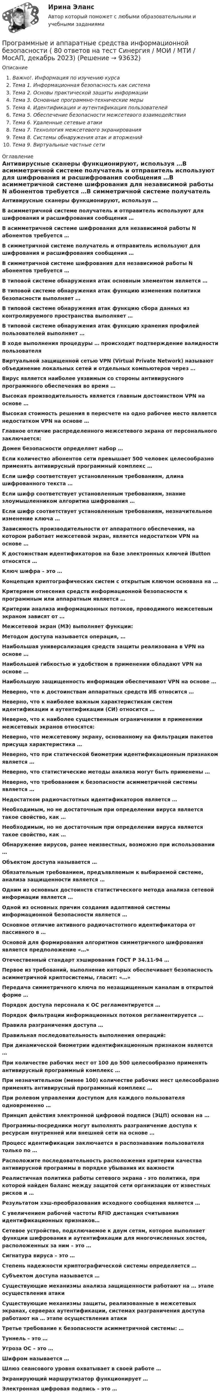      
            Описание
            Важно!. Информация по изучению курсаТема 1. Информационная безопасность как системаТема 2. Основы практической защиты информацииТема 3. Основные программно-технические мерыТема 4. Идентификация и аутентификация пользователейТема 5. Обеспечение безопасности межсетевого взаимодействияТема 6. Удаленные сетевые атакиТема 7. Технология межсетевого экранированияТема 8. Системы обнаружения атак и вторженийТема 9. Виртуальные частные сети 
            Оглавление
            Антивирусные сканеры функционируют, используя …В асимметричной системе получатель и отправитель используют для шифрования и расшифрования сообщения …В асимметричной системе шифрования для независимой работы N абонентов требуется …В симметричной системе получатель и отправитель используют для шифрования и расшифрования сообщения …В симметричной системе шифрования для независимой работы N абонентов требуется …В типовой системе обнаружения атак основным элементом является …В типовой системе обнаружения атак функцию изменения политики безопасности выполняет …В типовой системе обнаружения атак функцию сбора данных из контролируемого пространства выполняет …В типовой системе обнаружения атак функцию хранения профилей пользователей выполняет …В ходе выполнения процедуры … происходит подтверждение валидности пользователяВиртуальной защищенной сетью VPN (Virtual Private Network) называют объединение локальных сетей и отдельных компьютеров через …Вирус является наиболее уязвимым со стороны антивирусного программного обеспечения во время …Высокая производительность является главным достоинством VPN на основе …Высокая стоимость решения в пересчете на одно рабочее место является недостатком VPN на основе …Главное отличие распределенного межсетевого экрана от персонального заключается:Домен безопасности определяет набор …Если количество абонентов сети превышает 500 человек целесообразно применять антивирусный программный комплекс …Если шифр соответствует установленным требованиям, длина шифрованного текста …Если шифр соответствует установленным требованиям, знание злоумышленником алгоритма шифрования …Если шифр соответствует установленным требованиям, незначительное изменение ключа …Зависимость производительности от аппаратного обеспечения, на котором работает межсетевой экран, является недостатком VPN на основе …К достоинствам идентификаторов на базе электронных ключей iButton относятся …Ключ шифра – это …Концепция криптографических систем с открытым ключом основана на …Критерием отнесения средств информационной безопасности к программным или аппаратным является …Критерии анализа информационных потоков, проводимого межсетевым экраном зависят от …Межсетевой экран (МЭ) выполняет функции:Методом доступа называется операция, …Наибольшая универсализация средств защиты реализована в VPN на основе …Наибольшей гибкостью и удобством в применении обладают VPN на основе …Наибольшую защищенность информации обеспечивают VPN на основе …Неверно, что к достоинствам аппаратных средств ИБ относится …Неверно, что к наиболее важным характеристикам систем идентификации и аутентификации (СИ) относится …Неверно, что к наиболее существенным ограничениям в применении межсетевых экранов относятся:Неверно, что межсетевому экрану, основанному на фильтрации пакетов присуща характеристика …Неверно, что при статической биометрии идентификационным признаком является …Неверно, что статистические методы анализа могут быть применены …Неверно, что требованием к безопасности асимметричной системы является …Недостатком радиочастотных идентификаторов является …Необходимым, но не достаточным при определении вируса является такое свойство, как …Необходимым, но не достаточным при определении вируса является такое свойство, как …Обнаружение вирусов, ранее неизвестных, возможно при использовании …Объектом доступа называется …Обязательным требованием, предъявляемым к выбираемой системе, анализа защищенности является …Одним из основных достоинств статистического метода анализа сетевой информации является …Одной из основных причин создания адаптивной системы информационной безопасности является …Основное отличие активного радиочастотного идентификатора от пассивного в …Основой для формирования алгоритмов симметричного шифрования является предположение «…»Отечественный стандарт хэширования ГОСТ Р 34.11-94 …Первое из требований, выполнение которых обеспечивает безопасность асимметричной криптосистемы, гласит: «…»Передача симметричного ключа по незащищенным каналам в открытой форме …Порядок доступа персонала к ОС регламентируется …Порядок фильтрации информационных потоков регламентируется …Правила разграничения доступа …Правильная последовательность выполнения операций:При динамической биометрии идентификационным признаком является …При количестве рабочих мест от 100 до 500 целесообразно применять антивирусный программный комплекс …При незначительном (менее 100) количестве рабочих мест целесообразно применять антивирусный программный комплекс …При ролевом управлении доступом для каждого пользователя одновременно …Принцип действия электронной цифровой подписи (ЭЦП) основан на …Программы-посредники могут выполнять разграничение доступа к ресурсам внутренней или внешней сети на основе …Процесс идентификации заключается в распознавании пользователя только по …Расположите последовательность расположения критерии качества антивирусной программы в порядке убывания их важностиРеалистичная политика работы сетевого экрана - это политика, при которой найден баланс между защитой сети организации от известных рисков и …Результатом хэш-преобразования исходного сообщения является …С увеличением рабочей частоты RFID дистанция считывания идентификационных признаков…Сетевое устройство, подключаемое к двум сетям, которое выполняет функции шифрования и аутентификации для многочисленных хостов, расположенных за ним – это …Сигнатура вируса – это …Степень надежности криптографической системы определяется …Субъектом доступа называется …Существующие механизмы анализа защищенности работают на … этапе осуществления атакиСуществующие механизмы защиты, реализованные в межсетевых экранах, серверах аутентификации, системах разграничения доступа работают на … этапе осуществления атакиТретье требование к безопасности асимметричной системы: …Туннель – это …Угроза ОС – это …Шифром называется …Шлюз сеансового уровня охватывает в своей работе …Экранирующий маршрутизатор функционирует …Электронная цифровая подпись – это …  
            
            
            Программные и аппаратные средства информационной безопасности (7 семестр Синергия)Программные и аппаратные средства информационной безопасности ( 80 ответов на тест Синергия / МОИ / МТИ / МосАП, декабрь 2023)⭐ Программные и аппаратные средства информационной безопасности (все ответы на тест Синергия / МТИ / МосАП, август 2022)💯 Программные и аппаратные средства информационной безопасности (все ответы на тест Синергия / МТИ / МосАП, декабрь 2022)⭐ Программные и аппаратные средства информационной безопасности (все ответы на тест Синергия / МТИ / МосАП, июль 2022)💯 Программные и аппаратные средства информационной безопасности (все ответы на тест Синергия / МТИ / МосАП, ноябрь 2022)💯 Программные и аппаратные средства информационной безопасности (все ответы на тест Синергия / МТИ / МосАП, сентябрь 2022)Программные и аппаратные средства информационной безопасностиПрограммные и аппаратные средства информационной безопасностиПрограммные и аппаратные средства информационной безопасности 1  семестр 77 из 100 баллов. Тест Синергия. Ответы на тест.Программные и аппаратные средства информационной безопасности 1 семестр 83б✅ Программные и аппаратные средства информационной безопасности 30 вопросов СИНЕРГИЯ МТИ 2022Программные и аппаратные средства информационной безопасности / 69 вопросов✅ Программные и аппаратные средства информационной безопасности 69 вопросов СИНЕРГИЯ МТИ 2022