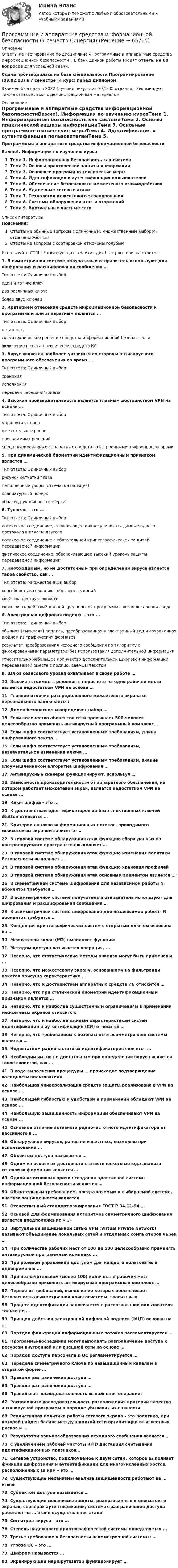     
            Описание
            Ответы на тестирование по дисциплине «Программные и аппаратные средства информационной безопасности». В банк данной работы входят ответы на 80 вопросов для успешной сдачи. Сдача производилась на базе специальности Программирование (09.02.03) в 7 семестре (4 курс) перед дипломом.Экзамен был сдан в 2022 (лучший результат 97/100, отлично). Рекомендую также ознакомиться с демонстрационным материалом. 
            Оглавление
            Программные и аппаратные средства информационной безопасностиВажно!. Информация по изучению курсаТема 1. Информационная безопасность как системаТема 2. Основы практической защиты информацииТема 3. Основные программно-технические мерыТема 4. Идентификация и аутентификация пользователейТема 5. Обеспечение безопасности межсетевого взаимодействияТема 6. Удаленные сетевые атакиТема 7. Технология межсетевого экранированияТема 8. Системы обнаружения атак и вторженийТема 9. Виртуальные частные сети 
            Список литературы
            Пояснения:Ответы на обычные вопросы с одиночным, множественным выбором отмечены жёлтымОтветы на вопросы с сортировкой отмечены голубымИспользуйте CTRL+F или функцию «Найти» для быстрого поиска ответов.1.	 В симметричной системе получатель и отправитель используют для шифрования и расшифрования сообщения …Тип ответа: Одиночный выбородин и тот же ключдва различных ключаболее двух ключей2.	Критерием отнесения средств информационной безопасности к программным или аппаратным является …Тип ответа: Одиночный выборстоимостьсхемотехническое решение средства информационной безопасностивключение в состав технических средств КС3.	 Вирус является наиболее уязвимым со стороны антивирусного программного обеспечения во время …Тип ответа: Одиночный выборхраненияисполненияпередачи передачи/приема4.	 Высокая производительность является главным достоинством VPN на основе …Тип ответа: Одиночный выбормаршрутизаторовмежсетевых экрановпрограммных решенийспециализированных аппаратных средств со встроенными шифропроцессорами5.	При динамической биометрии идентификационным признаком является …Тип ответа: Одиночный выборрисунок сетчатки глазапапиллярные узоры (отпечатки пальцев)клавиатурный почеркобразец рукописного почерка6.	 Туннель – это …Тип ответа: Одиночный выборлогическое соединение, позволяющее инкапсулировать данные одного протокола в пакеты другогологическое соединение с обязательной криптографической защитой передаваемой информациифизическое соединение, обеспечивающее высокий уровень защиты передаваемой информации7.	Необходимым, но не достаточным при определении вируса является такое свойство, как …Тип ответа: Множественный выборспособность к созданию собственных копийсвойства деструктивностискрытность действий данной вредоносной программы в вычислительной среде8.	Электронная цифровая подпись - это ...Тип ответа: Одиночный выборобычная («мокрая») подпись, преобразованная в электронный вид и сохраненная в одном из графических форматоврезультат преобразования исходного сообщения по алгоритму с фиксированными параметрами без использования дополнительной информацииотносительно небольшое количество дополнительной цифровой информации, передаваемой вместе с подписываемым текстом9.	Шлюз сеансового уровня охватывает в своей работе …10.	 Высокая стоимость решения в пересчете на одно рабочее место является недостатком VPN на основе …11.	 Главное отличие распределенного межсетевого экрана от персонального заключается:12.	 Домен безопасности определяет набор …13.	 Если количество абонентов сети превышает 500 человек целесообразно применять антивирусный программный комплекс...14.	 Если шифр соответствует установленным требованиям, длина шифрованного текста …15.	 Если шифр соответствует установленным требованиям, незначительное изменение ключа …16.	 Если шифр соответствует установленным требованиям, знание злоумышленником алгоритма шифрования …17.	Антивирусные сканеры функционируют, используя …18.	 Зависимость производительности от аппаратного обеспечения, на котором работает межсетевой экран, является недостатком VPN на основе ...19.	 Ключ шифра - это ...20.	 К достоинствам идентификаторов на базе электронных ключей iButton относятся …21.	 Критерии анализа информационных потоков, проводимого межсетевым экраном зависят от …22.	В типовой системе обнаружения атак функцию сбора данных из контролируемого пространства выполняет …23.	В типовой системе обнаружения атак функцию изменения политики безопасности выполняет …24.	В типовой системе обнаружения атак функцию хранения профилей25.	В типовой системе обнаружения атак основным элементом является …26.	В симметричной системе шифрования для независимой работы N абонентов требуется …27.	В асимметричной системе получатель и отправитель используют для шифрования и расшифрования сообщения …28.	В асимметричной системе шифрования для независимой работы N абонентов требуется …29.	 Концепция криптографических систем с открытым ключом основана на …30.	 Межсетевой экран (МЭ) выполняет функции:31.	 Методом доступа называется операция, ...32.	 Неверно, что статистические методы анализа могут быть применены ...33.	 Неверно, что межсетевому экрану, основанному на фильтрации пакетов присуща характеристика ...34.	 Неверно, что к достоинствам аппаратных средств ИБ относится …35.	 Неверно, что при статической биометрии идентификационным признаком является …36.	 Неверно, что к наиболее существенным ограничениям в применении межсетевых экранов относится:37.	 Неверно, что к наиболее важным характеристикам систем идентификации и аутентификации (СИ) относится …38.	 Неверно, что требованием к безопасности асимметричной системы является …39.	 Недостатком радиочастотных идентификаторов является …40.	 Необходимым, но не достаточным при определении вируса является такое свойство, как …41.	В ходе выполнения процедуры … происходит подтверждение валидности пользователя42.	 Наибольшая универсализация средств защиты реализована в VPN на основе …43.	 Наибольшей гибкостью и удобством в применении обладают VPN на основе …44.	 Наибольшую защищенность информации обеспечивают VPN на основе …45.	 Основное отличие активного радиочастотного идентификатора от пассивного в ...46.	 Обнаружение вирусов, ранее не известных, возможно при использовании …47.	 Объектом доступа называется …48.	 Одним из основных достоинств статистического метода анализа сетевой информации является …49.	 Одной из основных причин создания адаптивной системы информационной безопасности является …50.	 Обязательным требованием, предъявляемым к выбираемой системе, анализа защищенности является …51.	 Отечественный стандарт хэширования ГОСТ Р 34.11-94 …52.	 Основой для формирования алгоритмов симметричного шифрования является предположение «…»53.	Виртуальной защищенной сетью VPN (Virtual Private Network) называют объединение локальных сетей и отдельных компьютеров через …54.	 При количестве рабочих мест от 100 до 500 целесообразно применять антивирусный программный комплекс ...55.	 При ролевом управлении доступом для каждого пользователя одновременно …56.	 При незначительном (менее 100) количестве рабочих мест целесообразно применять антивирусный программный комплекс …57.	 Первое из требований, выполнение которых обеспечивает безопасность асимметричной криптосистемы, гласит: «…»58.	 Процесс идентификации заключается в распознавании пользователя только по …59.	 Принцип действия электронной цифровой подписи (ЭЦП) основан на …60.	Порядок фильтрации информационных потоков регламентируется …61.	 Программы-посредники могут выполнять разграничение доступа к ресурсам внутренней или внешней сети на основе …62.	 Порядок доступа персонала к ОС регламентируется …63.	 Передача симметричного ключа по незащищенным каналам в открытой форме …64.	 Правила разграничения доступа …65.	 Правила разграничения доступа …66.	 Правильная последовательность выполнения операций:67.	 Расположите последовательность расположения критерии качества антивирусной программы в порядке убывания их важности68.	 Реалистичная политика работы сетевого экрана - это политика, при которой найден баланс между защитой сети организации от известных рисков и …69.	 Результатом хэш-преобразования исходного сообщения является …70.	 С увеличением рабочей частоты RFID дистанция считывания идентификационных признаков…71.	 Сетевое устройство, подключаемое к двум сетям, которое выполняет функции шифрования и аутентификации для многочисленных хостов, расположенных за ним – это …72.	 Существующие механизмы анализа защищенности работают на … этапе73.	 Субъектом доступа называется …74.	 Существующие механизмы защиты, реализованные в межсетевых экранах, серверах аутентификации, системах разграничения доступа работают на … этапе осуществления атаки75.	 Сигнатура вируса – это …76.	 Степень надежности криптографической системы определяется ...77.	 Третье требование к безопасности асимметричной системы: …78.	 Угроза ОС – это …79.	 Шифром называется …80. Экранирующий маршрутизатор функционирует … 
            
            
            ✅ Программные и аппаратные средства информационной безопасности 79 вопросов СИНЕРГИЯ МТИ 2022Программные и аппаратные средства информационной безопасности (7 семестр Синергия)Программные и аппаратные средства информационной безопасности ( 80 ответов на тест Синергия / МОИ / МТИ / МосАП, декабрь 2023)⭐ Программные и аппаратные средства информационной безопасности (все ответы на тест Синергия / МТИ / МосАП, август 2022)💯 Программные и аппаратные средства информационной безопасности (все ответы на тест Синергия / МТИ / МосАП, декабрь 2022)⭐ Программные и аппаратные средства информационной безопасности (все ответы на тест Синергия / МТИ / МосАП, июль 2022)💯 Программные и аппаратные средства информационной безопасности (все ответы на тест Синергия / МТИ / МосАП, ноябрь 2022)Программные и аппаратные средства информационной безопасност 2022 ОТВЕТЫ СИНЕРГИЯПрограммные и аппаратные средства информационной безопасностиПрограммные и аппаратные средства информационной безопасностиПрограммные и аппаратные средства информационной безопасности 1  семестр 77 из 100 баллов. Тест Синергия. Ответы на тест.Программные и аппаратные средства информационной безопасности 1 семестр 83б✅ Программные и аппаратные средства информационной безопасности 30 вопросов СИНЕРГИЯ МТИ 2022Программные и аппаратные средства информационной безопасности / 69 вопросов