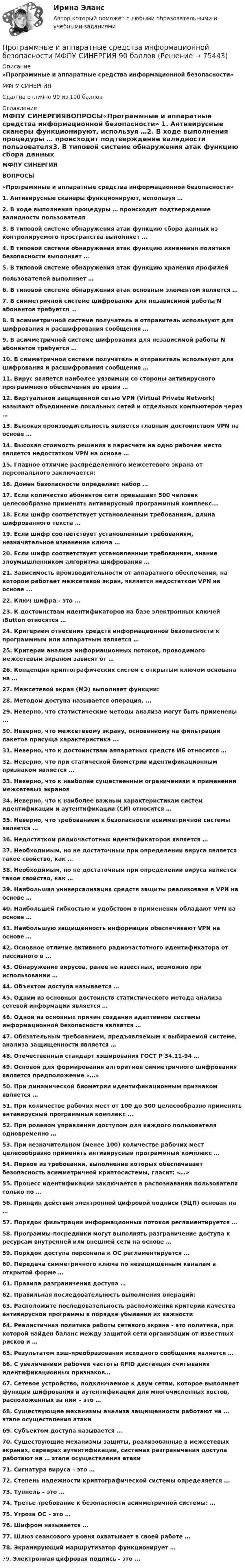      
            Описание
            «Программные и аппаратные средства информационной безопасности»МФПУ СИНЕРГИЯСдал на отлично 90 из 100 баллов 
            Оглавление
            МФПУ СИНЕРГИЯВОПРОСЫ«Программные и аппаратные средства информационной безопасности»  1.    Антивирусные сканеры функционируют, используя …2.    В ходе выполнения процедуры … происходит подтверждение валидности пользователя3.    В типовой системе обнаружения атак функцию сбора данных из контролируемого пространства выполняет …4.    В типовой системе обнаружения атак функцию изменения политики безопасности выполняет …5.    В типовой системе обнаружения атак функцию хранения профилейпользователей выполняет …6.    В типовой системе обнаружения атак основным элементом является …7.    В симметричной системе шифрования для независимой работы N абонентов требуется …8.    В асимметричной системе получатель и отправитель используют для шифрования и расшифрования сообщения …9.    В асимметричной системе шифрования для независимой работы N абонентов требуется …10.  В симметричной системе получатель и отправитель используют для шифрования и расшифрования сообщения …11.  Вирус является наиболее уязвимым со стороны антивирусного программного обеспечения во время …12.  Виртуальной защищенной сетью VPN (Virtual Private Network) называют объединение локальных сетей и отдельных компьютеров через …13.  Высокая производительность является главным достоинством VPN на основе …14. Высокая стоимость решения в пересчете на одно рабочее место является недостатком VPN на основе …15.  Главное отличие распределенного межсетевого экрана от персонального заключается:16.  Домен безопасности определяет набор …17.  Если количество абонентов сети превышает 500 человек целесообразно применять антивирусный программный комплекс...18.  Если шифр соответствует установленным требованиям, длина шифрованного текста …19. Если шифр соответствует установленным требованиям, незначительное изменение ключа …20.  Если шифр соответствует установленным требованиям, знание злоумышленником алгоритма шифрования …21.  Зависимость производительности от аппаратного обеспечения, на котором работает межсетевой экран, является недостатком VPN на основе ...22. Ключ шифра - это ...23.  К достоинствам идентификаторов на базе электронных ключей iButton относятся …24.  Критерием отнесения средств информационной безопасности к программным или аппаратным является …25.  Критерии анализа информационных потоков, проводимого межсетевым экраном зависят от …26.  Концепция криптографических систем с открытым ключом основана на …27.  Межсетевой экран (МЭ) выполняет функции:28. Методом доступа называется операция, ...29.  Неверно, что статистические методы анализа могут быть применены ...30.  Неверно, что межсетевому экрану, основанному на фильтрации пакетов присуща характеристика ...31.  Неверно, что к достоинствам аппаратных средств ИБ относится …32.  Неверно, что при статической биометрии идентификационным признаком является …33.  Неверно, что к наиболее существенным ограничениям в применении межсетевых экранов34.  Неверно, что к наиболее важным характеристикам систем идентификации и аутентификации (СИ) относится …35.  Неверно, что требованием к безопасности асимметричной системы является …36.  Недостатком радиочастотных идентификаторов является …37.  Необходимым, но не достаточным при определении вируса является такое свойство, как …38.  Необходимым, но не достаточным при определении вируса является такое свойство, как …39.  Наибольшая универсализация средств защиты реализована в VPN на основе …40.  Наибольшей гибкостью и удобством в применении обладают VPN на основе …41.  Наибольшую защищенность информации обеспечивают VPN на основе …42.  Основное отличие активного радиочастотного идентификатора от пассивного в ...43.  Обнаружение вирусов, ранее не известных, возможно при использовании … 44.  Объектом доступа называется …45.  Одним из основных достоинств статистического метода анализа сетевой информации является …46.  Одной из основных причин создания адаптивной системы информационной безопасности является …47.  Обязательным требованием, предъявляемым к выбираемой системе, анализа защищенности является …48.  Отечественный стандарт хэширования ГОСТ Р 34.11-94 …49.  Основой для формирования алгоритмов симметричного шифрования является предположение «…»50.  При динамической биометрии идентификационным признаком является …51.  При количестве рабочих мест от 100 до 500 целесообразно применять антивирусный программный комплекс ...52. При ролевом управлении доступом для каждого пользователя одновременно …53.  При незначительном (менее 100) количестве рабочих мест целесообразно применять антивирусный программный комплекс …54.  Первое из требований, выполнение которых обеспечивает безопасность асимметричной криптосистемы, гласит: «…»55.  Процесс идентификации заключается в распознавании пользователя только по …56.  Принцип действия электронной цифровой подписи (ЭЦП) основан на …57.  Порядок фильтрации информационных потоков регламентируется …58.  Программы-посредники могут выполнять разграничение доступа к ресурсам внутренней или внешней сети на основе …59.  Порядок доступа персонала к ОС регламентируется …60.  Передача симметричного ключа по незащищенным каналам в открытой форме …61.  Правила разграничения доступа …62.  Правильная последовательность выполнения операций:63.  Расположите последовательность расположения критерии качества антивирусной программы в порядке убывания их важности64.  Реалистичная политика работы сетевого экрана - это политика, при которой найден баланс между защитой сети организации от известных рисков и …65.  Результатом хэш-преобразования исходного сообщения является …66.  С увеличением рабочей частоты RFID дистанция считывания идентификационных признаков…67. Сетевое устройство, подключаемое к двум сетям, которое выполняет функции шифрования и аутентификации для многочисленных хостов, расположенных за ним – это …68.  Существующие механизмы анализа защищенности работают на … этапе осуществления атаки69.  Субъектом доступа называется …70.  Существующие механизмы защиты, реализованные в межсетевых экранах, серверах аутентификации, системах разграничения доступа работают на … этапе осуществления атаки71.  Сигнатура вируса – это …72.  Степень надежности криптографической системы определяется ...73.  Туннель – это …74.  Третье требование к безопасности асимметричной системы: …75.  Угроза ОС – это …76.  Шифром называется …77.  Шлюз сеансового уровня охватывает в своей работе …78.  Экранирующий маршрутизатор функционирует …79.  Электронная цифровая подпись - это ...  
            
            
            💯 Программные и аппаратные средства информационной безопасности (все ответы на тест Синергия / МТИ / МосАП, январь 2023)Программные и аппаратные средства информационной безопасности МФПУ СИНЕРГИЯ 90 баллов💯 Программные и аппаратные средства информационной безопасности (ответы на тест Синергия / МОИ / МТИ / МосАП, декабрь 2023)Программные и аппаратные средства информационной безопасности (ответы на тест Синергия / МТИ / МОИ / МосАП)💯 Программные и аппаратные средства информационной безопасности (правильные ответы на тест Синергия / МОИ / МТИ / МосАП)Программные и аппаратные средства информационной безопасности СинергияПрограммные и аппаратные средства информационной безопасности (СИНЕРГИЯ 4-семестр)✅ Программные и аппаратные средства информационной безопасности 79 вопросов СИНЕРГИЯ МТИ 2022Программные и аппаратные средства информационной безопасности (7 семестр Синергия)Программные и аппаратные средства информационной безопасности ( 80 ответов на тест Синергия / МОИ / МТИ / МосАП, декабрь 2023)⭐ Программные и аппаратные средства информационной безопасности (все ответы на тест Синергия / МТИ / МосАП, август 2022)💯 Программные и аппаратные средства информационной безопасности (все ответы на тест Синергия / МТИ / МосАП, декабрь 2022)⭐ Программные и аппаратные средства информационной безопасности (все ответы на тест Синергия / МТИ / МосАП, июль 2022)💯 Программные и аппаратные средства информационной безопасности (все ответы на тест Синергия / МТИ / МосАП, ноябрь 2022)