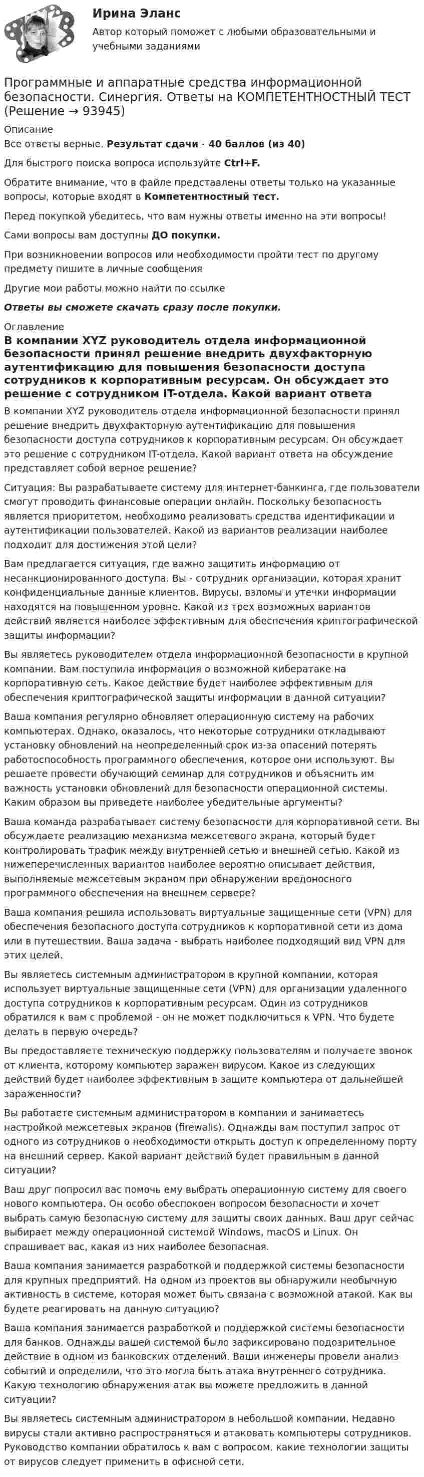     
            Описание
            Все ответы верные. Результат сдачи - 40 баллов (из 40)Для быстрого поиска вопроса используйте Ctrl+F.Обратите внимание, что в файле представлены ответы только на указанные вопросы, которые входят в Компетентностный тест.Перед покупкой убедитесь, что вам нужны ответы именно на эти вопросы!Сами вопросы вам доступны ДО покупки.При возникновении вопросов или необходимости пройти тест по другому предмету пишите в личные сообщения Другие мои работы можно найти по ссылке Ответы вы сможете скачать сразу после покупки. 
            Оглавление
            В компании XYZ руководитель отдела информационной безопасности принял решение внедрить двухфакторную аутентификацию для повышения безопасности доступа сотрудников к корпоративным ресурсам. Он обсуждает это решение с сотрудником IT-отдела. Какой вариант ответа на обсуждение представляет собой верное решение?Ситуация: Вы разрабатываете систему для интернет-банкинга, где пользователи смогут проводить финансовые операции онлайн. Поскольку безопасность является приоритетом, необходимо реализовать средства идентификации и аутентификации пользователей. Какой из вариантов реализации наиболее подходит для достижения этой цели?Вам предлагается ситуация, где важно защитить информацию от несанкционированного доступа. Вы - сотрудник организации, которая хранит конфиденциальные данные клиентов. Вирусы, взломы и утечки информации находятся на повышенном уровне. Какой из трех возможных вариантов действий является наиболее эффективным для обеспечения криптографической защиты информации? Вы являетесь руководителем отдела информационной безопасности в крупной компании. Вам поступила информация о возможной кибератаке на корпоративную сеть. Какое действие будет наиболее эффективным для обеспечения криптографической защиты информации в данной ситуации?Ваша компания регулярно обновляет операционную систему на рабочих компьютерах. Однако, оказалось, что некоторые сотрудники откладывают установку обновлений на неопределенный срок из-за опасений потерять работоспособность программного обеспечения, которое они используют. Вы решаете провести обучающий семинар для сотрудников и объяснить им важность установки обновлений для безопасности операционной системы. Каким образом вы приведете наиболее убедительные аргументы?Ваша команда разрабатывает систему безопасности для корпоративной сети. Вы обсуждаете реализацию механизма межсетевого экрана, который будет контролировать трафик между внутренней сетью и внешней сетью. Какой из нижеперечисленных вариантов наиболее вероятно описывает действия, выполняемые межсетевым экраном при обнаружении вредоносного программного обеспечения на внешнем сервере?Ваша компания решила использовать виртуальные защищенные сети (VPN) для обеспечения безопасного доступа сотрудников к корпоративной сети из дома или в путешествии. Ваша задача - выбрать наиболее подходящий вид VPN для этих целей. Вы являетесь системным администратором в крупной компании, которая использует виртуальные защищенные сети (VPN) для организации удаленного доступа сотрудников к корпоративным ресурсам. Один из сотрудников обратился к вам с проблемой - он не может подключиться к VPN. Что будете делать в первую очередь?Вы предоставляете техническую поддержку пользователям и получаете звонок от клиента, которому компьютер заражен вирусом. Какое из следующих действий будет наиболее эффективным в защите компьютера от дальнейшей зараженности?Вы работаете системным администратором в компании и занимаетесь настройкой межсетевых экранов (firewalls). Однажды вам поступил запрос от одного из сотрудников о необходимости открыть доступ к определенному порту на внешний сервер. Какой вариант действий будет правильным в данной ситуации? Ваш друг попросил вас помочь ему выбрать операционную систему для своего нового компьютера. Он особо обеспокоен вопросом безопасности и хочет выбрать самую безопасную систему для защиты своих данных. Ваш друг сейчас выбирает между операционной системой Windows, macOS и Linux. Он спрашивает вас, какая из них наиболее безопасная. Ваша компания занимается разработкой и поддержкой системы безопасности для крупных предприятий. На одном из проектов вы обнаружили необычную активность в системе, которая может быть связана с возможной атакой. Как вы будете реагировать на данную ситуацию? Ваша компания занимается разработкой и поддержкой системы безопасности для банков. Однажды вашей системой было зафиксировано подозрительное действие в одном из банковских отделений. Ваши инженеры провели анализ событий и определили, что это могла быть атака внутреннего сотрудника. Какую технологию обнаружения атак вы можете предложить в данной ситуации?Вы являетесь системным администратором в небольшой компании. Недавно вирусы стали активно распространяться и атаковать компьютеры сотрудников. Руководство компании обратилось к вам с вопросом, какие технологии защиты от вирусов следует применить в офисной сети.   
            
            
            🌞 Программные и аппаратные средства информационной безопасности Синергия / МТИ / МосАП 2022 Ответы на все 80 вопросов на отлично! Программные и аппаратные средства информационной безопасности. Синергия. Ответы на КОМПЕТЕНТНОСТНЫЙ ТЕСТПрограммные и аппаратные средства информационной безопасности Синергия тест ответы на вопросы Программные и аппаратные средства информационной безопасности, темы 1-7, итоговый, компетентностный тест (ответы на тест Синергия / МТИ / МОИ / МосАП, 113 вопросов)Программные и аппаратные средства информационной безопасности тест ответы на вопросы СинергияПрограммные и аппаратные средства информационной безопасности. тест. Синергия 2022 экзаменПрограммные и аппаратные средства информационной безопасности (тест с ответами «Синергия»).💯 Программные и аппаратные средства информационной безопасности (все ответы на тест Синергия / МТИ / МосАП, сентябрь 2022)💯 Программные и аппаратные средства информационной безопасности (все ответы на тест Синергия / МТИ / МосАП, январь 2023)Программные и аппаратные средства информационной безопасности МФПУ СИНЕРГИЯ 90 баллов💯 Программные и аппаратные средства информационной безопасности (ответы на тест Синергия / МОИ / МТИ / МосАП, декабрь 2023)Программные и аппаратные средства информационной безопасности (ответы на тест Синергия / МТИ / МОИ / МосАП)💯 Программные и аппаратные средства информационной безопасности (правильные ответы на тест Синергия / МОИ / МТИ / МосАП)Программные и аппаратные средства информационной безопасности Синергия