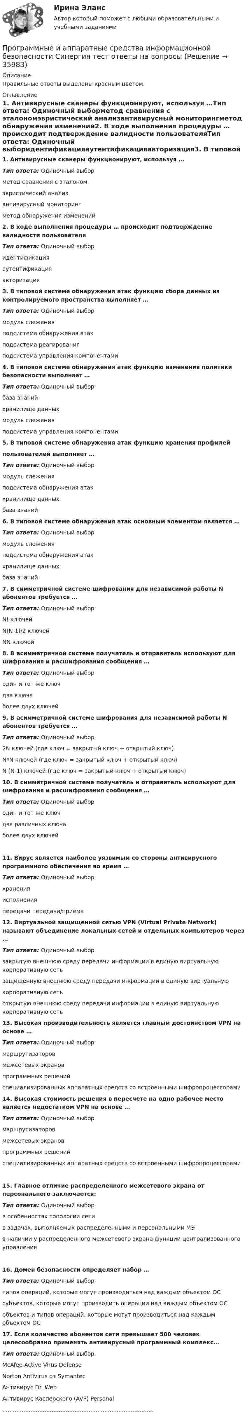     
          Описание
          Правильные ответы выделены красным цветом. 
          Оглавление
          1. Антивирусные сканеры функционируют, используя …Тип ответа: Одиночный выборметод сравнения с эталономэвристический анализантивирусный мониторингметод обнаружения изменений2. В ходе выполнения процедуры … происходит подтверждение валидности пользователяТип ответа: Одиночный выборидентификацияаутентификацияавторизация3. В типовой системе обнаружения атак функцию сбора данных из контролируемого пространства выполняет …Тип ответа: Одиночный выбормодуль слеженияподсистема обнаружения атакподсистема реагированияподсистема управления компонентами4. В типовой системе обнаружения атак функцию изменения политики безопасности выполняет …Тип ответа: Одиночный выборбаза знанийхранилище данныхмодуль слеженияподсистема управления компонентами5. В типовой системе обнаружения атак функцию хранения профилейпользователей выполняет …Тип ответа: Одиночный выбормодуль слеженияподсистема обнаружения атакхранилище данныхбаза знаний6. В типовой системе обнаружения атак основным элементом является …Тип ответа: Одиночный выбормодуль слеженияподсистема обнаружения атакхранилище данныхбаза знаний7. В симметричной системе шифрования для независимой работы N абонентов требуется …Тип ответа: Одиночный выборN! ключейN(N-1)/2 ключейNN ключей8. В асимметричной системе получатель и отправитель используют для шифрования и расшифрования сообщения …Тип ответа: Одиночный выбородин и тот же ключдва ключаболее двух ключей9. В асимметричной системе шифрования для независимой работы N абонентов требуется …Тип ответа: Одиночный выбор2N ключей (где ключ = закрытый ключ + открытый ключ)N*N ключей (где ключ = закрытый ключ + открытый ключ)N (N-1) ключей (где ключ = закрытый ключ + открытый ключ)10. В симметричной системе получатель и отправитель используют для шифрования и расшифрования сообщения …Тип ответа: Одиночный выбородин и тот же ключдва различных ключаболее двух ключей11. Вирус является наиболее уязвимым со стороны антивирусного программного обеспечения во время …Тип ответа: Одиночный выборхраненияисполненияпередачи передачи/приема12. Виртуальной защищенной сетью VPN (Virtual Private Network) называют объединение локальных сетей и отдельных компьютеров через …Тип ответа: Одиночный выборзакрытую внешнюю среду передачи информации в единую виртуальную корпоративную сетьзащищенную внешнюю среду передачи информации в единую виртуальнуюкорпоративную сетьоткрытую внешнюю среду передачи информации в единую виртуальную корпоративную сеть13. Высокая производительность является главным достоинством VPN на основе …Тип ответа: Одиночный выбормаршрутизаторовмежсетевых экрановпрограммных решенийспециализированных аппаратных средств со встроенными шифропроцессорами14. Высокая стоимость решения в пересчете на одно рабочее место является недостатком VPN на основе …Тип ответа: Одиночный выбормаршрутизаторовмежсетевых экрановпрограммных решенийспециализированных аппаратных средств со встроенными шифропроцессорами15. Главное отличие распределенного межсетевого экрана от персонального заключается:Тип ответа: Одиночный выборв особенностях топологии сетив задачах, выполняемых распределенными и персональными МЭв наличии у распределенного межсетевого экрана функции централизованного управления16. Домен безопасности определяет набор …Тип ответа: Одиночный выбортипов операций, которые могут производиться над каждым объектом ОСсубъектов, которые могут производить операции над каждым объектом ОСобъектов и типов операций, которые могут производиться над каждым объектом ОС17. Если количество абонентов сети превышает 500 человек целесообразно применять антивирусный программный комплекс...Тип ответа: Одиночный выборMcAfee Active Virus DefenseNorton Antivirus от SymantecАнтивирус Dr. WebАнтивирус Касперского (AVP) Personal...................................................................................... 
            
            
            Программные и аппаратные средства информационной безопасности. Синергия. Ответы на КОМПЕТЕНТНОСТНЫЙ ТЕСТПрограммные и аппаратные средства информационной безопасности Синергия тест ответы на вопросы Программные и аппаратные средства информационной безопасности, темы 1-7, итоговый, компетентностный тест (ответы на тест Синергия / МТИ / МОИ / МосАП, 113 вопросов)Программные и аппаратные средства информационной безопасности тест ответы на вопросы СинергияПрограммные и аппаратные средства информационной безопасности. тест. Синергия 2022 экзаменПрограммные и аппаратные средства информационной безопасности (тест с ответами «Синергия»).Программные и аппаратные средства информационной безопасности (тест с ответами «Синергия»).💯 Программные и аппаратные средства информационной безопасности (все ответы на тест Синергия / МТИ / МосАП, январь 2023)Программные и аппаратные средства информационной безопасности МФПУ СИНЕРГИЯ 90 баллов💯 Программные и аппаратные средства информационной безопасности (ответы на тест Синергия / МОИ / МТИ / МосАП, декабрь 2023)Программные и аппаратные средства информационной безопасности (ответы на тест Синергия / МТИ / МОИ / МосАП)💯 Программные и аппаратные средства информационной безопасности (правильные ответы на тест Синергия / МОИ / МТИ / МосАП)Программные и аппаратные средства информационной безопасности СинергияПрограммные и аппаратные средства информационной безопасности (СИНЕРГИЯ 4-семестр)
