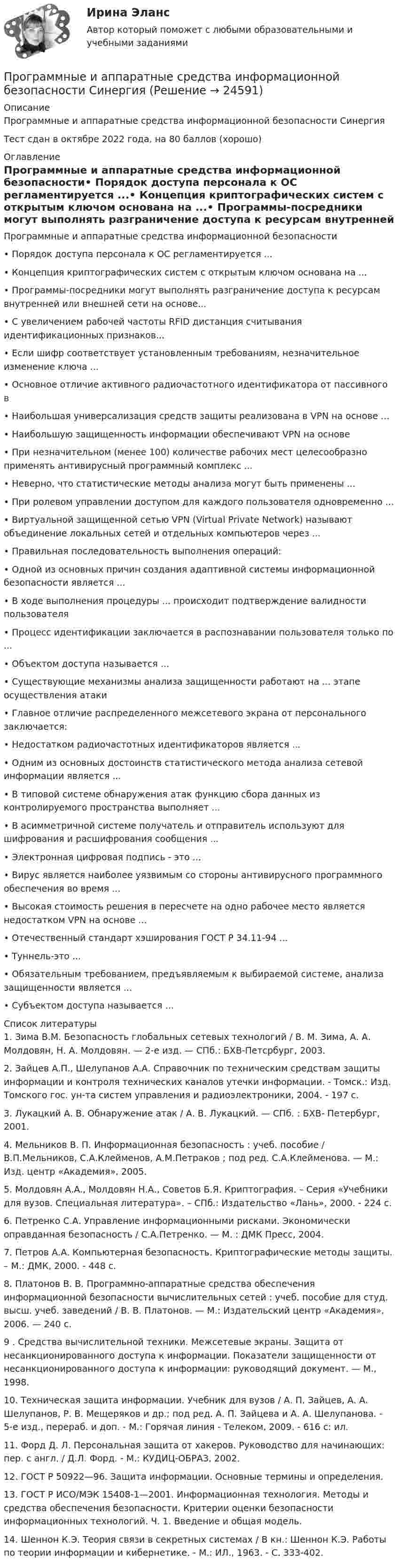    
          Описание
          Программные и аппаратные средства информационной безопасности СинергияТест сдан в октябре 2022 года, на 80 баллов (хорошо) 
          Оглавление
          Программные и аппаратные средства информационной безопасности•	Порядок доступа персонала к ОС регламентируется ...•	Концепция криптографических систем с открытым ключом основана на ...•	Программы-посредники могут выполнять разграничение доступа к ресурсам внутренней или внешней сети на основе...•	С увеличением рабочей частоты RFID дистанция считывания идентификационных признаков...•	Если шифр соответствует установленным требованиям, незначительное изменение ключа ...•	Основное отличие активного радиочастотного идентификатора от пассивного в•	Наибольшая универсализация средств защиты реализована в VPN на основе ...•	Наибольшую защищенность информации обеспечивают VPN на основе•	При незначительном (менее 100) количестве рабочих мест целесообразно применять антивирусный программный комплекс ...•	Неверно, что статистические методы анализа могут быть применены ...•	При ролевом управлении доступом для каждого пользователя одновременно ...•	Виртуальной защищенной сетью VPN (Virtual Private Network) называют объединение локальных сетей и отдельных компьютеров через ...•	Правильная последовательность выполнения операций:•	Одной из основных причин создания адаптивной системы информационной безопасности является ...•	В ходе выполнения процедуры ... происходит подтверждение валидности пользователя•	Процесс идентификации заключается в распознавании пользователя только по ...•	Объектом доступа называется ...•	Существующие механизмы анализа защищенности работают на ... этапе осуществления атаки•	Главное отличие распределенного межсетевого экрана от персонального заключается:•	Недостатком радиочастотных идентификаторов является ...•	Одним из основных достоинств статистического метода анализа сетевой информации является ...•	В типовой системе обнаружения атак функцию сбора данных из контролируемого пространства выполняет ...•	В асимметричной системе получатель и отправитель используют для шифрования и расшифрования сообщения ...•	Электронная цифровая подпись - это ...•	Вирус является наиболее уязвимым со стороны антивирусного программного обеспечения во время ...•	Высокая стоимость решения в пересчете на одно рабочее место является недостатком VPN на основе ...•	Отечественный стандарт хэширования ГОСТ Р 34.11-94 ...•	Туннель-это ...•	Обязательным требованием, предъявляемым к выбираемой системе, анализа защищенности является ...•	Субъектом доступа называется … 
          Список литературы
          	1. Зима В.М. Безопасность глобальных сетевых технологий / В. М. Зима, А. А. Молдовян, Н. А. Молдовян. — 2-е изд. — СПб.: БХВ-Петсрбург, 2003.	2. Зайцев А.П., Шелупанов А.А. Справочник по техническим средствам защиты информации и контроля технических каналов утечки информации. - Томск.: Изд. Томского гос. ун-та систем управления и радиоэлектроники, 2004. - 197 с.	3. Лукацкий А. В. Обнаружение атак / А. В. Лукацкий. — СПб. : БХВ- Петербург, 2001.	4. Мельников В. П. Информационная безопасность : учеб. пособие / В.П.Мельников, С.А.Клейменов, А.М.Петраков ; под ред. С.А.Клейменова. — М.: Изд. центр «Академия», 2005.	5. Молдовян А.А., Молдовян Н.А., Советов Б.Я. Криптография. – Серия «Учебники для вузов. Специальная литература». – СПб.: Издательство «Лань», 2000. - 224 с.	6. Петренко С.А. Управление информационными рисками. Экономически оправданная безопасность / С.А.Петренко. — М. : ДМК Пресс, 2004.	7. Петров А.А. Компьютерная безопасность. Криптографические методы защиты. – М.: ДМК, 2000. - 448 c.	8. Платонов В. В. Программно-аппаратные средства обеспечения информационной безопасности вычислительных сетей : учеб. пособие для студ. высш. учеб. заведений / В. В. Платонов. — М.: Издательский центр «Академия», 2006. — 240 с.	9 . Средства вычислительной техники. Межсетевые экраны. Защита от несанкционированного доступа к информации. Показатели защищенности от несанкционированного доступа к информации: руководящий документ. — М., 1998.	10. Техническая защита информации. Учебник для вузов / А. П. Зайцев, А. А. Шелупанов, Р. В. Мещеряков и др.; под ред. А. П. Зайцева и А. А. Шелупанова. - 5-е изд., перераб. и доп. - М.: Горячая линия - Телеком, 2009. - 616 с: ил.	11. Форд Д. Л. Персональная защита от хакеров. Руководство для начинающих: пер. с англ. / Д.Л. Форд. - М.: КУДИЦ-ОБРАЗ, 2002.	12. ГОСТ Р 50922—96. Защита информации. Основные термины и определения.	13. ГОСТ Р ИСО/МЭК 15408-1—2001. Информационная технология. Методы и средства обеспечения безопасности. Критерии оценки безопасности информационных технологий. Ч. 1. Введение и общая модель.	14. Шеннон К.Э. Теория связи в секретных системах / В кн.: Шеннон К.Э. Работы по теории информации и кибернетике. - М.: ИЛ., 1963. - C. 333-402.  
            
            
            💯 Программные и аппаратные средства информационной безопасности (правильные ответы на тест Синергия / МОИ / МТИ / МосАП)Программные и аппаратные средства информационной безопасности СинергияПрограммные и аппаратные средства информационной безопасности (СИНЕРГИЯ 4-семестр)🌞 Программные и аппаратные средства информационной безопасности Синергия / МТИ / МосАП 2022 Ответы на все 80 вопросов на отлично! Программные и аппаратные средства информационной безопасности. Синергия. Ответы на КОМПЕТЕНТНОСТНЫЙ ТЕСТПрограммные и аппаратные средства информационной безопасности Синергия тест ответы на вопросы Программные и аппаратные средства информационной безопасности, темы 1-7, итоговый, компетентностный тест (ответы на тест Синергия / МТИ / МОИ / МосАП, 113 вопросов)💯 Программные и аппаратные средства информационной безопасности (все ответы на тест Синергия / МТИ / МосАП, декабрь 2022)⭐ Программные и аппаратные средства информационной безопасности (все ответы на тест Синергия / МТИ / МосАП, июль 2022)💯 Программные и аппаратные средства информационной безопасности (все ответы на тест Синергия / МТИ / МосАП, ноябрь 2022)💯 Программные и аппаратные средства информационной безопасности (все ответы на тест Синергия / МТИ / МосАП, сентябрь 2022)💯 Программные и аппаратные средства информационной безопасности (все ответы на тест Синергия / МТИ / МосАП, январь 2023)Программные и аппаратные средства информационной безопасности МФПУ СИНЕРГИЯ 90 баллов💯 Программные и аппаратные средства информационной безопасности (ответы на тест Синергия / МОИ / МТИ / МосАП, декабрь 2023)