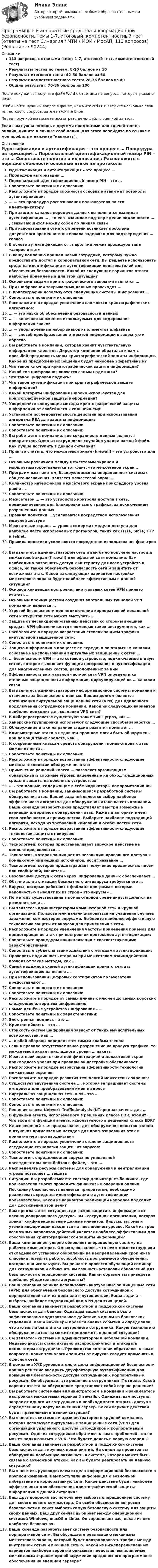     
            Описание
            113 вопросов с ответами (темы 1-7, итоговый тест, компетентностный тест)Результаты тестов по темам: 8-10 баллов из 10Результат итогового теста: 42-50 баллов из 60Результат компетентностного теста: 28-36 баллов из 40Общий результат: 70-86 баллов из 100После покупки вы получите файл Word с ответами на вопросы, которые указаны ниже.Чтобы найти нужный вопрос в файле, нажмите ctrl+F и введите несколько слов из тестового вопроса, затем нажмите Enter.Перед покупкой вы можете посмотреть демо-файл с оценкой за тест.Если вам нужна помощь с другими предметами или сдачей тестов онлайн, пишите в личные сообщения. Для этого перейдите по ссылке в мой профиль и нажмите написать:  
            Оглавление
              Идентификация и аутентификация – это процесс …   Процедура авторизации …   Персональный идентификационный номер PIN – это …   Сопоставьте понятия и их описания:   Расположите в порядке сложности основные атаки на протоколы аутентификации:   … — это процедура распознавания пользователя по его идентификатору   При защите каналов передачи данных выполняется взаимная аутентификация … , то есть взаимное подтверждение подлинности … , связывающихся между собой по линиям связи   При использовании отметок времени возникает проблема допустимого временного интервала задержки для подтверждения … сеанса   В основе аутентификации с … паролями лежит процедура типа «запрос-ответ»   В вашу компанию пришел новый сотрудник, которому нужно предоставить доступ к корпоративной сети. Вы решаете использовать средства идентификации и аутентификации пользователей для обеспечения безопасности. Какой из следующих вариантов ответа наиболее приемлемый для этой ситуации?    Основными видами криптографического закрытия являются …   При шифровании закрываемых данных происходит …   В криптографии используются следующие системы шифрования …   Сопоставьте понятия и их описания:   Расположите в порядке увеличения сложности криптографических алгоритмов:   … — это наука об обеспечении безопасности данных   … — конечное множество используемых для кодирования информации знаков   … — упорядоченный набор знаков из элементов алфавита   … — способ преобразования открытой информации в закрытую и обратно   Вы работаете в компании, которая хранит чувствительную информацию клиентов. Директор компании обратился к вам с просьбой предложить меры криптографической защиты информации. Какое из предложенных решений будет наиболее эффективным?    Что такое ключ при криптографической защите информации?   Какой тип шифрования является самым надежным?   Что такое цифровая подпись?   Что такое аутентификация при криптографической защите информации?   Какой алгоритм шифрования широко используется для криптографической защиты информации?   Упорядочите следующие методы криптографической защиты информации от слабейшего к сильнейшему:   Установите последовательность действий при использовании алгоритма RSA для защиты информации:   Сопоставьте понятия и их описания:   Сопоставьте понятия и их описания:   Вы работаете в компании, где сохранность данных является приоритетом. Один из сотрудников случайно удалил важный файл. Как лучше поступить в данной ситуации?    Принято считать, что межсетевой экран (firewall) – это устройство для …   Основным различием между межсетевым экраном и маршрутизатором является тот факт, что межсетевой экран…   Программным пакетом, базирующимся на операционных системах общего назначения, является межсетевой экран …   Количество интерфейсов межсетевого экрана прикладного уровня равно …   Сопоставьте понятия и их описания:   Межсетевой … — это устройство контроля доступа в сеть, предназначенное для блокировки всего трафика, за исключением разрешенных данных   Правила политики … усиливаются посредством использования модулей доступа   Межсетевые экраны … уровня содержат модули доступа для наиболее часто используемых протоколов, таких как HTTP, SMTP, FTP и telnet.   Правила политики усиливаются посредством использования фильтров …   Вы являетесь администратором сети и вам было поручено настроить межсетевой экран (firewall) для офисной сети компании. Вам необходимо разрешить доступ к Интернету для всех устройств в офисе, но также обеспечить безопасность сети и защитить от возможных атак. Какой из следующих вариантов настройки межсетевого экрана будет наиболее эффективным в данной ситуации?    Основой концепции построения виртуальных сетей VPN принято считать …   Основным преимуществом создания виртуальных туннелей VPN компаниям является …   Угрозой безопасности при подключении корпоративной локальной сети к открытой сети может выступать …   Защита от несанкционированных действий со стороны внешней среды в VPN обеспечивается с помощью таких инструментов, как …   Расположите в порядке возрастания степени защиты трафика виртуальной защищенной сети:   Сопоставьте понятия и их описания:   Защита информации в процессе ее передачи по открытым каналам основана на использовании виртуальных защищенных сетей …   … безопасности VPN — это сетевое устройство, подключаемое к двум сетям, которое выполняет функции шифрования и аутентификации для многочисленных хостов, расположенных за ним   Эффективность виртуальной частной сети VPN определяется степенью защищенности информации, циркулирующей по … каналам связи   Вы являетесь администратором информационной системы компании и отвечаете за безопасность данных. Вашим долгом является организация виртуальной защищенной сети (VPN) для удаленного подключения сотрудников компании. Какой из следующих вариантов наиболее подходит для создания VPN сети?    В киберпространстве существуют такие типы угроз, как …   Хакерские группировки используют следующие способы заработка …   Обнаружение атаки на ранней стадии развития помогает …   Компьютерные атаки в недавнем прошлом могли быть обнаружены при помощи таких средств, как …   К современным классам средств обнаружения компьютерных атак можно отнести …   Сопоставьте понятия и их описания:   Расположите в порядке возрастания эффективности следующие методы технологии обнаружения атак:   Применение решений класса … позволяет организациям обнаруживать сложные угрозы, нацеленные на обход традиционных средств защиты на конечных устройствах   … – это данные, содержащие в себе индикаторы компрометации IoC   Вы работаете в компании, занимающейся разработкой системы обнаружения атак. Вашей задачей является выбор наиболее эффективного алгоритма для обнаружения атаки на сеть компании. Ваша команда разработчиков представляет вам три возможные вариации алгоритмов обнаружения атак. Каждый алгоритм имеет свои особенности и преимущества. Выберите наиболее подходящий алгоритм, исходя из требований компании и особенностей сети.    Расположите в порядке возрастания эффективности следующие технологии защиты от вирусов:   Сопоставьте понятия и их описания:   Технологией, которая приостанавливает вирусное действие на компьютере, является …   Технология, которая защищает от несанкционированного доступа к компьютеру из внешних источников, носит название …   Технологией, которая предотвращает получение вредоносных писем или сообщений, является …   Безопасный доступ к сети через шифрование данных обеспечивает …   Обычно для активации бесплатного антивируса требуется его …   Вирусы, которые работают с файлами программ и которые неполностью выводят их из строя – это вирусы - …   По методу существования в компьютерной среде вирусы делятся на резидентные и …   Вы являетесь администратором компьютерной сети в крупной организации. Пользователи начали жаловаться на учащение случаев заражения компьютеров вирусами. Выберите наиболее эффективную технологию защиты от вирусов для применения в сети.    Расположите в порядке увеличения частоты применения приемов для предотвращения атак при построении протоколов аутентификации:   Сопоставьте процедуры инициализации с соответствующими характеристиками:   Сопоставьте субъекты взаимодействия с методами аутентификации:   Проверить подлинность стороны при межсетевом взаимодействии позволяют такие методы, как …   Самой надёжной схемой аутентификации принято считать аутентификацию на основе …   При использовании цифровых сертификатов пользователи предоставляют …   Сопоставьте понятия и их описания:   Сопоставьте понятия и их описания:   Расположите в порядке от самых длинных ключей до самых коротких следующие алгоритмы шифрования:   Самые дешёвые устройства шифрования – …   Сопоставьте понятия и их характеристики:   Электронная подпись – это …   Криптостойкость – это …   Стойкость систем шифрования зависит от таких вычислительных возможностей, как …   … любой обороны определяется самым слабым звеном   Если в правиле отсутствует явное разрешение на пропуск трафика, то межсетевой экран прикладного уровня … пакеты   Межсетевой экран с пакетной фильтрацией и межсетевой экран прикладного уровня при правильной настройке обеспечивает …   Расположите в порядке возрастания эффективности технологии межсетевых экранов:   Расположите в порядке развития технологий межсетевых экранов:   Существует внутренняя система …, которая запрашивает системы интернета для преобразования имен в адреса   Виртуальная защищенная сеть VPN – это …   Сопоставьте понятия и их описания:   Сопоставьте понятия и их описания:   Решения класса Network Traffic Analysis (NTпредназначены для …   В функции агента, используемого в решениях класса EDR, входит … Что входит в функции агента, используемого в решениях класса EDR?   Класс решений «…» предназначен для обнаружения попыток взлома и изучения применяемых методов для прогнозирования атак и принятия мер противодействия   Расположите в порядке увеличения степени защищенности следующие технологии защиты от вирусов:   Сопоставьте понятия и их описания:   Технология, определяющая вирусы по уникальной последовательности байтов в файле, – это …   Распределять ресурсы системы для обнаружения и нейтрализации угрозы позволяет … защита    Ситуация: Вы разрабатываете систему для интернет-банкинга, где пользователи смогут проводить финансовые операции онлайн. Поскольку безопасность является приоритетом, необходимо реализовать средства идентификации и аутентификации пользователей. Какой из вариантов реализации наиболее подходит для достижения этой цели?   Вам предлагается ситуация, где важно защитить информацию от несанкционированного доступа. Вы - сотрудник организации, которая хранит конфиденциальные данные клиентов. Вирусы, взломы и утечки информации находятся на повышенном уровне. Какой из трех возможных вариантов действий является наиболее эффективным для обеспечения криптографической защиты информации?   Ваша компания регулярно обновляет операционную систему на рабочих компьютерах. Однако, оказалось, что некоторые сотрудники откладывают установку обновлений на неопределенный срок из-за опасений потерять работоспособность программного обеспечения, которое они используют. Вы решаете провести обучающий семинар для сотрудников и объяснить им важность установки обновлений для безопасности операционной системы. Каким образом вы приведете наиболее убедительные аргументы?   Ваша компания решила использовать виртуальные защищенные сети (VPN) для обеспечения безопасного доступа сотрудников к корпоративной сети из дома или в путешествии. Ваша задача - выбрать наиболее подходящий вид VPN для этих целей.   Ваша компания занимается разработкой и поддержкой системы безопасности для банков. Однажды вашей системой было зафиксировано подозрительное действие в одном из банковских отделений. Ваши инженеры провели анализ событий и определили, что это могла быть атака внутреннего сотрудника. Какую технологию обнаружения атак вы можете предложить в данной ситуации?   Вы являетесь системным администратором в небольшой компании. Недавно вирусы стали активно распространяться и атаковать компьютеры сотрудников. Руководство компании обратилось к вам с вопросом, какие технологии защиты от вирусов следует применить в офисной сети.    В компании XYZ руководитель отдела информационной безопасности принял решение внедрить двухфакторную аутентификацию для повышения безопасности доступа сотрудников к корпоративным ресурсам. Он обсуждает это решение с сотрудником IT-отдела. Какой вариант ответа на обсуждение представляет собой верное решение?   Вы работаете системным администратором в компании и занимаетесь настройкой межсетевых экранов (firewalls). Однажды вам поступил запрос от одного из сотрудников о необходимости открыть доступ к определенному порту на внешний сервер. Какой вариант действий будет правильным в данной ситуации?   Вы являетесь системным администратором в крупной компании, которая использует виртуальные защищенные сети (VPN) для организации удаленного доступа сотрудников к корпоративным ресурсам. Один из сотрудников обратился к вам с проблемой - он не может подключиться к VPN. Что будете делать в первую очередь?   Ваша компания занимается разработкой и поддержкой системы безопасности для крупных предприятий. На одном из проектов вы обнаружили необычную активность в системе, которая может быть связана с возможной атакой. Как вы будете реагировать на данную ситуацию?    Вы являетесь руководителем отдела информационной безопасности в крупной компании. Вам поступила информация о возможной кибератаке на корпоративную сеть. Какое действие будет наиболее эффективным для обеспечения криптографической защиты информации в данной ситуации?   Ваш друг попросил вас помочь ему выбрать операционную систему для своего нового компьютера. Он особо обеспокоен вопросом безопасности и хочет выбрать самую безопасную систему для защиты своих данных. Ваш друг сейчас выбирает между операционной системой Windows, macOS и Linux. Он спрашивает вас, какая из них наиболее безопасная.   Ваша команда разрабатывает систему безопасности для корпоративной сети. Вы обсуждаете реализацию механизма межсетевого экрана, который будет контролировать трафик между внутренней сетью и внешней сетью. Какой из нижеперечисленных вариантов наиболее вероятно описывает действия, выполняемые межсетевым экраном при обнаружении вредоносного программного обеспечения на внешнем сервере?    
            
            
            Программные и аппаратные средства информационной безопасности Синергия тест ответы на вопросы Программные и аппаратные средства информационной безопасности, темы 1-7, итоговый, компетентностный тест (ответы на тест Синергия / МТИ / МОИ / МосАП, 113 вопросов)Программные и аппаратные средства информационной безопасности тест ответы на вопросы СинергияПрограммные и аппаратные средства информационной безопасности. тест. Синергия 2022 экзаменПрограммные и аппаратные средства информационной безопасности (тест с ответами «Синергия»).Программные и аппаратные средства информационной безопасности (тест с ответами «Синергия»).Программные и аппаратные средства информационной безопасности (тест с ответами Синергия/МОИ/ МТИ /МОСАП)Программные и аппаратные средства информационной безопасности МФПУ СИНЕРГИЯ 90 баллов💯 Программные и аппаратные средства информационной безопасности (ответы на тест Синергия / МОИ / МТИ / МосАП, декабрь 2023)Программные и аппаратные средства информационной безопасности (ответы на тест Синергия / МТИ / МОИ / МосАП)💯 Программные и аппаратные средства информационной безопасности (правильные ответы на тест Синергия / МОИ / МТИ / МосАП)Программные и аппаратные средства информационной безопасности СинергияПрограммные и аппаратные средства информационной безопасности (СИНЕРГИЯ 4-семестр)🌞 Программные и аппаратные средства информационной безопасности Синергия / МТИ / МосАП 2022 Ответы на все 80 вопросов на отлично! 
