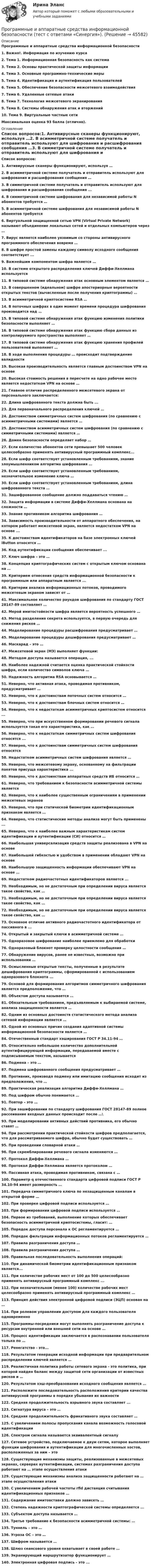      
            Описание
            Программные и аппаратные средства информационной безопасности1.    Важно!. Информация по изучению курса2.    Тема 1. Информационная безопасность как система3.    Тема 2. Основы практической защиты информации4.    Тема 3. Основные программно-технические меры5.    Тема 4. Идентификация и аутентификация пользователей6.    Тема 5. Обеспечение безопасности межсетевого взаимодействия7.    Тема 6. Удаленные сетевые атаки8.    Тема 7. Технология межсетевого экранирования9.    Тема 8. Системы обнаружения атак и вторжений10.  Тема 9. Виртуальные частные сетиМаксимальная оценка 93 балла (отлично). 
            Оглавление
            Список вопросов:1.   Антивирусные сканеры функционируют, используя …2.   В асимметричной системе получатель и отправитель используют для шифрования и расшифрования сообщения …3.   В симметричной системе получатель и отправитель используют для шифрования и расшифрования сообщения ...4.   В симметричной системе шифрования для независимой работы N абонентов требуется …5.   В асимметричной системе шифрования для независимой работы N абонентов требуется 6.   Виртуальной защищенной сетью VPN (Virtual Private Network) называют объединение локальных сетей и отдельных компьютеров через …7.   Вирус является наиболее уязвимым со стороны антивирусного программного обеспечения вовремя …8.   В шифре простой замены каждому символу исходного сообщения соответствует ...9.   Важнейшим компонентом шифра является …10.                  В системе открытого распределения ключей Диффи-Хеллмана используется 11.                  В типовой системе обнаружения атак основным элементом является …12.                  В совершенном (идеальном) шифре апостериорные вероятности открытых текстов (вычисленные после получения криптограммы) …13.                  В асимметричной криптосистеме RSA …14.                  В поточных шифрах в один момент времени процедура шифрования производится над …15.                  В типовой системе обнаружения атак функцию изменения политики безопасности выполняет …16.                  В типовой системе обнаружения атак функцию сбора данных из контролируемого пространства выполняет …17.                  В типовой системе обнаружения атак функцию хранения профилей пользователей выполняет …18.                  В ходе выполнения процедуры … происходит подтверждение валидности19.                  Высокая производительность является главным достоинством VPN на основе 20.                  Высокая стоимость решения в пересчете на одно рабочее место является недостатком VPN на основе …21.                  Главное отличие распределенного межсетевого экрана от персонального заключается:22.                  Длина шифрованного текста должна быть ...23.                  Для первоначального распределения ключей …24.                  Достоинством симметричных систем шифрования (по сравнению с асимметричными системами) является …25.                  Достоинством асимметричных систем шифрования (по сравнению с симметричными системами) является …26.                  Домен безопасности определяет набор …27.                  Если количество абонентов сети превышает 500 человек целесообразно применять антивирусный программный комплекс...28.                  Если шифр соответствует установленным требованиям, знание злоумышленником алгоритма шифрования …29.                  Если шифр соответствует установленным требованиям, незначительное изменение ключа …30.                  Если шифр соответствует установленным требованиям, длина шифрованного текста …31.                  Зашифрованное сообщение должно поддаваться чтению …32.                  Защита информации в системе Диффи-Хеллмана основана на сложности …33.                  Знание противником алгоритма шифрования …34.                  Зависимость производительности от аппаратного обеспечения, на котором работает межсетевой экран, является недостатком VPN на основе ...35.                  К достоинствам идентификаторов на базе электронных ключей iButton относятся …36.                  Код аутентификации сообщения обеспечивает ...37.                  Ключ шифра – это …38.                  Концепция криптографических систем с открытым ключом основана на …39.                  Критерием отнесения средств информационной безопасности к программным или аппаратным является ... 40.                  Критерии анализа информационных потоков, проводимого межсетевым экраном зависят от …41.                  Максимальное количество раундов шифрования по стандарту ГОСТ 28147-89 составляет …42.                  Мерой имитостойкости шифра является вероятность успешного …43.                  Метод разделения секрета используется, в первую очередь для снижения рисков …44.                  Моделирование процедуры расшифрования предусматривает …45.                  Моделирование процедуры дешифрования предусматривает …46.                  Маскарад – это …47.                  Межсетевой экран (МЭ) выполняет функции:48.                  Методом доступа называется операция, ...49.                  Наиболее надежной считается оценка практической стойкости шифра, если количество символов ключа …50.                  Надежность алгоритма RSA основывается …51.                  Неверно, что активная атака, проводимая противником, предусматривает …52.                  Неверно, что к достоинствам поточных систем относится …53.                  Неверно, что к достоинствам блочных систем относится …54.                  Неверно, что к недостаткам асимметричных криптосистем относится ...55.                  Неверно, что при искусственном формировании речевого сигнала используется такая его характеристика, как …56.                  Неверно, что к недостаткам симметричных систем шифрования относятся ...57.                  Неверно, что к достоинствам симметричных систем шифрования относятся 58.                  Недостатком асимметричных систем шифрования является …59.                  Неверно, что межсетевому экрану, основанному на фильтрации пакетов присуща характеристика ...60.                  Неверно, что к достоинствам аппаратных средств ИБ относится …61.                  Неверно, что требованием к безопасности асимметричной системы является 62.                  Неверно, что к наиболее существенным ограничениям в применении межсетевых экранов63.                  Неверно, что при статической биометрии идентификационным признаком является …64.                  Неверно, что статистические методы анализа могут быть применены ...65.                  Неверно, что к наиболее важным характеристикам систем идентификации и аутентификации (СИ) относится …66.                  Наибольшая универсализация средств защиты реализована в VPN на основе 67.                  Наибольшей гибкостью и удобством в применении обладают VPN на основе68.                  Наибольшую защищенность информации обеспечивают VPN на основе …69.                  Недостатком радиочастотных идентификаторов является ...70.                  Необходимым, но не достаточным при определении вируса является такое свойство, как …71.                  Необходимым, но не достаточным при определении вируса является такое свойство, как …72.                  Необходимым, но не достаточным при определении вируса является такое свойство, как …73.                  Основное отличие активного радиочастотного идентификатора от пассивного в ...74.                  Открытый и закрытый ключи в асимметричной системе …75.                  Одноразовое шифрование наиболее приемлемо для обработки76.                  Одноразовый блокнот проверку целостности сообщения …77.                  Обнаружение вирусов, ранее не известных, возможно при использовании …78.                  Осмысленные открытые тексты, полученные в результате дешифрования криптограммы, сформированной с использованием одноразового блокнота ...79.                  Основой для формирования алгоритмов симметричного шифрования является предположение, что …80.                  Объектом доступа называется …81.                  Обязательным требованием, предъявляемым к выбираемой системе, анализа защищенности является …82.                  Одним из основных достоинств статистического метода анализа сетевой информации является …83.                  Одной из основных причин создания адаптивной системы информационной безопасности является …84.                  Отечественный стандарт хэширования ГОСТ Р 34.11-94 …85.                  Относительно небольшое количество дополнительной аутентифицирующей информации, передаваемой вместе с подписываемым текстом, называется86.                  Подмена – это …87.                  Подмена шифрованного сообщения предусматривает …88.                  Противник, производя подмену или имитацию сообщения исходит из предположения, что …89.                  Практическая реализация алгоритма Диффи-Хеллмана …90.                  Под шифром обычно понимается …91.                  Повтор – это …92.                  При зашифровании по стандарту шифрования ГОСТ 28147-89 полное рассеивание входных данных происходит после …\93.                  При моделировании активных действий противника, его обычно ставят …94.                  При рассмотрении практической стойкости шифров предполагается, что для рассматриваемого шифра, обычно будет существовать …95.                  При проведении словарной атаки …96.                  При скремблировании речевого сигнала изменяются …97.                  Протокол Диффи-Хеллмана …98.                  Протокол Диффи-Хеллмана является протоколом …99.                  Пассивная атака, проводимая противником, связана с …100.             Параметр q отечественного стандарта цифровой подписи ГОСТ Р 34.10-94 имеет размерность …101.             Передача симметричного ключа по незащищенным каналам в открытой форме …102.             При проверке цифровой подписи используется …103.             При формировании цифровой подписи используется …104.             Первое из требований, выполнение которых обеспечивает безопасность асимметричной криптосистемы, гласит: …105.             Порядок доступа персонала к ОС регламентируется …106.             Порядок фильтрации информационных потоков регламентируется …107.             Правила разграничения доступа …108.             Правила разграничения доступа …109.             Правильная последовательность выполнения операций:110.             При динамической биометрии идентификационным признаком является...111.             При количестве рабочих мест от 100 до 500 целесообразно применять антивирусный программный комплекс ...112.             При незначительном (менее 100) количестве рабочих мест целесообразно применять антивирусный программный комплекс …113.             Принцип действия электронной цифровой подписи (ЭЦП) основан на …114.             При ролевом управлении доступом для каждого пользователя одновременно 115.             Программы-посредники могут выполнять разграничение доступа к ресурсам внутренней или внешней сети на основе …116.             Процесс идентификации заключается в распознавании пользователя только по …117.             Ренегатство - это... 118.             Результатом генерации исходной информации при предварительном распределении ключей является …119.             Реалистичная политика работы сетевого экрана - это политика, при которой найден баланс между защитой сети организации от известных рисков и …120.             Результатом хэш-преобразования исходного сообщения является …121.             Расположите последовательность расположения критерии качества антивирусной программы в порядке убывания их важности 122.             Средняя продолжительность взрывного звука составляет ...123.             Сигнатура вируса – это …124.             Средняя продолжительность фрикативного звука составляет …125.             С увеличением полосы пропускания канала возможность голосовой идентификации 126.             Спектром сигнала называется эквивалентный сигналу127.             Сетевое устройство, подключаемое к двум сетям, которое выполняет функции шифрования и аутентификации для многочисленных хостов, расположенных за ним – это 128.             Существующие механизмы защиты, реализованные в межсетевых экранах, серверах аутентификации, системах разграничения доступа работают на … этапе осуществления атаки129.             Существующие механизмы анализа защищенности работают на … этапе осуществления атаки130.             С увеличением рабочей частоты rfid дистанция считывания идентификационных признаков …131.             Содержание имитовставки должно зависеть …132.             Степень надежности криптографической системы определяется ...133.             Субъектом доступа называется … 134.             Третье требование к безопасности асимметричной системы: …135.             Туннель – это …136.             Угроза ОС – это …137.             Шифром называется …138.             Шлюз сеансового уровня охватывает в своей работе …139.             Экранирующий маршрутизатор функционирует …140.             Электронная цифровая подпись - это ... 
            
            
            Программные и аппаратные средства информационной безопасности. тест. Синергия 2022 экзаменПрограммные и аппаратные средства информационной безопасности (тест с ответами «Синергия»).Программные и аппаратные средства информационной безопасности (тест с ответами «Синергия»).Программные и аппаратные средства информационной безопасности (тест с ответами Синергия/МОИ/ МТИ /МОСАП)💯 Программные платформы цифрового предприятия.фбиз_БАК (ответы на тест Синергия / МОИ / МТИ / МосАП, январь 2024)Программные средства в проектировании строительных объектов (тест с ответами Синергия/МОИ/ МТИ /МОСАП)💯 Программные средства в проектировании строительных объектов.ти (все ответы на тест Синергия / МТИ / МосАП, январь 2023)💯 Программные и аппаратные средства информационной безопасности (правильные ответы на тест Синергия / МОИ / МТИ / МосАП)Программные и аппаратные средства информационной безопасности СинергияПрограммные и аппаратные средства информационной безопасности (СИНЕРГИЯ 4-семестр)🌞 Программные и аппаратные средства информационной безопасности Синергия / МТИ / МосАП 2022 Ответы на все 80 вопросов на отлично! Программные и аппаратные средства информационной безопасности. Синергия. Ответы на КОМПЕТЕНТНОСТНЫЙ ТЕСТПрограммные и аппаратные средства информационной безопасности Синергия тест ответы на вопросы Программные и аппаратные средства информационной безопасности, темы 1-7, итоговый, компетентностный тест (ответы на тест Синергия / МТИ / МОИ / МосАП, 113 вопросов)