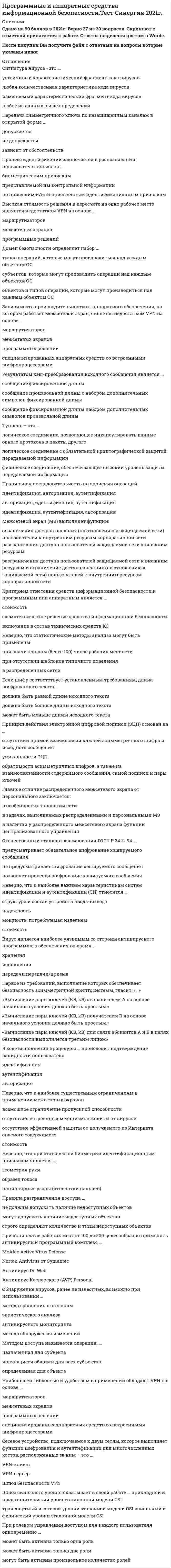    
          Описание
          62 вопроса с ответамиСдано на 93 балла из 100 ОтличноГод сдачи 2018-2020.После покупки Вы получите файл с ответами на вопросы которые указаны ниже:***(Если нужна помощь с другими предметами или сдачей тестов онлайн, пишите в личные сообщения) 
          Оглавление
          1. При ролевом управлении доступом для каждого пользователя одновременно …*может быть активна только одна роль*может быть активна только две роли*могут быть активны произвольное количество ролей2. К достоинствам идентификаторов на базе электронных ключей iButton относятся … *характеристики надежности*характеристики способа записи и считывания данных*массо-габаритные характеристики*стоимостные характеристики3. Межсетевой экран (МЭ) выполняет функции:*ограничения доступа внешних (по отношению к защищаемой сети)пользователей к внутренним ресурсам корпоративной сети*разграничения доступа пользователей защищаемой сети к внешнимресурсам*разграничения доступа пользователей защищаемой сети к внешним ресурсам и ограничение доступа внешних (по отношению к защищаемой сети) пользователей к внутренним ресурсам корпоративной сети4. Необходимым, но не достаточным при определении вируса является такое свойство, как … *наличие механизма, обеспечивающего внедрение создаваемых копий в исполняемые объекты вычислительной системы*свойства деструктивности*скрытность действий данной вредоносной программы в вычислительной среде5. Правильная последовательность выполнения операций:*идентификация, авторизация, аутентификация*авторизация, идентификация, аутентификация*идентификация, аутентификация, авторизация6. В типовой системе обнаружения атак основным элементом является …*модуль слежения*подсистема обнаружения атак*хранилище данных*база знаний7. Неверно, что к достоинствам аппаратных средств ИБ относится …*высокая производительность*адаптивность*ресурсонезависимость аппаратных средств8. В симметричной системе получатель и отправитель используют для шифрования и расшифрования сообщения … *один и тот же ключ*два различных ключа*более двух ключей9. Высокая стоимость решения в пересчете на одно рабочее место является недостатком VPN на основе …*маршрутизаторов*межсетевых экранов*программных решений10. Первое из требований, выполнение которых обеспечивает безопасность асимметричной криптосистемы, гласит: «…»* «Вычисление пары ключей (КВ, kВ) отправителем A на основе начального условия должно быть простым.»* «Вычисление пары ключей (КВ, kВ) получателем B на основе начального условия должно быть простым.»*«Вычисление пары ключей (КВ, kВ) для связи абонентов A и B в целях безопасности выполняется третьим лицом»11. Обнаружение вирусов, ранее не известных, возможно при использовании … *метода сравнения с эталоном*эвристического анализа*антивирусного мониторинга*метода обнаружения изменений12. Процесс идентификации заключается в распознавании пользователя только по …*биометрическим признакам*представляемой им контрольной информации*по присущим и/или присвоенным идентификационным признакам13. Объектом доступа называется … *любой, работоспособный в настоящий момент элемент ОС*любой элемент ОС, доступ к которому пользователей и других субъектов доступа может быть произвольно ограничен*любой элемент ОС, востребованный пользователем для работы14. Сетевое устройство, подключаемое к двум сетям, которое выполняет функции шифрования и аутентификации для многочисленных хостов, расположенных за ним – это … *VPN-клиент*VPN-сервер*Шлюз безопасности VPN15. Одним из основных достоинств статистического метода анализа сетевой информации является …*высокая скорость обработки данных*использование апробированного математического аппарата*низкая стоимость внедрения и эксплуатации данного метода16. В ходе выполнения процедуры … происходит подтверждение валидности пользователя*идентификация*аутентификация*авторизация17. Туннель – это … *логическое соединение, позволяющее инкапсулировать данные одного протокола в пакеты другого*логическое соединение с обязательной криптографической защитой передаваемой информации*физическое соединение, обеспечивающее высокий уровень защиты передаваемой информации18. Необходимым, но не достаточным при определении вируса является такое свойство, как …способность к созданию собственных копийсвойства деструктивностискрытность действий данной вредоносной программы в вычислительной среде19. Домен безопасности определяет набор … *типов операций, которые могут производиться над каждым объектом ОС*субъектов, которые могут производить операции над каждым объектом ОС*объектов и типов операций, которые могут производиться над каждым объектом ОС20. Принцип действия электронной цифровой подписи (ЭЦП) основан на … *отсутствии прямой взаимосвязи ключей асимметричного шифра и исходного сообщения*уникальности ЭЦП*обратимости асимметричных шифров, а также на взаимосвязанности содержимого сообщения, самой подписи и пары ключей21. Реалистичная политика работы сетевого экрана - это политика, при которой найден баланс между защитой сети организации от известных рисков и … *требуемыми для этого ресурсами (финансовыми, временными)*необходимым доступом пользователей к сетевым сервисам*прогнозированием неизвестных рисков22. Обязательным требованием, предъявляемым к выбираемой системе, анализа защищенности является … *отсутствие необходимости изменения сетевой инфраструктуры предприятия отсутствие *необходимости переквалификации персонала*наличие специализированных СУБД23. В симметричной системе шифрования для независимой работы N абонентов требуется … *N! ключей*N(N-1)/2 ключей*NN ключей24. В типовой системе обнаружения атак функцию сбора данных из контролируемого пространства выполняет … *модуль слежения*подсистема обнаружения атак*подсистема реагирования*подсистема управления компонентами25. В типовой системе обнаружения атак функцию изменения политики безопасности выполняет … *база знаний*хранилище данных*модуль слежения*подсистема управления компонентами26. В асимметричной системе получатель и отправитель используют для шифрования и расшифрования сообщения … *один и тот же ключ*два ключа*более двух ключей27. В типовой системе обнаружения атак функцию хранения профилей пользователей выполняет … *модуль слежения*подсистема обнаружения атак*хранилище данных*база знаний28. Неверно, что требованием к безопасности асимметричной системы является … *Вычисление пары ключей (КВ, kВ) получателем B на основе начального условия должно быть простым*Отправитель A, зная открытый ключ KB и сообщение M, может легко вычислить криптограмму*Противник, зная открытый ключ KB, при попытке вычислить секретный ключ kB наталкивается на непреодолимую вычислительную проблему*Противник, зная пару (kB, С), при попытке вычислить исходное сообщение М наталкивается на непреодолимую вычислительную проблему29. Вирус является наиболее уязвимым со стороны антивирусного программного обеспечения во время … *хранения*исполнения*передачи передачи/приема30. Неверно, что к наиболее важным характеристикам систем идентификации и аутентификации (СИ) относится …*структура и состав устройств ввода-вывода*надежность*мощность, потребляемая изделием*стоимость31. Концепция криптографических систем с открытым ключом основана на …*территориальном разнесении составных элементов ключа*применении однонаправленных функций*распределении функций по шифрованию и расшифрованию сообщений32. Порядок фильтрации информационных потоков регламентируется …*техническими характеристиками межсетевого экрана*текущими распоряжениями руководства компании*действующей политикой безопасности33. Программы-посредники могут выполнять разграничение доступа к ресурсам внутренней или внешней сети на основе …*анализа содержания принимаемой/передаваемой информации*запросов пользователей*результата идентификации и аутентификации пользователей при их обращении к межсетевому экрану34. Порядок доступа персонала к ОС регламентируется …*штатным расписанием компании*распоряжением непосредственных руководителей*действующей политикой безопасности компании.35. Антивирусные сканеры функционируют, используя …метод сравнения с эталономэвристический анализантивирусный мониторингметод обнаружения изменений36. Передача симметричного ключа по незащищенным каналам в открытой форме …допускаетсяне допускаетсязависит от обстоятельств37. В асимметричной системе шифрования для независимой работы N абонентов требуется …2N ключей (где ключ = закрытый ключ + открытый ключ)N*N ключей (где ключ = закрытый ключ + открытый ключ)N (N-1) ключей (где ключ = закрытый ключ + открытый ключ)38. Шифром называется …совокупность процедур и правил криптографических преобразований,набор символов, используемых для криптографического преобразованиянабор символов, циркулирующий между абонентами39. Виртуальной защищенной сетью VPN (Virtual Private Network) называют объединение локальных сетей и отдельных компьютеров через …*закрытую внешнюю среду передачи информации в единую виртуальную корпоративную сеть*защищенную внешнюю среду передачи информации в единую виртуальную корпоративную сеть*открытую внешнюю среду передачи информации в единую виртуальную корпоративную сеть40. Если шифр соответствует установленным требованиям, длина шифрованного текста …*должна быть равной длине исходного текста*должна быть больше длины исходного текста*может быть меньше длины исходного текста41. Отечественный стандарт хэширования ГОСТ Р 34.11-94 …*предусматривает обязательное шифрование хэшируемого сообщения*не предусматривает шифрование хэшируемого сообщения*позволяет провести шифрование хэшируемого сообщения42. Наибольшая универсализация средств защиты реализована в VPN на основе …*маршрутизаторов*межсетевых экранов*программных решений*специализированных аппаратных средств со встроеннымиШифропроцессорами43. Если шифр соответствует установленным требованиям, незначительное изменение ключа …*незначительное изменение ключа не должно приводить к существенному изменению вида зашифрованного сообщения даже при шифровании одного и того же сообщения*незначительное изменение ключа должно приводить к существенному изменению вида зашифрованного сообщения даже при шифровании одного и того же сообщения*незначительное изменение ключа допускает несущественное изменению вида зашифрованного сообщения даже при шифровании одного и того же сообщения44. При ролевом управлении доступом для каждого пользователя одновременно …*может быть активна только одна роль*может быть активна только две роли*могут быть активны произвольное количество ролей45. Существующие механизмы анализа защищенности работают на … этапе осуществления атаки*Подготовительном*Основном*Заключительном46. Экранирующий маршрутизатор функционирует …*на сетевом уровне эталонной модели OSI*на сеансовом уровне эталонной модели OSI*на прикладном уровне эталонной модели OSI47. Если шифр соответствует установленным требованиям, знание злоумышленником алгоритма шифрования …*снизит надежность защиты информации*не окажет влияния на надежность защиты*приведет к полному раскрытию всех зашифрованных ранее данных48. Наибольшую защищенность информации обеспечивают VPN на основе …*Маршрутизаторов*межсетевых экранов*программных решений*специализированных аппаратных средств со встроенными шифропроцессорами49. Неверно, что при статической биометрии идентификационным признаком является …*геометрия руки*образец голоса*папиллярные узоры (отпечатки пальцев)50. Высокая производительность является главным достоинством VPN на основе …*Маршрутизаторов*межсетевых экранов*программных решений*специализированных аппаратных средств со встроенными шифропроцессорами51. Третье требование к безопасности асимметричной системы: … *Отправитель A, не зная открытый ключ KB и сообщение М, может легко вычислить криптограмму :С=ЕKВ(М)*Отправитель A, зная открытый ключ KB и сообщение M, может легко вычислить криптограмму: С=ЕKВ(М)*Отправитель A, зная открытый ключ KB и сообщение M, не может вычислить криптограмму: С=ЕKВ(М)52. Основой для формирования алгоритмов симметричного шифрования является предположение «…» *к зашифрованным данным никто не имеет доступа, кроме лиц, владеющих ключом*недоступность ключа неавторизованным лицам обеспечивает гарантированную защиту информации*зашифрованные данные не сможет прочитать никто из тех, кто не обладает ключом для их расшифрования53. При незначительном (менее 100) количестве рабочих мест целесообразно применять антивирусный программный комплекс … *McAfee Active Virus Defense*Norton Antivirus от Symantec*Антивирус Dr. Web*Антивирус Касперского (AVP) Personal54. Существующие механизмы защиты, реализованные в межсетевых экранах, серверах аутентификации, системах разграничения доступа работают на … этапе осуществления атаки *подготовительном*основном*заключительном55. Одной из основных причин создания адаптивной системы информационной безопасности является …*увеличение объема информационных потоков (рост трафика)*рост числа рабочих мест сети*рост количества уязвимостей сети56. Критерии анализа информационных потоков, проводимого межсетевым экраном зависят от …*содержания получаемой/передаваемой информации*уровня модели OSI, на которой размещен МЭ*интенсивности информационного потока57. Правила разграничения доступа … *не должны допускать наличие ничейных объектов*могут допускать наличие ничейных объектов*строго определяют количество и типы ничейных объектов58. Неверно, что к наиболее существенным ограничениям в применении межсетевых экранов *возможное ограничение пропускной способности*отсутствие встроенных механизмов защиты от вирусов*отсутствие эффективной защиты от получаемого из Интернета опасного содержимого*стоимость59. Шлюз сеансового уровня охватывает в своей работе … прикладной и представительский уровни эталонной модели OSIтранспортный и сетевой уровни эталонной модели OSIканальный и физический уровни эталонной модели OSI60. Результатом хэш-преобразования исходного сообщения является … *сообщение фиксированной длины*сообщение произвольной длины с набором дополнительных символов фиксированной длины*сообщение фиксированной длины набором дополнительных символов произвольной длины61. Если количество абонентов сети превышает 500 человек целесообразно применять антивирусный программный комплекс … *McAfee Active Virus Defense *Norton Antivirus от Symantec *Антивирус Dr. Web *Антивирус Касперского (AVP) Personal62. Ключ шифра – это … *совокупность всех данных передаваемых только по закрытым каналам *совокупность данных, определяющих конкретное преобразование из множества преобразований *шифра данные, подлежащие немедленному расшифрованию по получению 
          Список литературы
          Тема 1. Информационная безопасность как система 3 Тема 2. Основы практической защиты информации 4 Тема З. Основные программно-технические меры 5 Тема 4. Идентификация и аутентификация пользователей 6 Тема 5. Обеспечение безопасности межсетевого взаимодействия 7 Тема 6. Удаленные сетевые атаки 8 Тема 7. Технология межсетевого экранирования 9 Тема 8. Системы обнаружения атак и вторжений 10 Тема 9. Виртуальные частные сети 
            
            
            Программные и аппаратные средства информационной безопасности (тест с ответами Синергия)Программный комплекс «Эталон Плюс» представляет собой …Программы стажировки в процессе дополнительного обучения персонала используются …Продающий и SEO-копирайтинг (тест с ответами Синергия)Продуктами взаимодействия водных растворов карбоната натрия и хлорида хрома (III) являются…Продукт труда, прошедший одну или несколько стадий обработки, но еще не готовый к потреблению и подлежащий дальнейшей обработке, – это …Продукция производителей строительных материалов РФ экспортируется в основном в …Программа, которая замеряет, сколько времени затрачивается на каждую компоненту программы, что необходимо для последующего совершенствования программыПрограммная инженерияПрограммная инженерия ответы 2021г.Тест СИНЕРГИЯ [МОИ]Программная инженерия (Синергия), ответы на тест, 48 вопросовПрограммная инженерия (тест с ответами МОИ)Программная инженерия (тест с ответами Синергия) Программные и аппаратные средства информационной безопасности Ответы.Все Тесты Синергия 2021 г.