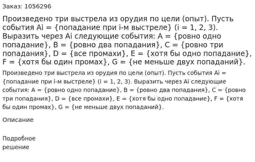 Произведено три выстрела из орудия по цели (опыт). Пусть события Ai = {попадание при i-м выстреле} (i = 1, 2, 3). Выразить через Ai следующие события: A = {ровно одно попадание}, B = {ровно два попадания}, C = {ровно три попадания}, D = {все промахи}, E = {хотя бы одно попадание}, F = {хотя бы один промах}, G = {не меньше двух попаданий}. 