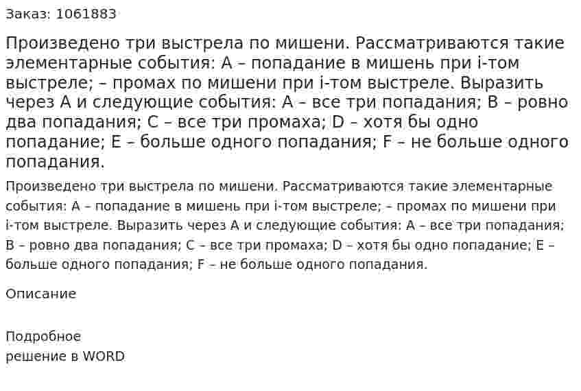 Произведено три выстрела по мишени. Рассматриваются такие элементарные события: А – попадание в мишень при i-том выстреле;   – промах по мишени при i-том выстреле. Выразить через А и   следующие события: А – все три попадания; В – ровно два попадания; С – все три промаха; D – хотя бы одно попадание; Е – больше одного попадания; F – не больше одного попадания. 