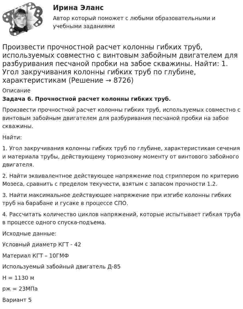     
          Описание
           Задача 6. Прочностной расчет колонны гибких труб.	Произвести прочностной расчет колонны гибких труб, используемых совместно с винтовым забойным двигателем для разбуривания песчаной пробки на забое скважины.	Найти: 	1. Угол закручивания колонны гибких труб по глубине, характеристикам сечения и материала трубы, действующему тормозному моменту от винтового забойного двигателя.	2. Найти эквивалентное действующее напряжение под стриппером по критерию Мозеса, сравнить с пределом текучести, взятым с запасом прочности 1.2.	3. Найти максимальное действующее напряжение при изгибе колонны гибких труб на барабане и гусаке в процессе СПО.	4. Рассчитать количество циклов напряжений, которые испытывает гибкая труба в процессе одного спуска-подъема.	Исходные данные:	Условный диаметр КГТ  - 42	Материал КГТ – 10ГМФ	Используемый забойный двигатель   Д-85	H = 1130 м	pж = 23МПа  Вариант 5  
            
            
            Произведите расчет стоимости компании ПАО «Алмазпром» следующими CF-моделями: FCF, CCF и ECFПроизвести прочностной расчет колонны гибких труб, используемых совместно с винтовым забойным двигателем для разбуривания песчаной пробки на забое скважины.  	Найти: 1. Угол закручивания колонны гибких труб по глубине, характеристикамПроизвести расчет лифта газовой скважины, определить максимальный дебит и необходимый диаметр штуцера.  	Общими значениями для всех вариантов являются:   	пластовая температура Т = 310 К; диаметр эксплуатационной колонны 146 мм с толщиной стенки Производительность механических свайных молотов составляет: ТулГУПроизводительность труда, исчисленная стоимостным методом, на транспорте зависит от ...Производительность труда представляет собой объем, который выпускается работником за единицу времени или время, которое потрачено на выпуск единицы продукции. Показатели производительности рассчитываются как на отдельных рабочих местахПроизводная функции y = 5^(3x) равнаПроект промышленного регламента на производство мази Гепатромбин Г. для наружного и ректального примененияПроект раздельного сбора мусора в городской средеПроект разработки стратегииПроект создания предпринимательской единицыПроект «Строительство жилого дома» , диаграмма Ганта Проекты рассчитаны на три года, объём инвестицийПроецирующими плоскостями называются плоскости Выберите один ответ:  a.перпендикулярные одной из плоскостей проекций  b.перпендикулярные к двум плоскостям проекций  c.параллельные одной из плоскостей проекций  d.не перпендикулярные ни о