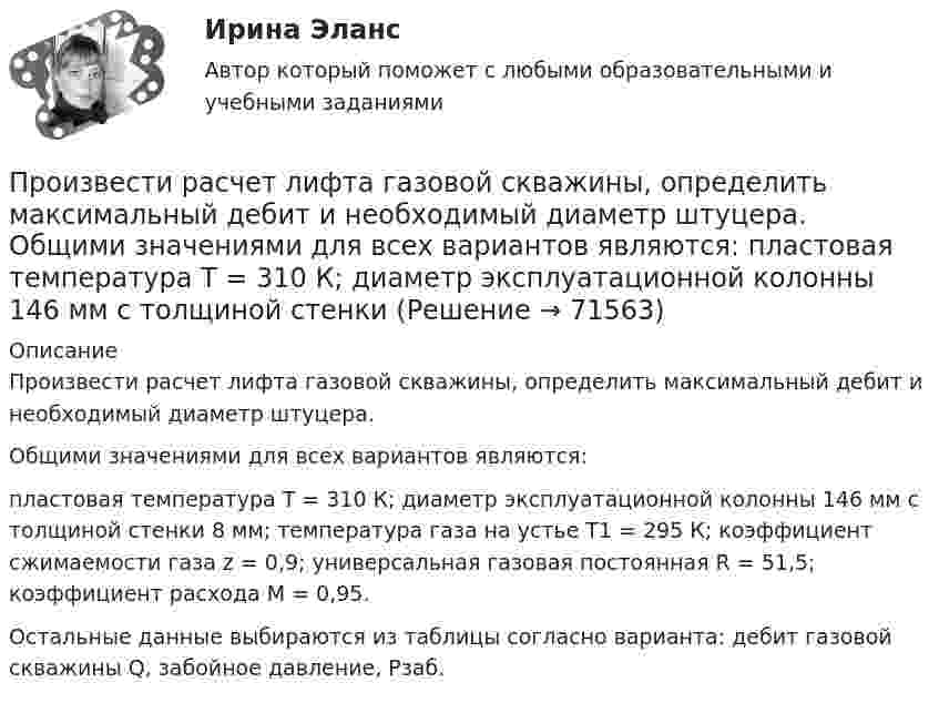     
            Описание
            	Произвести расчет лифта газовой скважины, определить максимальный дебит и необходимый диаметр штуцера.	Общими значениями для всех вариантов являются: 	пластовая температура Т = 310 К; диаметр эксплуатационной колонны 146 мм с толщиной стенки 8 мм; температура газа на устье Т1 = 295 К; коэффициент сжимаемости газа z = 0,9; универсальная газовая постоянная R = 51,5; коэффициент расхода М = 0,95.	Остальные данные выбираются из таблицы согласно варианта: дебит газовой скважины Q, забойное давление, Рзаб.   
            
            
            Произвести прочностной расчет колонны гибких труб, используемых совместно с винтовым забойным двигателем для разбуривания песчаной пробки на забое скважины.  	Найти: 1. Угол закручивания колонны гибких труб по глубине, характеристикамПроизвести расчет лифта газовой скважины, определить максимальный дебит и необходимый диаметр штуцера.  	Общими значениями для всех вариантов являются:   	пластовая температура Т = 310 К; диаметр эксплуатационной колонны 146 мм с толщиной стенки Производительность механических свайных молотов составляет: ТулГУПроизводительность труда, исчисленная стоимостным методом, на транспорте зависит от ...Производительность труда представляет собой объем, который выпускается работником за единицу времени или время, которое потрачено на выпуск единицы продукции. Показатели производительности рассчитываются как на отдельных рабочих местахПроизводная функции y = 5^(3x) равнаПроизводная функций одной переменной;Приложения производной;. Неопределённый интеграл;Определённый интегралПроект раздельного сбора мусора в городской средеПроект разработки стратегииПроект создания предпринимательской единицыПроект «Строительство жилого дома» , диаграмма Ганта Проекты рассчитаны на три года, объём инвестицийПроецирующими плоскостями называются плоскости Выберите один ответ:  a.перпендикулярные одной из плоскостей проекций  b.перпендикулярные к двум плоскостям проекций  c.параллельные одной из плоскостей проекций  d.не перпендикулярные ни оПрожиточный минимум представляет собой ...