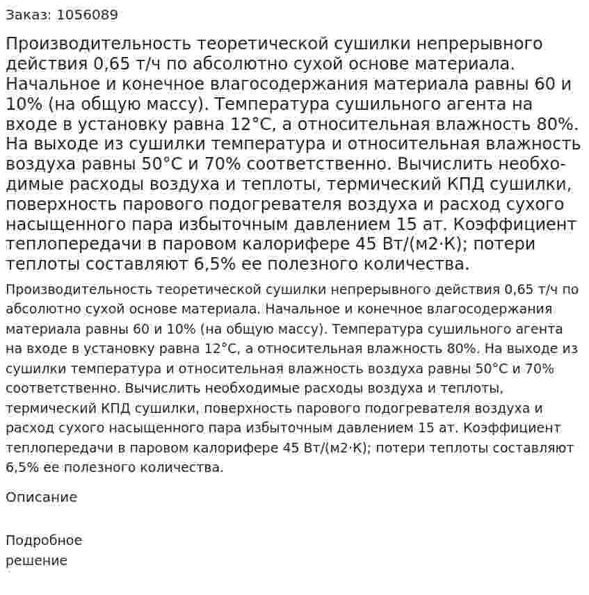Производительность теоретической сушилки не­прерывного действия 0,65 т/ч по абсолютно сухой основе мате­риала. Начальное и конечное влагосодержания материала равны 60 и 10% (на общую массу). Температура сушильного агента на входе в установку равна 12°С, а относительная влажность 80%. На выходе из сушилки температура и относительная влажность воздуха равны 50°С и 70% соответственно. Вычислить необхо­димые расходы воздуха и теплоты, термический КПД сушилки, поверхность парового подогревателя воздуха и расход сухого на­сыщенного пара избыточным давлением 15 ат. Коэффициент теп­лопередачи в паровом калорифере 45 Вт/(м2·К); потери теплоты составляют 6,5% ее полезного количества. 