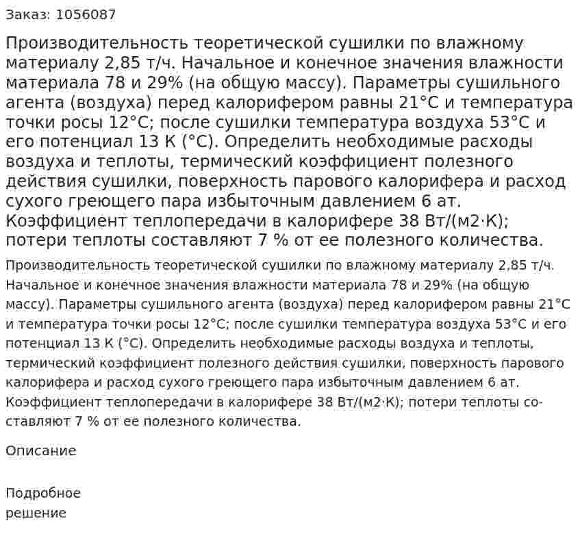 Производительность теоретической сушилки по влажному материалу 2,85 т/ч. Начальное и конечное значения влажности материала 78 и 29% (на общую массу). Параметры сушильного агента (воздуха) перед калорифером равны 21°С и температура точки росы 12°С; после сушилки температура возду­ха 53°С и его потенциал 13 К (°С). Определить необходимые рас­ходы воздуха и теплоты, термический коэффициент полезного действия сушилки, поверхность парового калорифера и расход сухого греющего пара избыточным давлением 6 ат. Коэффициент теплопередачи в калорифере 38 Вт/(м2·К); потери теплоты со­ставляют 7 % от ее полезного количества. 