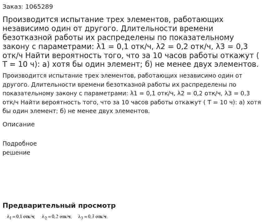 Производится испытание трех элементов, работающих независимо один от другого. Длительности времени безотказной работы их распределены по показательному закону с параметрами: λ1 = 0,1 отк/ч, λ2 = 0,2 отк/ч, λ3 = 0,3 отк/ч     Найти вероятность того, что за 10 часов работы откажут ( Т = 10 ч): а) хотя бы один элемент; б) не менее двух элементов. 
