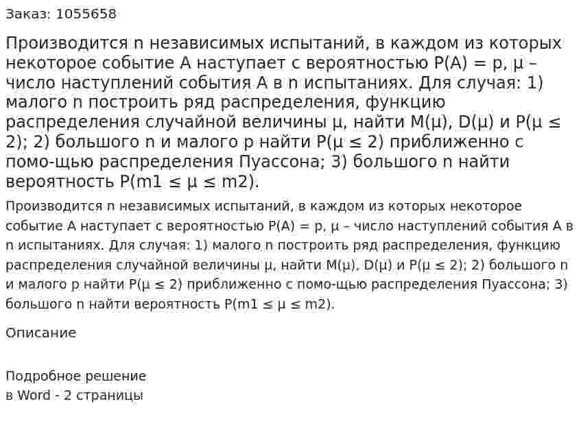 Производится n независимых испытаний, в каждом из которых некоторое событие А наступает с вероятностью Р(А) = р, μ – число наступлений события А в n испытаниях. Для случая: 1) малого n построить ряд распределения, функцию распределения случайной величины μ, найти М(μ), D(μ) и Р(μ ≤ 2); 2) большого n и малого p найти Р(μ ≤ 2) приближенно с помо-щью распределения Пуассона; 3) большого n найти вероятность Р(m1 ≤ μ ≤ m2). 