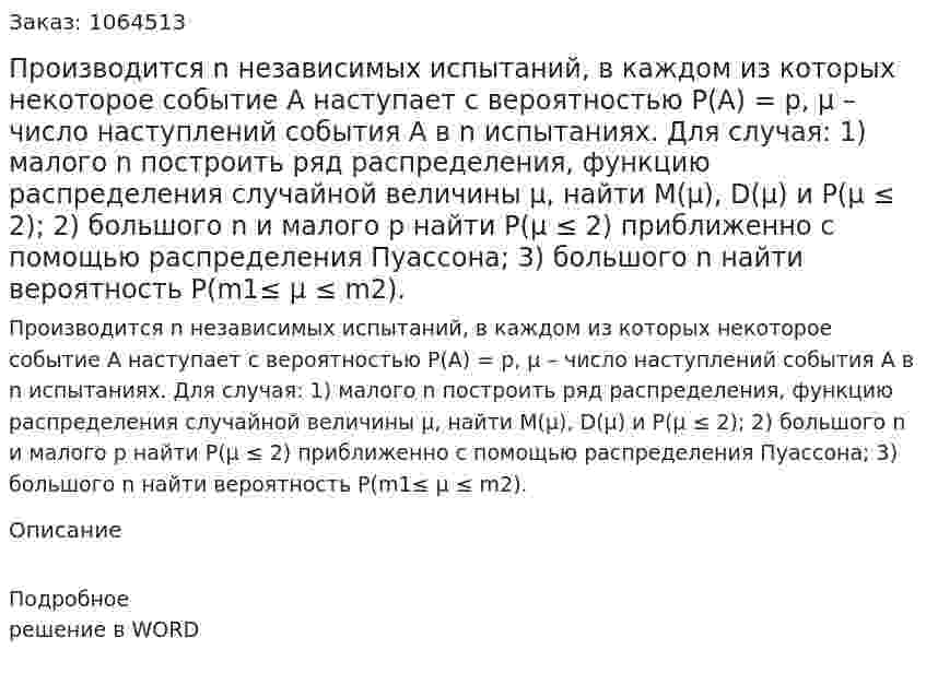 Производится n независимых испытаний, в каждом из которых некоторое событие А наступает с вероятностью Р(А) = р, μ – число наступлений события А в n испытаниях. Для случая: 1) малого n построить ряд распределения, функцию распределения случайной величины μ, найти М(μ), D(μ) и Р(μ ≤ 2); 2) большого n и малого p найти Р(μ ≤ 2) приближенно с помощью распределения Пуассона; 3) большого n найти вероятность Р(m1≤ μ ≤ m2). 