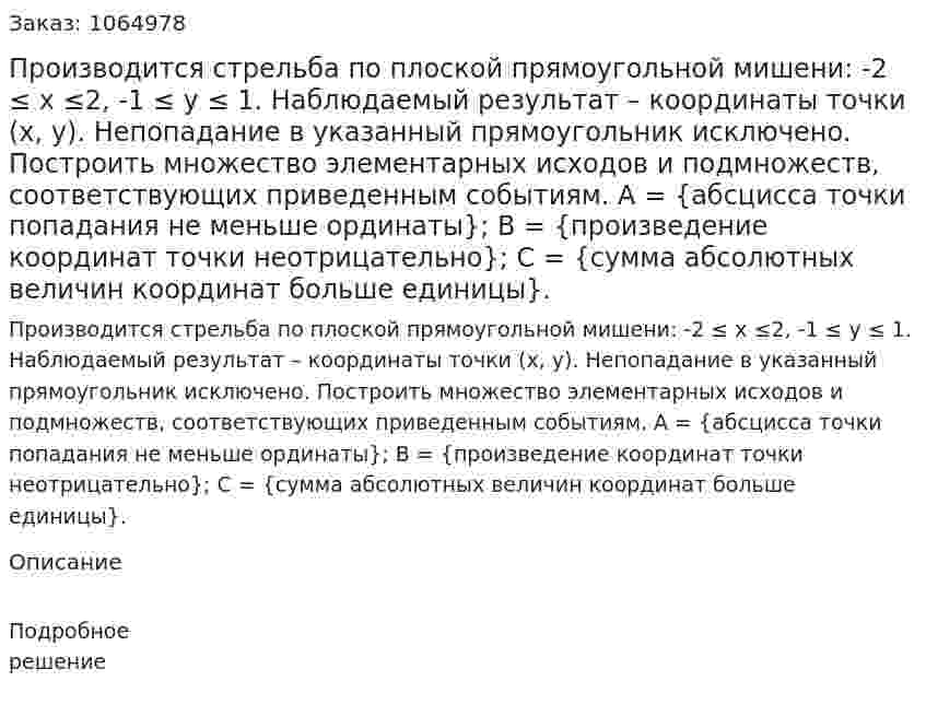 Производится стрельба по плоской прямоугольной мишени: -2 ≤ x ≤2, -1 ≤ y ≤ 1. Наблюдаемый результат – координаты точки (x, y). Непопадание в указанный прямоугольник исключено. Построить множество элементарных исходов и подмножеств, соответствующих приведенным событиям. 	А = {абсцисса точки попадания не меньше ординаты}; 	В = {произведение координат точки неотрицательно}; 	С = {сумма абсолютных величин координат больше единицы}. 