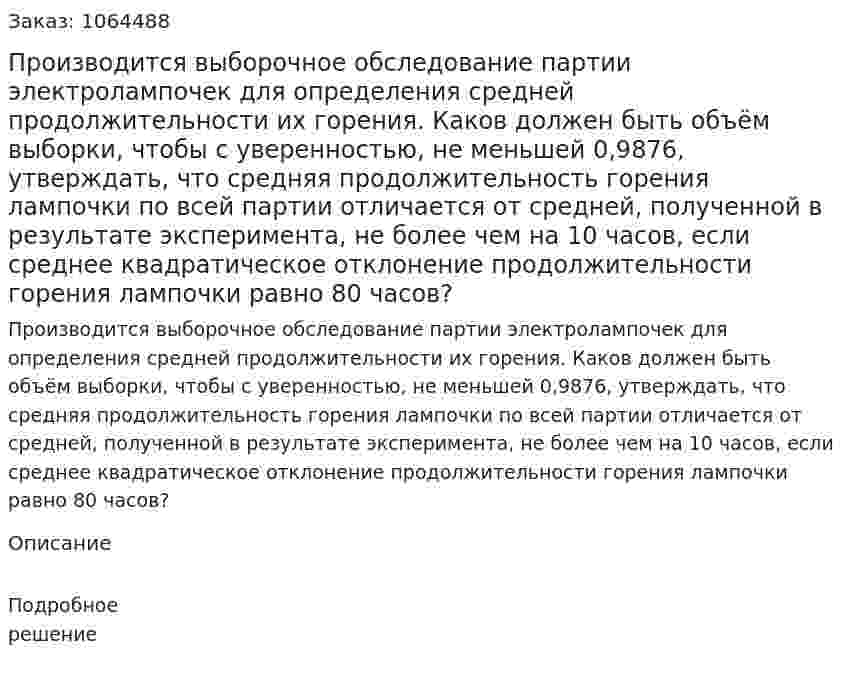 Производится выборочное обследование партии электролампочек для определения средней продолжительности их горения. Каков должен быть объём выборки, чтобы с уверенностью, не меньшей 0,9876, утверждать, что средняя продолжительность горения лампочки по всей партии отличается от средней, полученной в результате эксперимента, не более чем на 10 часов, если среднее квадратическое отклонение продолжительности горения лампочки равно 80 часов? 