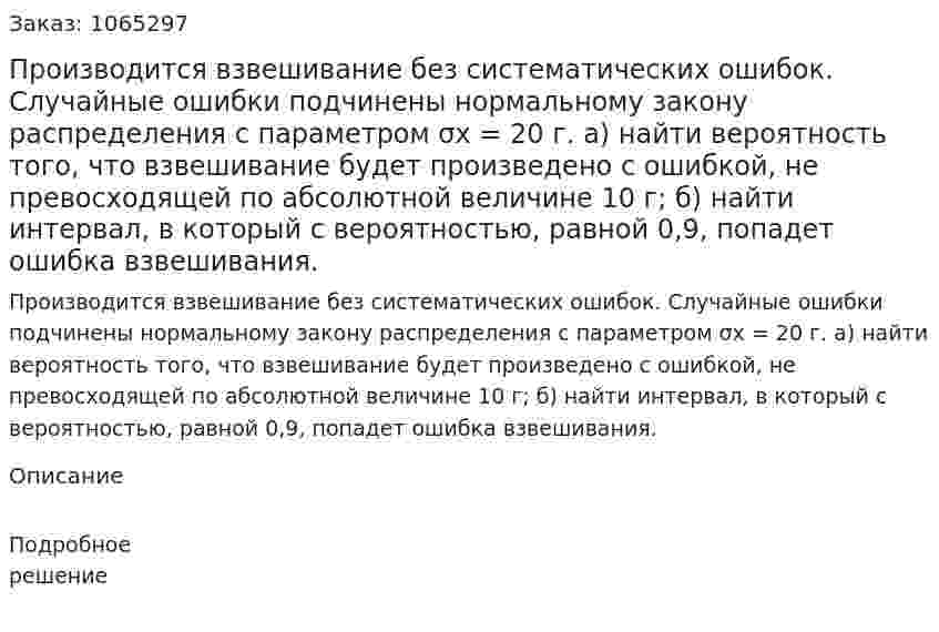 Производится взвешивание без систематических ошибок. Случайные ошибки подчинены нормальному закону распределения с параметром σx = 20 г. а) найти вероятность того, что взвешивание будет произведено с ошибкой, не превосходящей по абсолютной величине 10 г; б) найти интервал, в который с вероятностью, равной 0,9, попадет ошибка взвешивания. 