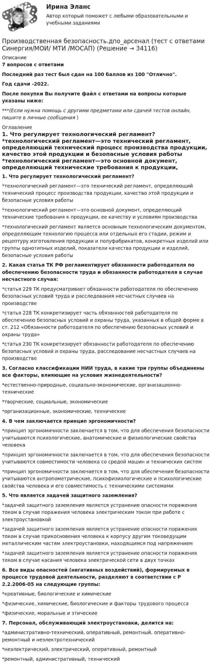     
          Описание
          7 вопросов с ответамиПоследний раз тест был сдан на 100 баллов из 100 Отлично.Год сдачи -2022.После покупки Вы получите файл с ответами на вопросы которые указаны ниже:***(Если нужна помощь с другими предметами или сдачей тестов онлайн, пишите в личные сообщения  ) 
          Оглавление
          1. Что регулирует технологический регламент? *технологический регламент—это технический регламент, определяющий технический процесс производства продукции, качество этой продукции и безопасные условия работы *технологический регламент—это основной документ, определяющий технические требования к продукции, ее качеству и условиям производства *технологический регламент является основным технологическим документом, определяющим технологию процесса или отдельных его стадии, режим и рецептуру изготовления продукции и полуфабрикатов, конкретных изделий или группы однотипных изделий, показатели качества продукции и изделий, безопасные условия работы2. Какая статья ТК РФ регламентирует обязанности работодателя по обеспечению безопасности труда и обязанности работодателя в случае несчастного случая: *статья 229 ТК предусматривает обязанности работодателя по обеспечению безопасных условий труда и расследования несчастных случаев на производстве *статья 228 ТК конкретизирует часть обязанностей работодателя по обеспечению безопасных условий и охраны труда, указанных в общей форме в ст. 212 «Обязанности работодателя по обеспечению безопасных условий и охраны труда» *статья 230 ТК конкретизирует обязанности работодателя по обеспечению безопасных условий и охраны труда, расследование несчастных случаев на производстве3. Согласно классификации НИИ труда, в какие три группы объединены все факторы, влияющие на условия жизнедеятельности? *естественно-природные, социально-экономические, организационно-технические *творческие, социальные, экономические *организационные, экономические, технические4. В чем заключается принцип эргономичности? *принцип эргономичности заключается в том, что для обеспечения безопасности учитываются психологические, анатомические и физиологические свойства человека *принцип эргономичности заключается в том, что для обеспечения безопасности учитываются совместимости человека со средой машин и технических систем *принцип эргономичности заключается в том, что для обеспечения безопасности учитываются антропометрические, психофизиологические и психологические свойства человека и его совместимость с техническими системами5. Что является задачей защитного заземления? *задачей защитного заземления является устранение опасности поражения током в случае поражения человека электрическим током при работе с электроустановкой *задачей защитного заземления является устранение опасности поражения током в случае прикосновения человека к корпусу другим токоведущим металлическим частям электроустановки, находящимся под напряжением *задачей защитного заземления является устранение опасности поражения током в случае касания человека электрической сети в двух точках6. Все виды опасностей (негативных воздействий), формируемых в процессе трудовой деятельности, разделяют в соответствии с Р 2.2.2006-05 на следующие группы: *креативные, биологические и химические *физические, химические, биологические и факторы трудового процесса *физические, моральные и этические7. Персонал, обслуживающий электроустановки, делится на: *административно-технический, оперативный, ремонтный, оперативно-ремонтный и неэлектротехнический *неэлектрический, электрический, оперативный, ремонтный *ремонтный, административный, технический 
            
            
            Производственная безопасность, 9 практических заданийПроизводственная безопасность.дпо_арсенал  (тест с ответами Синергия/МОИ/ МТИ /МОСАП)Производственная безопасность. Итоговый тест [Росдистант]Производственная безопасность. Практические задания (1-9) [Росдистант]Производственная безопасность РОСДИСТАНТ практические задания 1-9Производственная безопасность (СДО РОСДИСТАНТ) - Практические + тестыПроизводственная глобализация и глобальные цепочки добавленной стоимостиПроизвести расчет лифта газовой скважины, определить максимальный дебит и необходимый диаметр штуцера.  	Общими значениями для всех вариантов являются:   	пластовая температура Т = 310 К; диаметр эксплуатационной колонны 146 мм с толщиной стенки Производительность механических свайных молотов составляет: ТулГУПроизводительность труда, исчисленная стоимостным методом, на транспорте зависит от ...Производительность труда представляет собой объем, который выпускается работником за единицу времени или время, которое потрачено на выпуск единицы продукции. Показатели производительности рассчитываются как на отдельных рабочих местахПроизводная функции y = 5^(3x) равнаПроизводная функций одной переменной;Приложения производной;. Неопределённый интеграл;Определённый интегралПроизводные финансовые инструменты 
