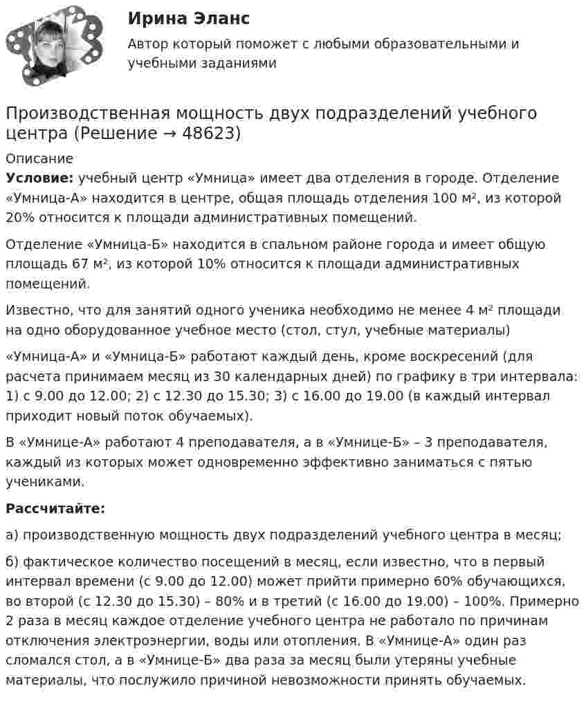      
            Описание
             Условие: учебный центр «Умница» имеет два отделения в городе. Отделение «Умница-А» находится в центре, общая площадь отделения 100 м², из которой 20% относится к площади административных помещений.	Отделение «Умница-Б» находится в спальном районе города и имеет общую площадь 67 м², из которой 10% относится к площади административных помещений.	Известно, что для занятий одного ученика необходимо не менее 4 м² площади на одно оборудованное учебное место (стол, стул, учебные материалы)	 «Умница-А» и «Умница-Б» работают каждый день, кроме воскресений (для расчета принимаем месяц из 30 календарных дней) по графику в три интервала: 1) с 9.00 до 12.00; 2) с 12.30 до 15.30; 3) с 16.00 до 19.00 (в каждый интервал приходит новый поток обучаемых). 	В «Умнице-А» работают 4 преподавателя, а в «Умнице-Б» – 3 преподавателя, каждый из которых может одновременно эффективно заниматься с пятью учениками.  Рассчитайте: 	а) производственную мощность двух подразделений учебного центра в месяц; 	б) фактическое количество посещений в месяц, если известно, что в первый интервал времени (с 9.00 до 12.00) может прийти примерно 60% обучающихся, во второй (с 12.30 до 15.30) – 80% и в третий (с 16.00 до 19.00) – 100%. Примерно 2 раза в месяц каждое отделение учебного центра не работало по причинам отключения электроэнергии, воды или отопления. В «Умнице-А» один раз сломался стол, а в «Умнице-Б» два раза за месяц были утеряны учебные материалы, что послужило причиной невозможности принять обучаемых.   
            
            
            Производственная глобализация и глобальные цепочки добавленной стоимостиПроизводственная мощность двух подразделений учебного центраПроизводственная мощность и производственная программа предприятияПРОИЗВОДСТВЕННАЯ ПРАКТИКА (ПО ПРОФИЛЮ СПЕЦИАЛЬНОСТИ) ПМ.01. ОРГАНИЗАЦИЯ МЕРОПРИЯТИЙ, НАПРАВЛЕННЫХ НА УКРЕПЛЕНИЕ ЗДОРОВЬЯ РЕБЕНКА И ЕГО ФИЗИЧЕСКОГО РАЗВИТИЯ (ДО)Производственная санитария. Вариант 21Производственная санитария и гигиенаПроизводственная санитария и гигиенаПроизводные финансовые инструменты Производственная безопасность 1-9 РосдистантПроизводственная безопасность, 9 практических заданийПроизводственная безопасность.дпо_арсенал  (тест с ответами Синергия/МОИ/ МТИ /МОСАП)Производственная безопасность. Итоговый тест [Росдистант]Производственная безопасность. Практические задания (1-9) [Росдистант]Производственная безопасность РОСДИСТАНТ практические задания 1-9