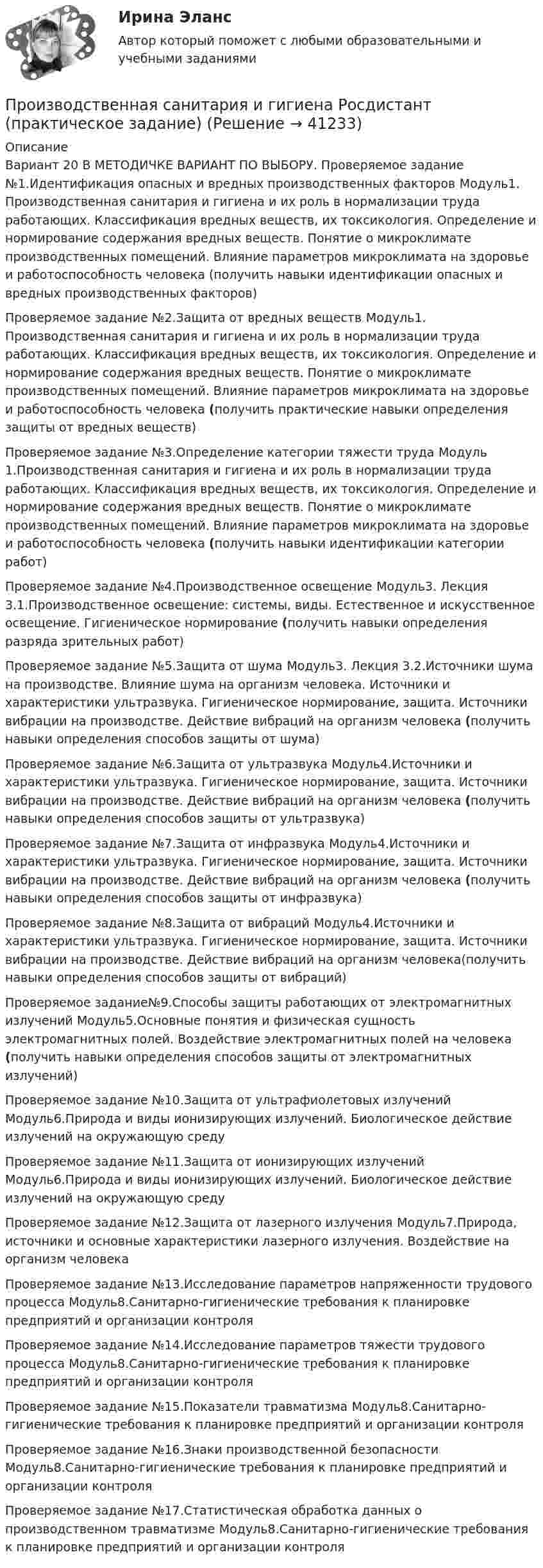      
          Описание
          Вариант 20 В МЕТОДИЧКЕ ВАРИАНТ ПО ВЫБОРУ. Проверяемое задание №1.Идентификация опасных и вредных производственных факторов Модуль1. Производственная санитария и гигиена и их роль в нормализации труда работающих. Классификация вредных веществ, их токсикология. Определение и нормирование содержания вредных веществ. Понятие о микроклимате производственных помещений. Влияние параметров микроклимата на здоровье и работоспособность человека (получить навыки идентификации опасных и вредных производственных факторов)Проверяемое задание №2.Защита от вредных веществ Модуль1. Производственная санитария и гигиена и их роль в нормализации труда работающих. Классификация вредных веществ, их токсикология. Определение и нормирование содержания вредных веществ. Понятие о микроклимате производственных помещений. Влияние параметров микроклимата на здоровье и работоспособность человека  (получить практические навыки определения защиты от вредных веществ)Проверяемое задание №3.Определение категории тяжести труда Модуль 1.Производственная санитария и гигиена и их роль в нормализации труда работающих. Классификация вредных веществ, их токсикология. Определение и нормирование содержания вредных веществ. Понятие о микроклимате производственных помещений. Влияние параметров микроклимата на здоровье и работоспособность человека (получить навыки идентификации категории работ)Проверяемое задание №4.Производственное освещение Модуль3. Лекция 3.1.Производственное освещение: системы, виды. Естественное и искусственное освещение. Гигиеническое нормирование (получить навыки определения разряда зрительных работ)Проверяемое задание №5.Защита от шума Модуль3. Лекция 3.2.Источники шума на производстве. Влияние шума на организм человека. Источники и характеристики ультразвука. Гигиеническое нормирование, защита. Источники вибрации на производстве. Действие вибраций на организм человека (получить навыки определения способов защиты от шума)Проверяемое задание №6.Защита от ультразвука Модуль4.Источники и характеристики ультразвука. Гигиеническое нормирование, защита. Источники вибрации на производстве. Действие вибраций на организм человека (получить навыки определения способов защиты от ультразвука)Проверяемое задание №7.Защита от инфразвука Модуль4.Источники и характеристики ультразвука. Гигиеническое нормирование, защита. Источники вибрации на производстве. Действие вибраций на организм человека (получить навыки определения способов защиты от инфразвука)Проверяемое задание №8.Защита от вибраций Модуль4.Источники и характеристики ультразвука. Гигиеническое нормирование, защита. Источники вибрации на производстве. Действие вибраций на организм человека(получить навыки определения способов защиты от вибраций)Проверяемое задание№9.Способы защиты работающих от электромагнитных излучений Модуль5.Основные понятия и физическая сущность электромагнитных полей. Воздействие электромагнитных полей на человека (получить навыки определения способов защиты от электромагнитных излучений)Проверяемое задание №10.Защита от ультрафиолетовых излучений Модуль6.Природа и виды ионизирующих излучений. Биологическое действие излучений на окружающую среду Проверяемое задание №11.Защита от ионизирующих излучений Модуль6.Природа и виды ионизирующих излучений. Биологическое действие излучений на окружающую среду Проверяемое задание №12.Защита от лазерного излучения Модуль7.Природа, источники и основные характеристики лазерного излучения. Воздействие на организм человека Проверяемое задание №13.Исследование параметров напряженности трудового процесса Модуль8.Санитарно-гигиенические требования к планировке предприятий и организации контроляПроверяемое задание №14.Исследование параметров тяжести трудового процесса Модуль8.Санитарно-гигиенические требования к планировке предприятий и организации контроляПроверяемое задание №15.Показатели травматизма Модуль8.Санитарно-гигиенические требования к планировке предприятий и организации контроля Проверяемое задание №16.Знаки производственной безопасности Модуль8.Санитарно-гигиенические требования к планировке предприятий и организации контроля Проверяемое задание №17.Статистическая обработка данных о производственном травматизме Модуль8.Санитарно-гигиенические требования к планировке предприятий и организации контроля  
            
            
            Производственная санитария и гигиена РОСДИСТАНТ практические задания 1-8 Вариант 27 Производственная санитария и гигиена Росдистант (практическое задание)Производственная санитария и гигиена Росдистант практическое задание Производственная санитария и гигиена [Росдистант ТГУ]Производственная санитария и гигиена (СДО РОСДИСТАНТ) - 10 ВАРИАНТПроизводственная санитария и гигиена (СДО РОСДИСТАНТ) - 11 ВАРИАНТПроизводственная санитария и гигиена (СДО РОСДИСТАНТ) - 16 ВАРИАНТПроизводственная санитария и гигиена (вариант А, Б,В,Г,Д,Е,Ж,З,И,Й) ТГУ РосдистантПроизводственная санитария и гигиена итоговый тест 407 вопросовПроизводственная санитария и гигиена. Итоговый тест [Росдистант]Производственная санитария и гигиена (итоговый тест с ответами) 75%Производственная санитария и гигиена. Практические задания (1-17. Вариант 4) [Росдистант]Производственная санитария и гигиена Практические задания 1-17 РОСДИСТАНТПроизводственная санитария и гигиена Практические задания, вариант 10 (Росдистант ТГУ)